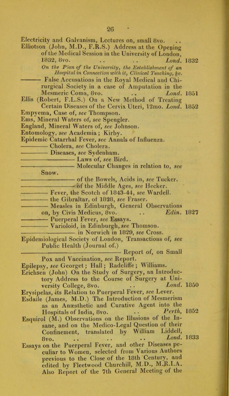 2G Electricity and Galvanism, Lectures on, small Ovo. Elliotson (John, M.D., F.R.S.) Address at the Opeping of the Medical Session in the University of London, iy32, Ovo. . . , . Lond. 1832 On the Plan of the University, the Estahlishmcnt of an Hospital in Connection with it, Clinical Teaching, §-c. False Accusations in the Royal Medical and Chi- rurgical Society in a case of Amputation in the Mesmeric Coma, 8vo. .. Lond. 1851 Ellis (Robert, F.L.S.) On a New Method of Treating Certain Diseases of the Cervix Uteri, 12mo. Lond. 1852 Empyema, Case of, see Thompson. Ems, Mineral Waters of, see Spengler. England, Mineral Waters of, see Johnson. Entomology, see Academia ; Kirby. Epidemic Catarrhal Fever, see Annals of Influenza. Cholera, see Cholera. Diseases, see Sydenham. Laws of, see Bird. ■ Molecular Changes in relation to, see Snow. of the Bowels, Acids in, see Tucker. J bf the Middle Ages, see Hecker. Fever, the Scotch of 1843-44, see Wardell. the Gibraltar, of 1828, see Eraser. Measles in Edinburgh, General Observations on, by Civis Medicus, 8vo. .. Edin. 1827 Puerperal Fever, see Essays. Varioloid, in Edinburgh, «ec Thomson. in Norwich in 1829, see Cross. Epidemiological Society of London, Transactions of, see Public Health (Journal of.) . Report of, on Small Pox and Vaccination, see Report. Epilepsy, see Georget; Hall; RadclifFe ; Williams. Erichsen (John) On the Study of Surgery, an Introduc- tory Address to the Course of Surgery at Uni- versity College, 8vo. .. Lond. 1850 Erysipelas, its Relation to Puerperal Fever, see Lever. Esdaile (James, M.D.) The Introduction of Mesmerism as an Anaesthetic and Curative Agent into the Hospitals of India, 8vo. Pcrt/i, 1852 Esquirol (M.) Observations on the Illusions of the In- sane, and on the Medico-Legal Question of their Confinement, translated by William Liddell, 8vo. ^ond- 1833 Essays on the Puerperal Fever, and other Diseases pe- culiar to Women, selected from Various Authors previous to the Close of the 18th Century, and edited by Fleetwood Churchill, M.D., M.R.I.A. Also Report of the 7th General Meeting of the