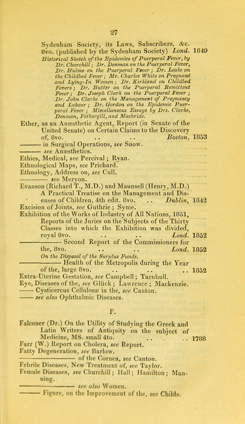 Sydenham Society, its Laws, Subscribers, &c. 8vo. (published by the Sydenham Society) Lond. 1849 Historical Sketch of the Epidemics of Puerperal Fever, by Br. Churchill; Dr. Denman on the Puerperal Fever, Dr. Hulme on the Puerperal Fever; Dr. Leake on the Childbed Fever; Mr. Charles White on Pregnant and Lying-in Women ; Dr. Kirkland mi Childbed Fevers; Dr. Butter on the Puerperal Remittent Fever; Dr. Joseph Clark on the Puerperal Fever ; Dr. John Clarke 07i the Ma7iagement of Pregnancy and Labour; Dr. Gordon on the Epidemic Puer- peral Fevei-; Miscellaneous Essays by Drs. Clarke, Denman, Fothergill, and Macbride. Ether, as an Aneesthetic Agent, Report (in Senate of the United Senate) on Certain Claims to the Discovery of, 8vo. .. .. Boston, 1853 in Surgical Operations, see Snow. see Anaesthetics. Ethics, Medical, see Percival; Ryan. Ethnological Maps, see Prichard. Ethnology, Address on, see Cull. see Meryon. Evanson (Richard T., M.D.) and Maunsell (Henry, M.D.) A Practical Treatise on the Management and Dis- eases of Children, 4th edit. 8vo. .. Dublin, 184'2 Excision of Joints, see Guthrie ; Syme. Exhibition of the Works of Industry of All Nations, 1851, Reports of the Juries on the Subjects of the Thirty Classes into which the Exhibition was divided, royal 8vo. .. .. Lond. 1852 Second Report of the Commissioners for the, 8vo. .. .. Lond. 1852 On the Disposal of the Surplus Funds. Health of the Metropolis during the Year of the, large 8vo. .. .. .. 1852 Extra-Uterine Gestation, see Campbell; Turnbull. Eye, Diseases of the, see Gliick ; Lawrence ; Mackenzie. Cysticercus Cellulosae in the, see Canton. see also Ophthalmic Diseases. F. Falconer (Dr.) On the Utility of Studying the Greek and Latin Writers of Antiquity on the subject of Medicine, MS. small 4to. .. ., 1788 Farr (W.) Report on Cholera, see Report. Fatty Degeneration, see liarlow. of the Cornea, see Canton. Febrile Diseases, New Treatment of, see Taylor. Female Diseases, see Churchill; Hail; Hamilton ; Man- ning. see also Women. Figure, on the Improvement of the, sec Childs.