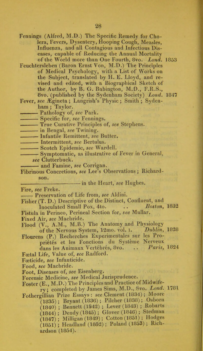 Fennin^s (Alfred, M.D.) The Specific Remedy for Cho- lera, Fevers, Dysentery, Hooping Cough, Measles, Influenza, and all Contagious and Infectious Dis- eases, capable of Reducing the Annual Mortality of the World more than One Fourth, 8vo. Lond. 1053 Feuchtersleben (Baron Ernst Von, M.D.) The Principles of Medical Psychology, with a List of Works on the Subject, translated by H, E. Lloyd, and re- vised and edited, with a Biographical Sketch of the Author, by B. G. Babington, M.D., F.R.S., 8vo. (published by the Sydenham Society) Lond. 1047 Fever, see jEgineta ; Langrish's Physic ; Smith ; Syden- ham ; Taylor. i Pathology of, see Park. ■ Specific for, see Fennings. . True Curative Principles of, see Stephens. in Bengal, see Twining. . ■ Infantile Remittent, see Butter. Intermittent, see Bertulus. ■ Scotch Epidemic, see Wardell. Symptomatic, as illustrative of Fever in General, see Clutterbuck. and Famine, see Corrigan. Fibrinous Concretions, see Lee's Observations ; Richard- son. — —in the Heart,see Hughes. Fire, see Freke. Preservation of Life from, see Aldini. Fisher (T. D.) Descriptive of the Distinct, Confluent, and Inoculated Small Pox, 4to. .. Boston, 1832 Fistula in Perineo, Perineal Section for, see Mullar. Fixed Air, see Macbride. Flood (V., A.M., M.B.) The Anatomy and Physiology of the Nervous System, 12mo. vol. I. Dublin, 1820 Fiourens (P.) Recherches Experimentalcs sur les Pro- pri^t^s et les Fonctions du Systfeme Nerveux dans les Aniraaux Vertebres, 8vo. .. Paris, 1824 Foetal Life, Value of, tee Radford. Foeticide, see Infanticide. Food, see Macbride. Foot, Diseases of, see Eisenberg. Forensic Medicine, see Medical Jurisprudence. Foster (E., M.D.) The Principles and Practice of Midwife- ry; completed by James Sims, M.D., 8vo. Lond. 1781 Fothergillian Prize Essays: see Clement (1834); Moore (1835); Bryant (1836); Pilcher (1038); Osborn (1840) ; Bennett (1842) ; Lever (1843) ; Robarts (1844); Dcndy(l84o); Glover (184G); Stedman (1847); Milliiran (1849); Cotton (1861); Hodges (1851) ; Headland (1862); Poland (1863) ; Rich- ardson (1854).