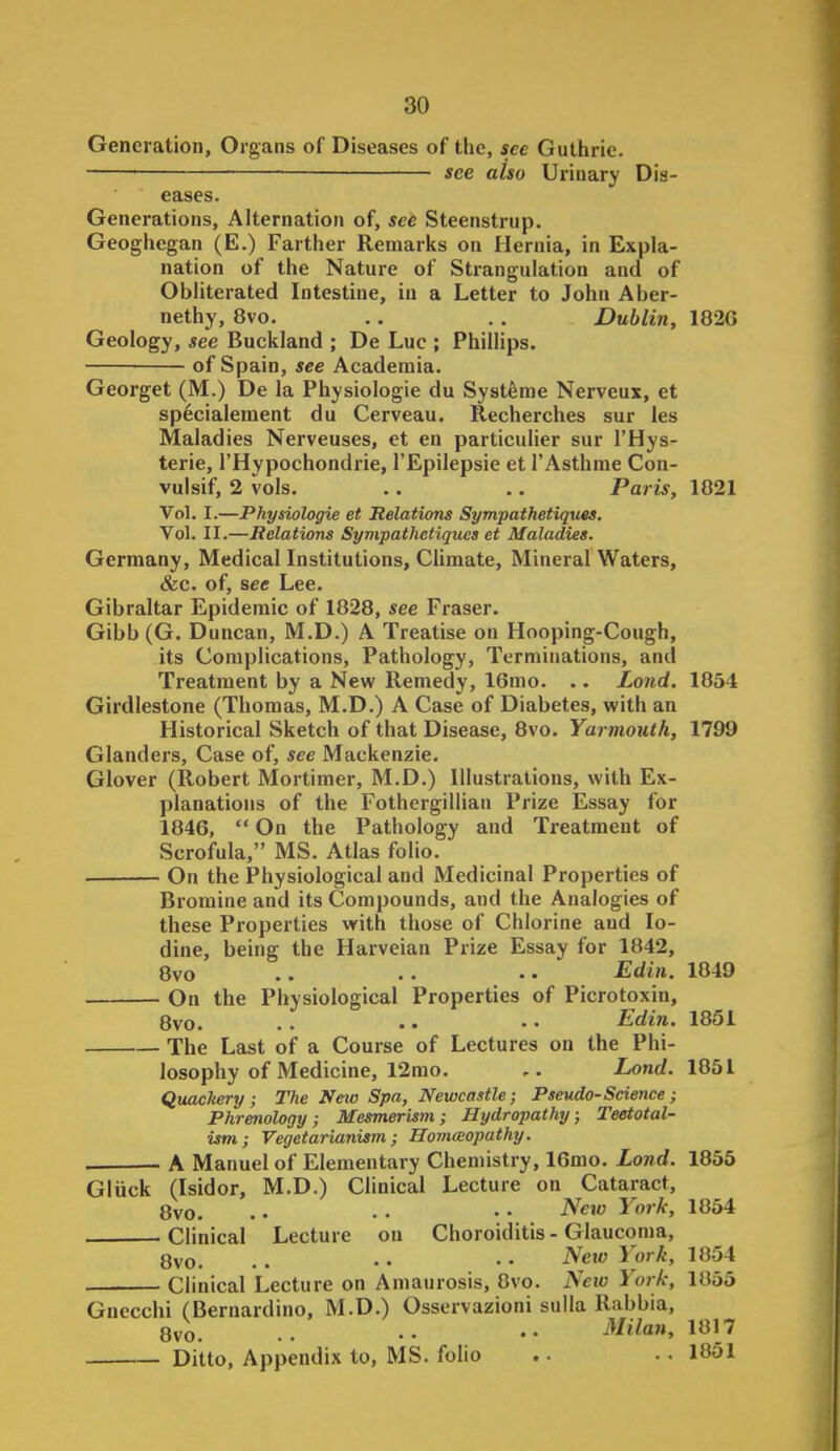 Generation, Organs of Diseases of the, sec Guthrie. see also Urinary Dis- eases. Generations, Alternation of, see Steenstrup. Geoghegan (E.) Farther Remarks on Hernia, in Expla- nation of the Nature of Strangulation and of Obliterated Intestine, in a Letter to John Aber- nethy, 8vo. .. .. Dublin, 182G Geology, see Buckland ; De Luc ; Phillips. of Spain, see Academia. Georget (M.) De la Physiologie du Syst^me Nerveux, et sp^cialement du Cerveau. Recherches sur les Maladies Nerveuses, et en particulier sur I'Hys- terie, I'Hypochondrie, I'Epilepsie et I'Asthme Con- vulsif, 2 vols. .. .. Paris, 1821 Vol. I.—Physiologie et Relations Sympathetiques. Vol. II.—Relations Sympathetiques et Maladies. Germany, Medical Institutions, Climate, Mineral Waters, &c. of, sec Lee. Gibraltar Epidemic of 1828, see Eraser. Gibb (G. Duncan, M.D.) A Treatise on Hooping-Cough, its Complications, Pathology, Terminations, and Treatment by a New Remedy, 16mo. .. Land. 1854 Girdlestone (Thomas, M.D.) A Case of Diabetes, with an Historical Sketch of that Disease, 8vo. Yarmouth, 1799 Glanders, Case of, see Mackenzie. Glover (Robert Mortimer, M.D.) Illustrations, with Ex- planations of the Fothcrgillian Prize Essay for 1846,  On the Pathology and Treatment of Scrofula, MS. Atlas folio. On the Physiological and Medicinal Properties of Bromine and its Compounds, and the Analogies of these Properties with those of Chlorine and Io- dine, being the Harveian Prize Essay for 1842, 8vo .. .. • • Edin. 1849 On the Physiological Properties of Picrotoxin, 8vo. .. •. • • Edin. 1851 The Last of a Course of Lectures on the Phi- losophy of Medicine, 12mo. Land. W5l Quackery; The Neto Spa, Newcastle; Pseudo-Science; Phrenology; Mesmerism; Hydropathy; Teetotal- ism; Vegetarianism; Homaiopathy. A Manuel of Elementary Chemistry, 16mo. land. 1855 Gluck (Isidor, M.D.) Clinical Lecture on Cataract, 8vo. .. . • • • York, 1854 Clinical Lecture on Choroiditis - Glaucoma, Ovo. . . • • • • ^C' York, 1854 Clinical Lecture on Amaurosis, 8vo. Neio York, 1855 Gnecchi (Bernardino, M.D.) Osservazioni sulla Rabbia, 8vo. . . • • • • Milan, 1817 Ditto, Appendix to, MS. folio .. .. 1851