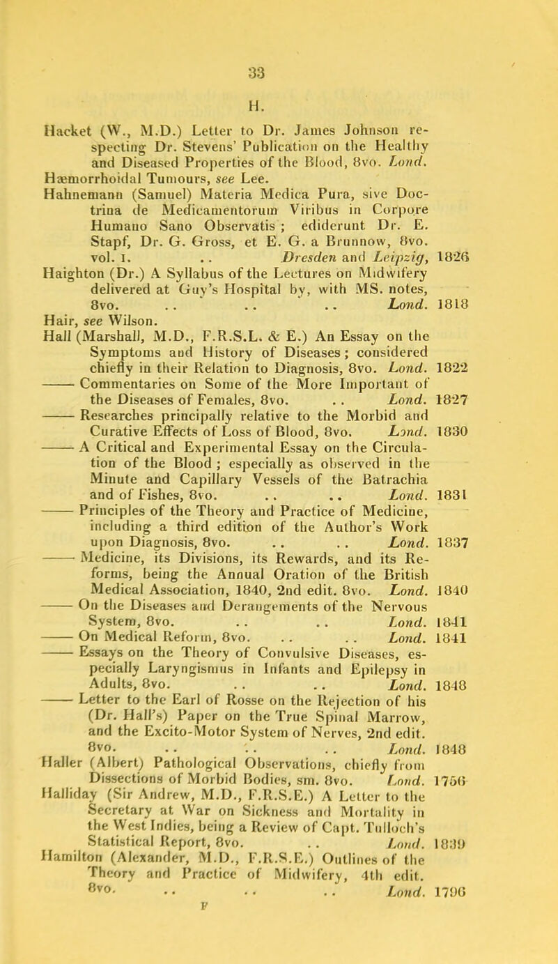 H. Hacket (W., M.D.) Letter to Dr. James Johnson re- specting Dr. Stevens' Publication on the Healtliy and Diseased Properties of the Blood, 8vo. Land. Hajmorrhoidal Tumours, see Lee. Hahnemann (Samuel) Materia Modica Pura, sive Doc- trina de Medicamentorum Viribus in Corpora Humano Sano Observatis ; edidcrunt Dr. E. Stapf, Dr. G. Gross, et E. G. a Brunnow, 8vo. vol.1. .. Dresden a.ni\ Leipzig, 182G Haighton (Dr.) A. Syllabus of the Lectures on Midwifery delivered at Guy's Hospital by, with MS. notes, 8vo, .. .. Lond. 1818 Hair, see Wilson. Hall (Marshall, M.D., F.R.S.L. & E.) An Essay on the Symptoms and History of Diseases; considered chiefly in their Relation to Diagnosis, 8vo. Lond. 1822 Commentaries on Some of the More Important of the Diseases of Females, 8vo. . . Lond. 1827 Researches principally relative to the Morbid and Curative Effects of Loss of Blood, 8vo. Lond. 1830 A Critical and Experimental Essay on the Circula- tion of the Blood ; especially as oV>served in the Minute and Capillary Vessels of the Batrachia and of Fishes, 8vo. .. .. Land. 1831 Principles of the Theory and Practice of Medicine, including a third edition of the Author's Work upon Diagnosis, 8vo. . . . . Lond. 1837 Medicine, its Divisions, its Rewards, and its Re- forms, being the Annual Oration of the British Medical Association, 1840, 2nd edit. 8vo. Lond. 1840 On the Diseases and Derangements of the Nervous System, 8vo. . . . . Lond. 1841 On Medical Reform, 8vo. . . . . Lond. 1841 Essays on the Theory of Convulsive Diseases, es- pecially Laryngismus in Infants and Epilepsy in Adults, 8vo. . . .. Lond. 1848 Letter to the Earl of Rosse on the Rejection of his (Dr. Hall's) Paper on the True Spinal Marrow, and the Excito-Motor System of Nerves, 2nd edit. 8vo. .. .. .. innd. 1848 Haller (Albert) Pathological Observations, chiefly from Dissections of Morbid Bodies, sm. 8vo. Lond. 175(5 Malliday (Sir Andrew, M.D., F.R.S.E.) A Letter to the Secretary at War on Sickness and Mortality in the West Indies, being a Review of Capt, Tulloch's Statistical Report, 8vo. .. Lond. 18:}y Hamilton (Alexander, M.D., F.R.S.E.) Outlines of the Theory and Practice of Midwifery, 4th edit, ^^o- •• .. Lond. 1790