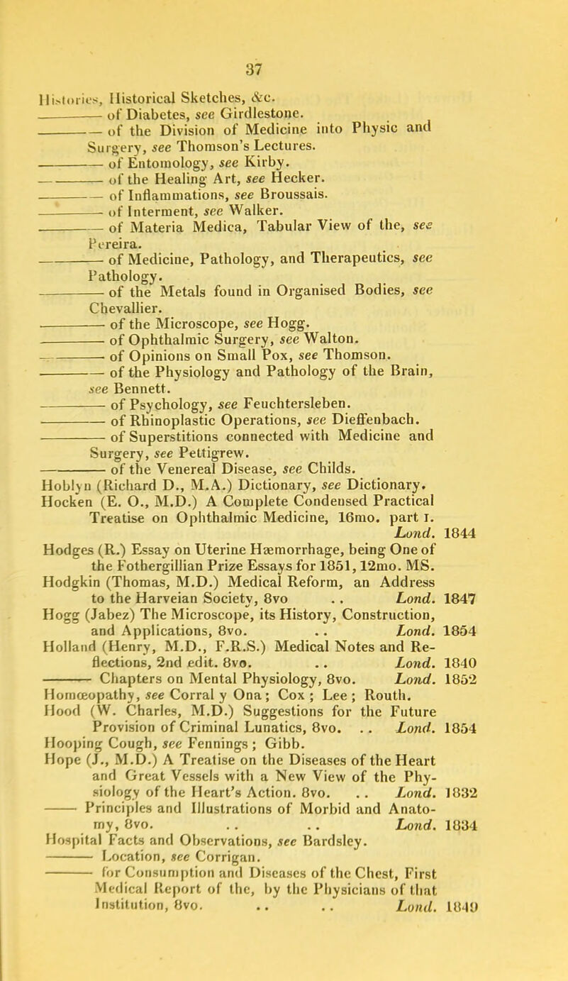 Hi.-<ti)iies, Historical Sketches, &c. of Diabetes, see Girdlestone. of the Division of Medicine into Physic and Surgery, see Thomson's Lectures. of Entomology, see Kirby. of the Healing Art, see Hecker. of Inflammations, see Broussais. of Interment, see Walker. . of Materia Medica, Tabular View of the, see Fereira. of Medicine, Pathology, and Therapeutics, see Pathology. of the Metals found in Organised Bodies, see Chevallier. • of the Microscope, see Hogg. of Ophthalmic Surgery, see Walton. ■ of Opinions on Small Pox, see Thomson. of the Physiology and Pathology of the Brain, see Bennett. of Psychology, see Feuchtersleben. of Rhinoplastic Operations, see Dieflfenbach. of Superstitions connected with Medicine and Surgery, see Pettigrew. of the Venereal Disease, see Childs. Hoblyn (Richard D., M.A.) Dictionary, see Dictionary, Hocken (E. O., M.D.) A Complete Condensed Practical Treatise on Ophthalmic Medicine, 16rao. part i. Land. 1844 Hodges (R.) Essay on Uterine Hsemorrhage, being One of the Fothergillian Prize Essays for 1851,12mo. MS. Hodgkin (Thomas, M.D.) Medical Reform, an Address to the Harveian Society, 8vo .. Lond. 1847 Hogg (Jabez) The Microscope, its History, Construction, and Applications, 8vo. .. Lond. 1854 Holland (Henry, M.D., F.R.S.) Medical Notes and Re- flections, 2nd edit. 8vo. .. Lond. 1840 — Chapters on Mental Physiology, 8vo. Lond. 1852 Homceopathy, see Corral y Ona; Cox ; Lee ; Routh. Hood (W. Charles, M.D.) Suggestions for the Future Provision of Criminal Lunatics, 8vo. .. Lond. 1854 Hooping Cough, see Fennings ; Gibb. Hope (J., M.D.) A Treatise on the Diseases of the Heart and Great Vessels with a New View of the Phy- siology of the Heart's Action. 8vo. . . Lond. 1832 Principles and Illustrations of Morbid and Anato- my, Ovo. . . . . I^nd. 1834 Hospital Facts and Observations, see Bardsley. Location, see Corrigan. for Consumption and Diseases of the Chest, First Medical Report of the, by the Physicians of that Institution, 8vo. .. ., Lond. 1049