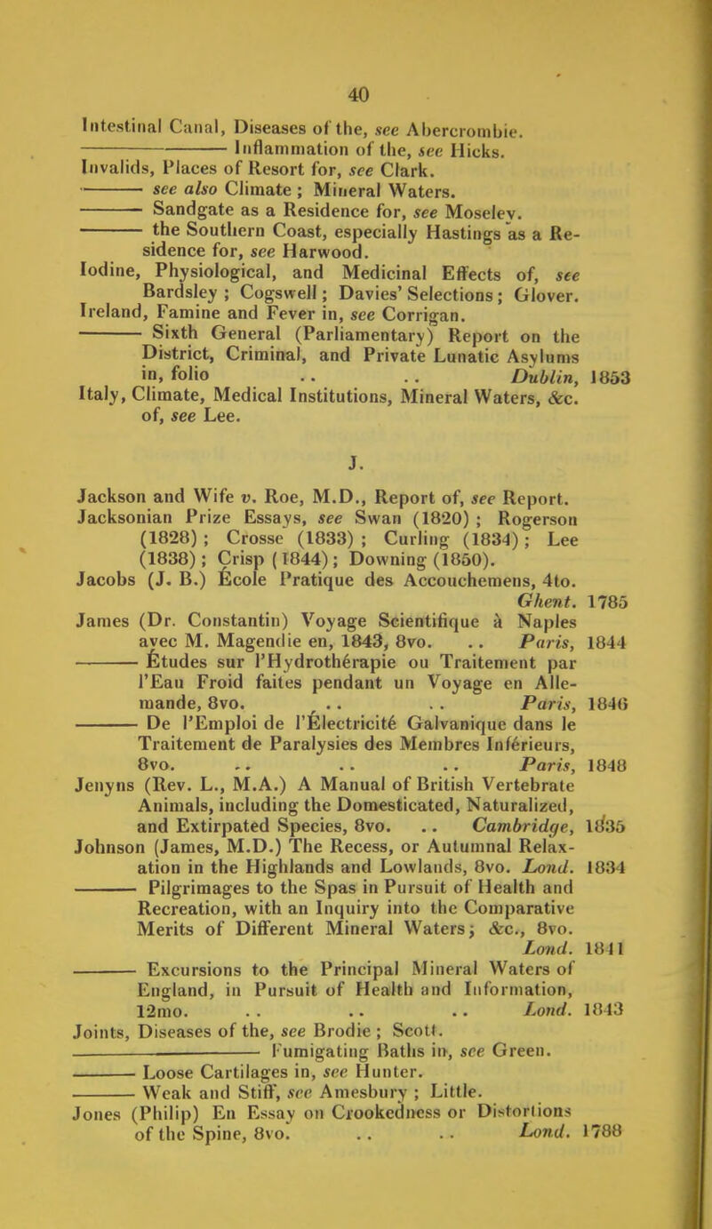 leitestinal Canal, Diseases of the, see Abercrombie. Inflammation of the, 4ec Hicks. Invalids, Places of Resort for, see Clark. see also Climate ; Mineral Waters. Sandgate as a Residence for, see Moseley. the Southern Coast, especially Hastings as a Re- sidence for, see Harwood. Iodine, Physiological, and Medicinal Efi^ects of, see Bardsley ; Cogswell; Davies' Selections; Glover. Ireland, Famine and Fever in, see Corrigan. Sixth General (Parliamentary) Report on the District, Criminal, and Private Lunatic Asylums in. folio .. . . Dublin, 1853 Italy, Climate, Medical Institutions, Mineral Waters, &c. of, see Lee. Jackson and Wife v. Roe, M.D., Report of, see Report. Jacksonian Prize Essays, see Swan (1820) ; Rogerson (1828); Crosse (1833); Curling (1834); Lee (1838); Crisp (1844) ; Downing (1850). Jacobs (J. B.) fecole Pratique des Accouchemens, 4to. Ghent. 1785 James (Dr. Constantin) Voyage Scientifique k Naples avec M, Magendie en, 1843, 8vo. .. Paris, 1844 Etudes sur l'Hydroth6rapie ou Traitement par I'Eau Froid faites pendant un Voyage en Alle- raande, 8vo. .. . . Paris, 1840 De TEmploi de I'felectricit^ Galvanique dans le Traitement de Paralysies des Membres Inf6rieurs, 8vo. .. . . . . Paris, 1848 Jenyns (Rev. L., M.A.) A Manual of British Vertebrate Animals, including the Domesticated, Naturalized, and Extirpated Species, 8vo. .. Cambridge, liiSb Johnson (James, M.D.) The Recess, or Autumnal Relax- ation in the Highlands and Lowlands, 8vo. Lond. 1834 Pilgrimages to the Spas in Pursuit of Health and Recreation, with an Inquiry into the Comparative Merits of Difi'erent Mineral Waters; See, 8vo. Lond. 1841 Excursions to the Principal Mineral Waters of England, in Pursuit of Health and Information, 12mo. . . .. . • Lond. 1843 Joints, Diseases of the, see Brodie ; Scolt. Fumigating Baths \n, see Green. Loose Cartilages in, sec Hunter. Weak and Stiff, see Amesbury ; Little. Jones (Philip) En Essay on CrookediMiss or Distorlions of the Spine, 8vo. .. .. Lond. 1788