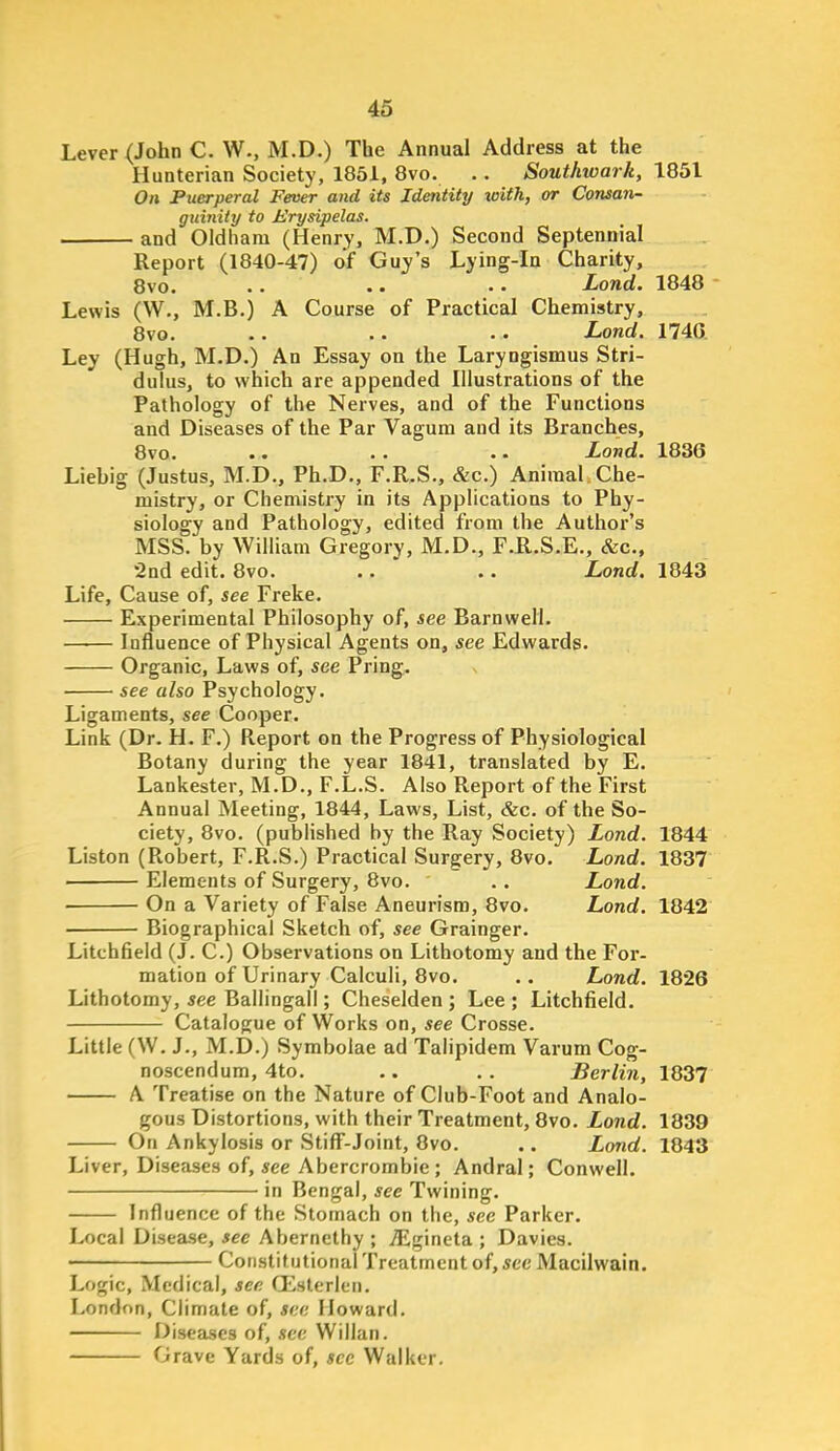 Lever (John C. W., M.D.) The Annual Address at the Hunterian Society, 1861, 8vo. .. Southwark, 1851 On Puerperal Fever and its Identity xoith, or Consan- guinity to Erysipelas. and Oldham (Henry, M.D.) Second Septennial Report (1840-47) of Guy's Lying-in Charity, 8vo. .. .. .. Lond. 1848 Lewis (W., M.B.) A Course of Practical Chemistry, 8vo. .. .. .. Lond. 1740. Ley (Hugh, M.D.) An Essay on the Laryngismus Stri- dulus, to which are appended Illustrations of the Pathology of the Nerves, and of the Functions and Diseases of the Par Vagum and its Branches, 8vo. .. . . .. Lond. 1836 Liehig (Justus, M.D., Ph.D., F.R.S., &c.) Animal Che- mistry, or Chemistry in its Applications to Phy- siology and Pathology, edited from the Author's MSS. by William Gregory, M.D., F.B..S.E., &c., 2nd edit. 8vo. .. ' .. Lond. 1843 Life, Cause of, see Freke. Experimental Philosophy of, see Barnwell. Influence of Physical Agents on, see Edwards. Organic, Laws of, see Pring. see also Psychology. Ligaments, see Cooper. Link (Dr. H. F.) Report on the Progress of Physiological Botany during the year 1841, translated by E. Lankester, M.D., F.L.S. Also Report of the First Annual Meeting, 1844, Laws, List, &c. of the So- ciety, 8vo. (published by the Ray Society) Lond. 1844 Listen (Robert, F.R.S.) Practical Surgery, 8vo. Load. 1837 ' Elements of Surgery, 8vo. . . Lond. ■ On a Variety of False Aneurism, 8vo. Lond. 1842 Biographical Sketch of, see Grainger. Litchfield (J. C.) Observations on Lithotomy and the For- mation of Urinary Calculi, 8vo. .. Lond. 1826 Lithotomy, see Ballingall; Cheselden ; Lee ; Litchfield. Catalogue of Works on, see Crosse. Little (W. J., M.D.) Symbolae ad Talipidem Varum Cog- noscendum, 4to. .. .. Berlin, 1837 A Treatise on the Nature of Club-Foot and Analo- gous Distortions, with their Treatment, 8vo. Lond. 1839 On Ankylosis or Stiff-Joint, 8vo. .. Lond. 1843 Liver, Diseases of, Aee Abercrombie ; Andral; Conwell. in Bengal, see Twining. Influence of the Stomach on the, see Parker. Local Disease, see Aberncthy ; TEgineta ; Davies. • Cotistif utional Treatment of, 5CC Macilwain. Logic, Medical, see Q^^sterlen. London, Climate of, see Howard. Diseases of, see Willan. Grave Yards of, sec Walker.