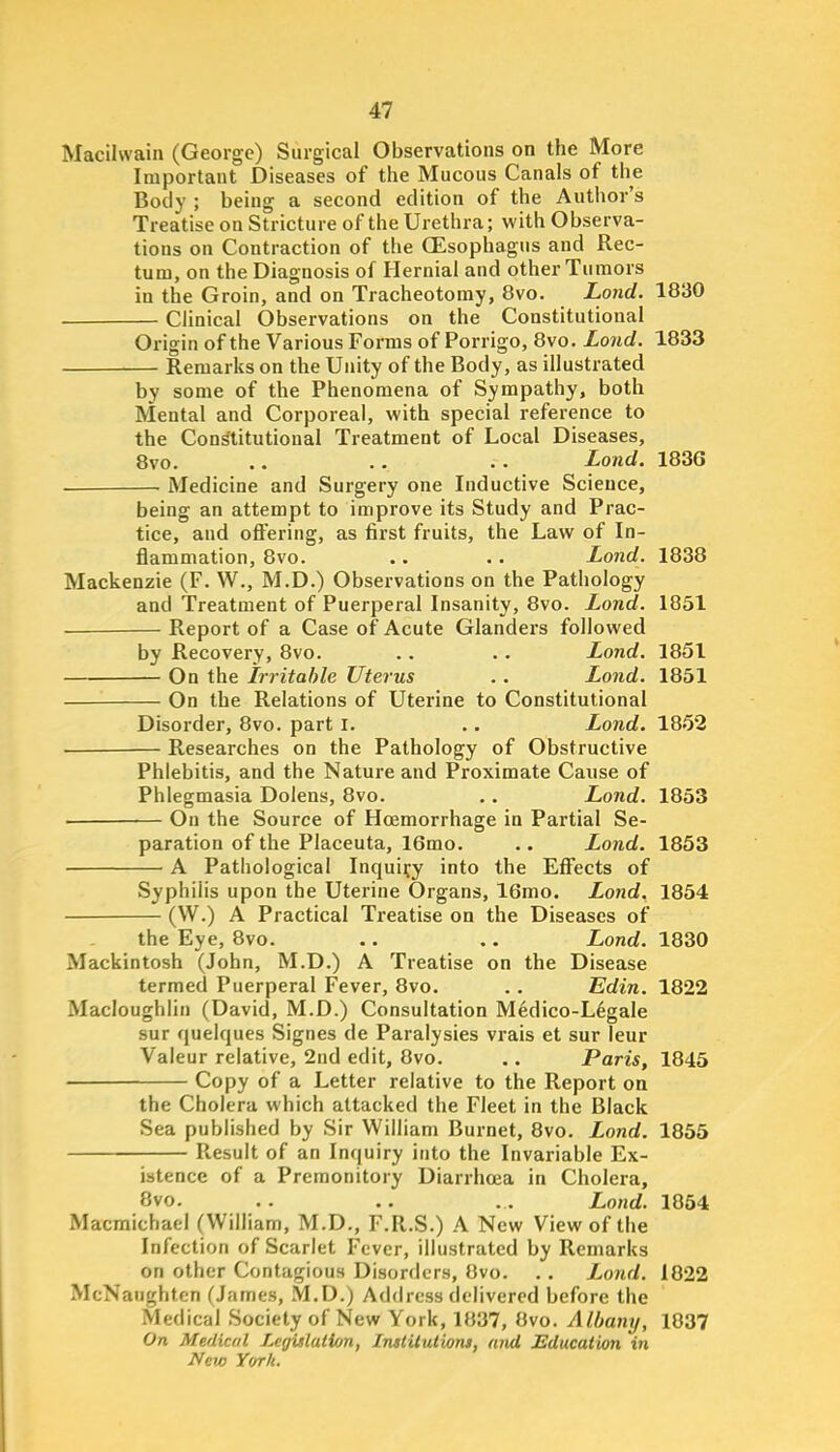 Macilwain (George) Surgical Observations on the More Important Diseases of the Mucous Canals of the Body ; being a second edition of the Author's Treatise on Stricture of the Urethra; with Observa- tions on Contraction of the (Esophagus and Rec- tum, on the Diagnosis of Hernial and other Tumors in the Groin, and on Tracheotomy, 8vo. Lond. 1830 Clinical Observations on the Constitutional Origin of the Various Forms of Porrigo, 8vo. Lond. 1833 Remarks on the Unity of the Body, as illustrated by some of the Phenomena of Sympathy, both Mental and Corporeal, with special reference to the Constitutional Treatment of Local Diseases, 8vo. .. .. . . Lond. 1836 . Medicine and Surgery one Inductive Science, being an attempt to improve its Study and Prac- tice, and oft'ering, as first fruits, the Law of In- flammation, 8vo. .. .. Lond. 1838 Mackenzie (F. W., M.D.) Observations on the Pathology and Treatment of Puerperal Insanity, 8vo. Lond. 1851 Report of a Case of Acute Glanders followed by Recovery, 8vo. . . • . Lond. 1851 — On the Irritable Uterus . . Lond. 1851 On the Relations of Uterine to Constitutional Disorder, 8vo. part I. .. Lond. 1852 • Researches on the Pathology of Obstructive Phlebitis, and the Nature and Proximate Cause of Phlegmasia Dolens, 8vo. . . Lond. 1853 On the Source of Hoemorrhage in Partial Se- paration of the Placeuta, 16mo. .. Lond. 1853 A Pathological Inquiry into the Effects of Syphilis upon the Uterine Organs, 16mo. Lond. 1854 (W.) A Practical Treatise on the Diseases of the Eye, 8vo. .. .. Lond. 1830 Mackintosh (John, M.D.) A Treatise on the Disease termed Puerperal Fever, 8vo. .. Edin. 1822 Macloughiin (David, M.D.) Consultation Medico-L6gale sur quelques Signes de Paralysies vrais et sur leur Valeur relative, 2nd edit, 8vo. .. Paris, 1845 Copy of a Letter relative to the Report on the Cholera which attacked the Fleet in the Black Sea published by Sir William Burnet, 8vo. Lond. 1855 Result of an Inquiry into the Invariable Ex- istence of a Premonitory Diarrhoea in Cholera, 8vo. .. .. .. Lond. 1054 Macmichael (William, M.D., F.R.S.) A New View of the Infection of Scarlet Fever, illustrated by Remarks on other Contagious Disorders, Ovo. . . Lond. 1022 McNaughten (James, M.D.) Address delivered before the Medical Society of New York, 1837, Ovo. Albany, 1037 On Medical Legislation, InsiUutioru, and Education in New York.