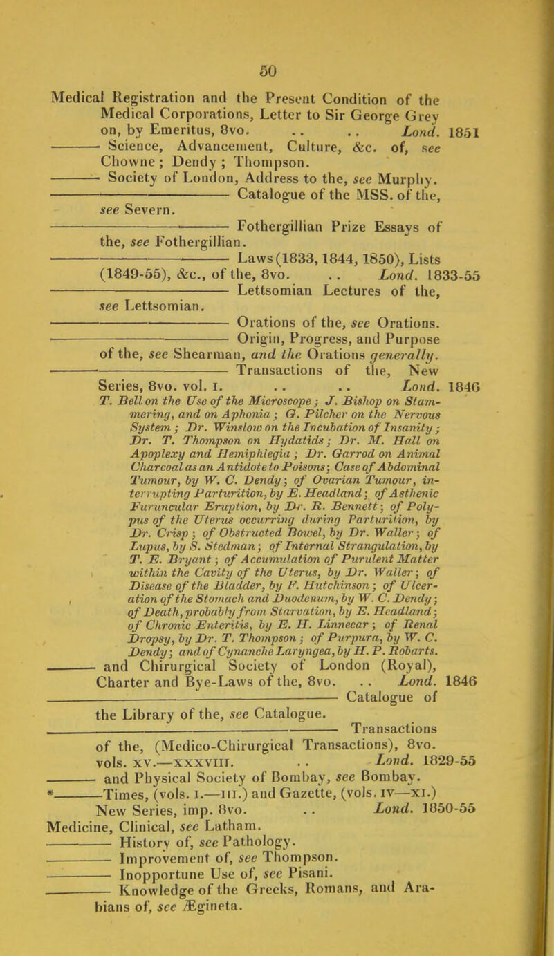 Medical Registration and the Present Condition of the Medical Corporations, Letter to Sir George Grey on, by Emeritus, 8vo. . . . . Lond. 1851 Science, Advancement, Culture, &c. of, sec Chowne ; Dendy ; Thompson. Society of London, Address to the, see Murphy. Catalogue of the MSS. of the, see Severn. Fothergiliian Prize Essays of the, see Fothergiliian. Laws(1833,1844,1850), Lists (1849-55), &c., of the, 8vo. . . Lond. 1833-56 Lettsomian Lectures of the, see Lettsomian. Orations of the, see Orations. Origin, Progress, and Purpose of the, see Shearman, and the Orations generally. Transactions of the, New Series, 8vo. vol. i. . . .. Loitd. 1840 T. Bell on the Use of the Microscope; J. Bishop on Stam- mering, and on Aphonia; O. Pitcher on the Nervous System; Dr. Winslow on the Incubation of Insanity ; Dr. T. Thompson on Hydatids; Dr. M. Hall on Apoplexy and Hemiphlcgiu ; Dr. Oarrod on Animal Charcoal as an Antidote to Poisons; Case of A hdominal 2'umour, by W. C. Dendy; of Ovarian Tumour, in- terrupting PartuHtion, by E. Headland; of Asthenic Furuncular Eruption, by Dr. R. Bennett; of Poly- pus of the Uterus occurring during Parturition, by Dr. Crisp ; of Obstructed Boiael, by Dr. Waller; of Lupus, by S. Stedma?i; of Internal Strangulation, by T. E. Bryant; of Accumulation of Purulent Matter within the Cavity of the Uterus, by Dr. Waller; of Disease of the Bladder, by F. Hutchinson; of Ulcer- , ation of the Stomach and Duodenum, by W. C. Dendy; of Death,probably from Starvation, by E. Headland; of Chronic Enteritis, by E. H. Linnecar; of Renal Dropsy, by Dr. T. Thompson; of Purpura, by W. C. Dendy; and of Cynanche Laryngea, by H.P. Robarts. and Chirurgical Society of London (Royal), Charter and Bye-Laws of the, 8vo. . . Lond. 1846 . — Catalogue of the Library of the, see Catalogue. . Transactions of the, (Medico-Chirurgical Transactions), 8vo. vols. XV.—XXXVIII. . . Lond. L829-55 and Physical Society of Bombay, see Bombay. * Times, (vols. i.—iti.) and Gazette, (vols, iv—xi.) New Series, imp. 8vo. .. Lond. 1850-55 Medicine, Clinical, see Latham. History of, see Pathology. Improvement of, see Thompson. Inopportune Use of, see Pisani. — Knowledge of the Greeks, Romans, and Ara- bians of, see iEgineta.