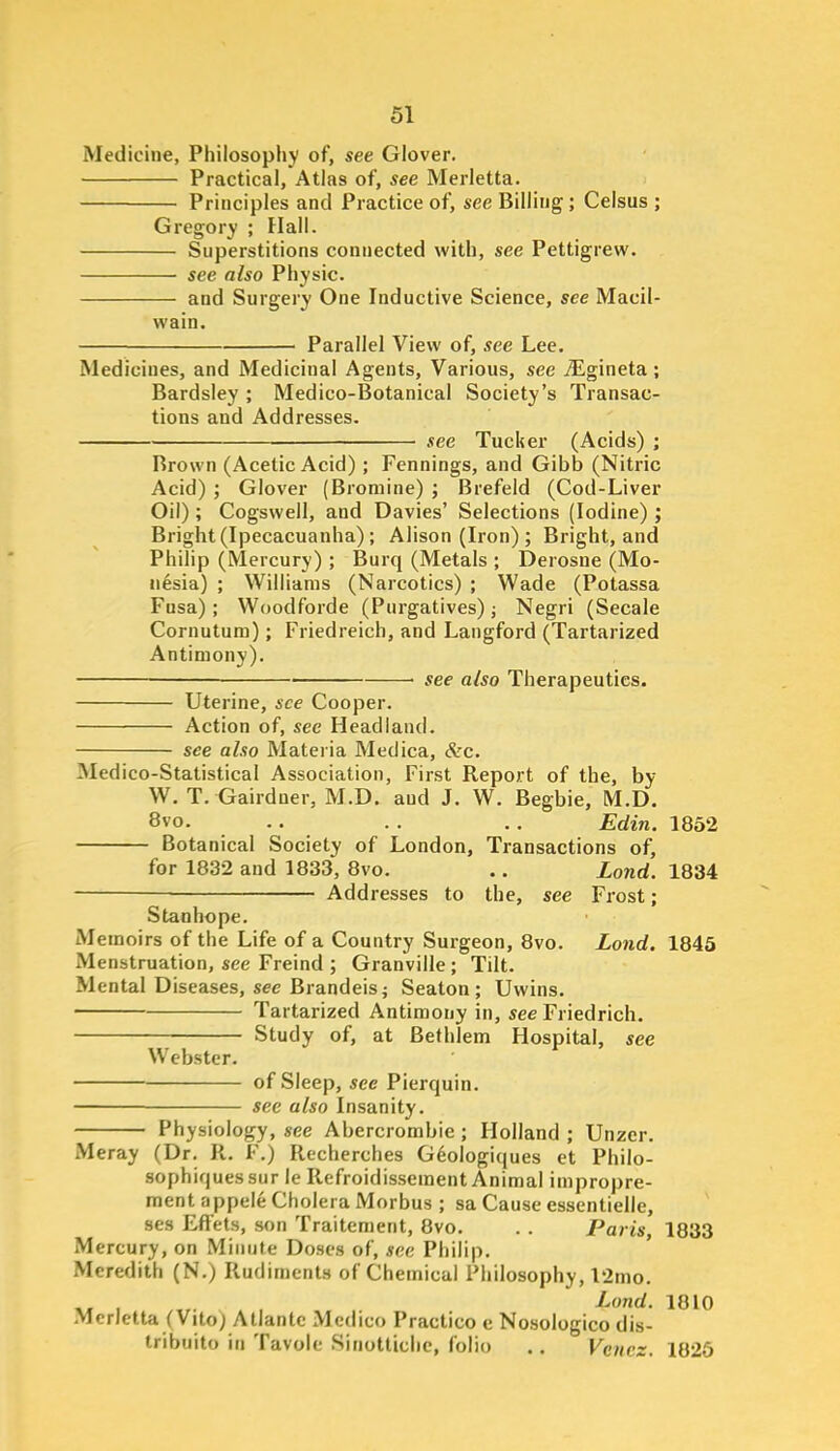 Medicine, Philosophy of, see Glover. Practical, Atlas of, see Merletta. Principles and Practice of, see Billing; Celsus ; Gregory ; Hall. Superstitions connected with, see Pettigrew. see also Physic. and Surgery One Inductive Science, see Macil- wain. Parallel View of, see Lee. Medicines, and Medicinal Agents, Various, see JLgineta; Bardsley ; Medico-Botanical Society's Transac- tions and Addresses, see Tucker (Acids) ; Brown (Acetic Acid) ; Fennings, and Gibb (Nitric Acid) ; Glover (Bromine) ; Brefeld (Cod-Liver Oil); Cogswell, and Davies' Selections (Iodine); Bright (Ipecacuanha) ; Alison (Iron) ; Bright, and Philip (Mercury) ; Burq (Metals ; Derosne (Mo- nesia) ; Williams (Narcotics) ; Wade (Potassa Fusa) ; Woodforde (Purgatives) ^ Negri (Secale Cornutum); Friedreich, and Langford (Tartarized Antimony). ■ see also Therapeutics. Uterine, see Cooper. Action of, see Headland. see also Materia Medica, &c. Medico-Statistical Association, First Report of the, by W, T. Gairduer, M.D. and J. W. Begbie, M.D. 8vo. .. . . . . Edin. 1852 Botanical Society of London, Transactions of, for 1832 and 1833, 8vo. .. Lond. 1834 — Addresses to the, see Frost; Stanhope. Memoirs of the Life of a Country Surgeon, 8vo. Lond. 1845 Menstruation, see Freind ; Granville ; Tilt. Mental Diseases, sec Brandeisi Seaton ; Uwins. Tartarized Antimony in, see Friedrich. Study of, at Befhiem Hospital, see Webster. of Sleep, see Pierquin. see also Insanity. Physiology, see Abercrombie; Holland ; Unzer. Meray (Dr. R. F.) Recherches Gdologiques et Philo- sophiquessur le Refroidissement Animal impropre- ment appele Cholera Morbus ; sa Cause essentielle, ses Effets, son Traitement, 8vo. . . Paris, 1833 Mercury, on Minute Doses of, see Philip. Meredith (N.) Rudiments of Chemical Philosophy, l2mo. Lond. 1810 Merletta (Vito) Atlantc Medico Practice e Nosologico dis- tribuito in Tavole Sinotticlie, folio .. Vcncz. 1825