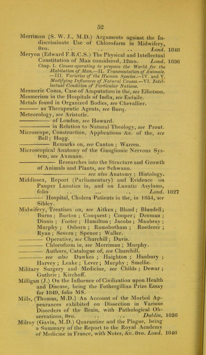 Merriman (S. VV. J., M.D.) Arguments against the Iti- discrirainate Use of Chloroform in Midwifery, 8vo. . . . . ., Lond. 1848 Meryoii (Edward F.R.C.S.) The Physical and Intellectual Constitution of Man considered, 12mo. Lond. 183G Chap. I. Causes operating to prepare the World for the Habitation of Man—11. Transmutation of Animals. —III. Varieties of the Human Species.—IV. and V. Modifying Influences of Natural Causes.—Vl. Intel- lectual Condition of Particular Nations. Mesmeric Coma, Case of Amputation in the, see Elliotson. Mesmerism in the Hospitals of India, see Esdaile. Metals found in Organized Bodies, see Chevallier. as Therapeutic Agents, see Burq. Meteorology, see Aristotle. of London, see Howard. in Relation to Natural Theology, see Prout. Microscope, Construction, Applications ike. of the, see Bell; Hogg. Remarks on, see Canton ; Warren. Microscopical Anatomy of the Ganglionic Nervous Sys- tem, see Axmann. Researches into the Structure and Growth of Animals and Plants, see Schwann. —• see also Anatomy ; Histology. Middlesex, Report (Parliamentary) and Evidence on Pauper Lunatics in, and on Lunatic Asylums, folio . . ... .. Lond. 1827 ■ Hospital, Cholera Patients in the, in J 854, see Sibley. Midwifery, Treatises on, see Aitken ; Bland; Blundell; Burns; Burton; Conquest; Cooper; Denraan ; Dionis ; Foster ; Hamilton ; Jacobs ; Maubray ; Murphy ; Osborn ; Ramsbotham ; Roederer ; Ryan ; Severn ; Spence ; Waller. Operative, see Churchill; Davis. — Chloroform in, see Merriman ; Murphy. Authors, Catalogue of, see Churchill. see also Dawkes ; Haighton ; Hanbury ; Harvey; Leake ; Lever; Murphy; Smellie. Military Surgery and Medicine, see Childs ; Dewar ; Guthrie ; Kirchoft. Milligan (J.) On the Influence of Civilization upon Health and Disease, being the Fothergillian Prize Essay for 1849, folio MS. Mills, (Thomas, M.D.) An Account of the Morbid Ap- pearances exhibited on Dissection in Various Disorders of the Brain, with Pathological Ob- servations, 8vo. . . . . Dublin, 1826 Milrov (Gavin, M.D.) Quarantine and the Plague, being  a Summary of the Report to the Royal Academy of Medicine in France, with Notes, &c. 8vo. Lond. 184G