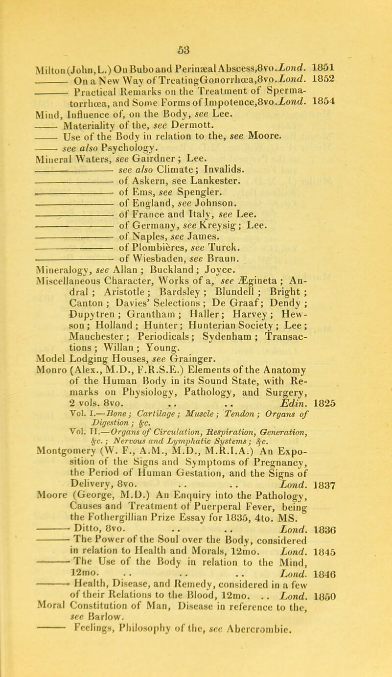 iMilton(Jolui,L.)OnBuboand PeriiiJeal Abscess,8vo.Zo?irf, 1851 OnaNew Way ofTreatingGonori hoea,8vo.Xo?irf. 1852 Practical Remarks on the Treatment of Spcrma- torrhcea, and Some Forms of Impoteuce,8vo.Xo/icZ. 1854 Mind, Influence of, on the Body, see Lee. MateriaHty of the, see Dermott. Use of the Body in relation to the, see Moore. see also Psychology. Mineral Waters, see Gairdner ; Lee. see also Climate; Invalids. — of Askern, see Lankester. _ ■ of Ems, see Spengler. . of England, see Johnson. of France and Italy, see Lee. . of Germany, seeKreysig; Lee. of Naples, see James. — of Plombiferes, see Turck. —— of Wiesbaden, see Braun. Mineralogy, see Allan ; Buckland ; Joyce. Miscellaneous Character, Works of a, see ^gineta ; An- dral ; Aristotle ; Bardsley ; Blundell ; Bright ; Canton ; Davies' Selections ; De Graaf; Dendy ; Dupytren ; Grantham; Haller; Harvey; Hew- son ; Holland; Hunter; Hunterian Society ; Lee; Manchester; Periodicals; Sydenham; Transac- tions ; Willan ; Young. Model Lodging Houses, see Grainger. Monro (Alex., M.D., F.R.S.E.) Elements of the Anatomy of the Human Body in its Sound State, with Re- marks on Physiology, Pathology, and Surgery, 2 vols. 8vo. .. .. Edin. 1825 Vol.1.—Bone; Cartilage; Mxiscle; Tendon; Organs of Digestion; ^c. Vol. Tl.—Organs of Circulation, Respiration, Generation, §-c.; Nervous and Lymphatic Systems ; ^-c. Montgomery (W. F., A.M., M.D., M.R.I.A.) An Expo- sition of the Signs and Symptoms of Pregnancy, the Period of Human Gestation, and the Signs of Delivery, 8vo. . . .. Lond. 1837 Moore (George, M.D.) An Enquiry into the Pathology, Causes and Treatment of Puerperal Fever, being the Fothergillian Prize Essay for 1835, 4to. MS. Ditto, 8vo. .. .. Lond. 1836 The Power of the Soul over the Body, considered in relation to Health and Morals, 12mo. Lond. 1845 The Use of the Body in relation to the Mind, 12mo. . . ., .. Lond. 1846 Health, Disease, and Remedy, considered in a few of their Relations to the Blood, 12mo. .. Lond. 1860 Moral Constitution of Man, Disease in reference to the, see Barlow. Feelings, Pliilosoi)hy of the, sec Abcrcronibic.