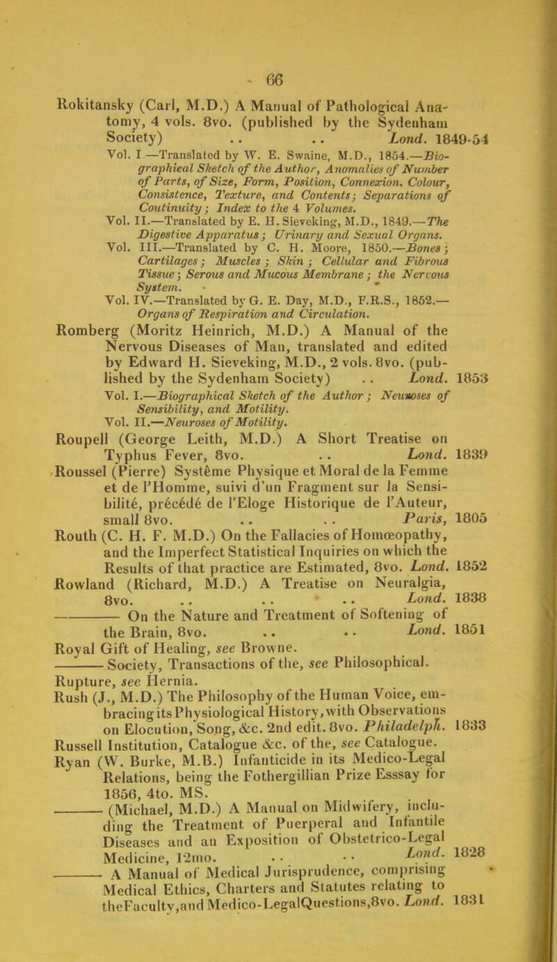 Rokitansky (Carl, M.D.) A Manual of Pathological Ana- tomy, 4 vols. 8vo. (published by the Sydenham Society) .. .. Lond. 1849-64 Vol. I—Translated by W. E. Swaine, M.D., 1854.—J3-<o- graphieal Sketch of the Author, Anomalies of Number of Parts, of Size, Form, Position, Connexion. Colour, Consistence, Texture, and Contents; Separations of Continuity; Index to the 4 Volumes. Vol. II.—Translated by E. H.Sievcking, M.D., 1849.—TAe Digestive Apparatus; Urinary and Sexual Organs. Vol. III.—Translated by C. H. Moore, 18o0.—Bones; Cartilages; Muscles; SJdn ; Cellular and Fibrous Tissue; Serous and Mucous Membrane; the Nercous System. ' Vol. IV.—Translated bvG. E. Day, M.D., F.R.S., 1852.— Organs of Respiration and Circulation. Romberg (Moritz Heinrich, M.D.) A Manual of the Nervous Diseases of Man, translated and edited by Edward H. Sieveking, M.D., 2 vols. 8vo. (pub- lished by the Sydenham Society) .. Lond. 1853 Vol. I.—Biographical Sketch of the Author ; Neumses of Sensibility, and Motility. Vol. II.—Neuroses of Motility. Roupell (George Leith, M.D.) A Short Treatise on Typhus Fever, 8vo. . . Lond. 1839 'Roussel (Pierre) Systfeme Physique et Moral de la Femrae et de I'Homme, suivi d'un Fragment sur la Sensi- bilite, pr6c6d6 de I'Eloge Historique de I'Auteur, small 8vo. .. . . Paris, 1805 Routh (C. H. F. M.D.) On the Fallacies of Homojopathy, and the Imperfect Statistical Inquiries on which the Results of that practice are Estimated, 8vo. Lond. 1852 Rowland (Richard, M.D.) A Treatise on Neuralgia, 8vo. .. . . •. Lond. 1838 On the Nature and Treatment of Softening of the Brain, 8vo. .. • • Lond. 1851 Royal Gift of Healing, see Browne. Society, Transactions of the, see Philosophical. Rupture, see Hernia. Rush (J., M.D.) The Philosophy of the Human Voice, em- bracing its Physiological History,with Observations on Elocution,'So.ng, &c. 2nd edit. 8vo. Pliiladelph. 1833 Russell Institution, Catalogue &c. of the, see Catalogue. Ryan (W. Burke, M.B.) Infanticide in its Medico-Legal Relations, being the Fothergillian Prize Esssay for 1850, 4to. MS. (Michael, M.D.) A Manual on Midwifery, inclu- ding the Treatment of Puerperal and Infantile Diseases and an Exposition of Obstetrico-Legal Medicine, l-2mo. • • • • ^»^- 1^-^ A Manual of Medical Jurisprudence, comprising Medical Ethics, Charters and Statutes relating to theFacultv,and Medico-LegalQuestions,8vo. Lond. 1831