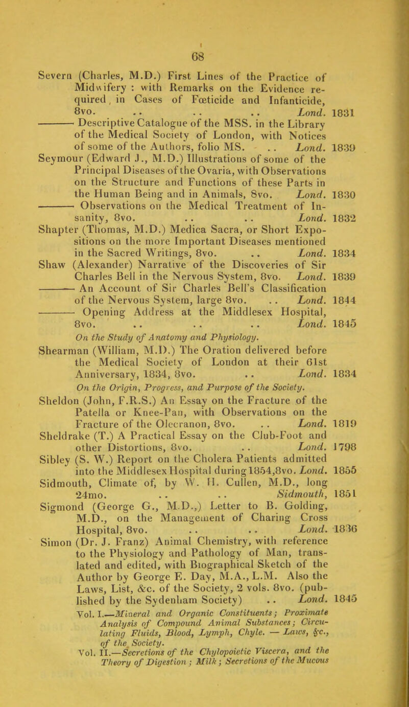 68 Severn (Charles, M.D.) First Lines of the Practice of Midwifery : with Remarks on the Evidence re- quired , in Cases of Foeticide and Infanticide, 8vo. ,. . . .. Lond. 1831 Descriptive Catalogue of the MSS, in the Library of the Medical Society of London, with Notices of some of the Authors, folio MS. . . Lond. 1830 Seymour (Edward .1., M.D.) Illustrations of some of the Principal Diseases of the Ovaria, with Observations on the Structure and Functions of these Parts in the Human Being and in Animals, 8vo. Lond. 1830 • Observations on the Medical Treatment of In- sanity, 8vo. . . . . Lond. 1832 Shapter (Thomas, M.D.) Medica Sacra, or Short Expo- sitions on the more Important Diseases mentioned in the Sacred Writings, 8vo. .. Lond. 1834 Shaw (Alexander) Narrative of the Discoveries of Sir Charles Bell in the Nervous System, 8vo. Lond. 1839 An Account of Sir Charles Bell's Classification of the Nervous System, large 8vo. . . Lond. 1844 Opening Address at the Middlesex Hospital, 8vo. .. .. .. Lond. 1845 On the Study of A natomy and Physiology. Shearman (William, M.D.) The Oration delivered before the Medical Society of London at their Olst Anniversary, 1834, 8vo. . • Lond. 1834 On the Origin, Progress, and Purpose of the Society. Sheldon (John, F.R.S.) An Essay on the Fracture of the Patella or Knee-Pan, with Observations on the Fracture of the Olecranon, 8vo. . . Lond. 1819 Sheldrake (T.) A Practical Essay on the Club-Foot and other Distortions, 8vo. . . Lond. 1798 Sibley (S. W.) Report on the Cholera Patients admitted into the Middlesex Hospital during 1854,8vo. Lond. 1855 Sidmouth, Climate of, by VV. W. Cullen, M.D., long 24mo. .. .. Sidmouth, 1851 Sigmond (George G., M.D.,) Letter to B. Golding, M.D., on the Management of Charing Cross Hospital, 8vo. .. . . Lond. 1836 Simon (Dr. J. Franz) Animal Chemistry, with reference to the Physiology and Pathology of Man, trans- lated and edited, with Biographical Sketch of the Author by George E. Day, M.A.,L.M. Also the Laws, List, &c. of the Society, 2 vols. 8vo. (pub- lished by the Sydenham Society) .. Loiid. 1845 Vol.1. Mineral and Organic Constituents; Proximate Analysis of Compound Animal Substances; Circu- lating Fluids, Blood, Lymph, Chyle. — Laws, §-c., of the Society. Vol. U.—Secretions of the Chylopoietic Viscera, and the Theory of Digestion ; Milli; Secretions of the Mucous