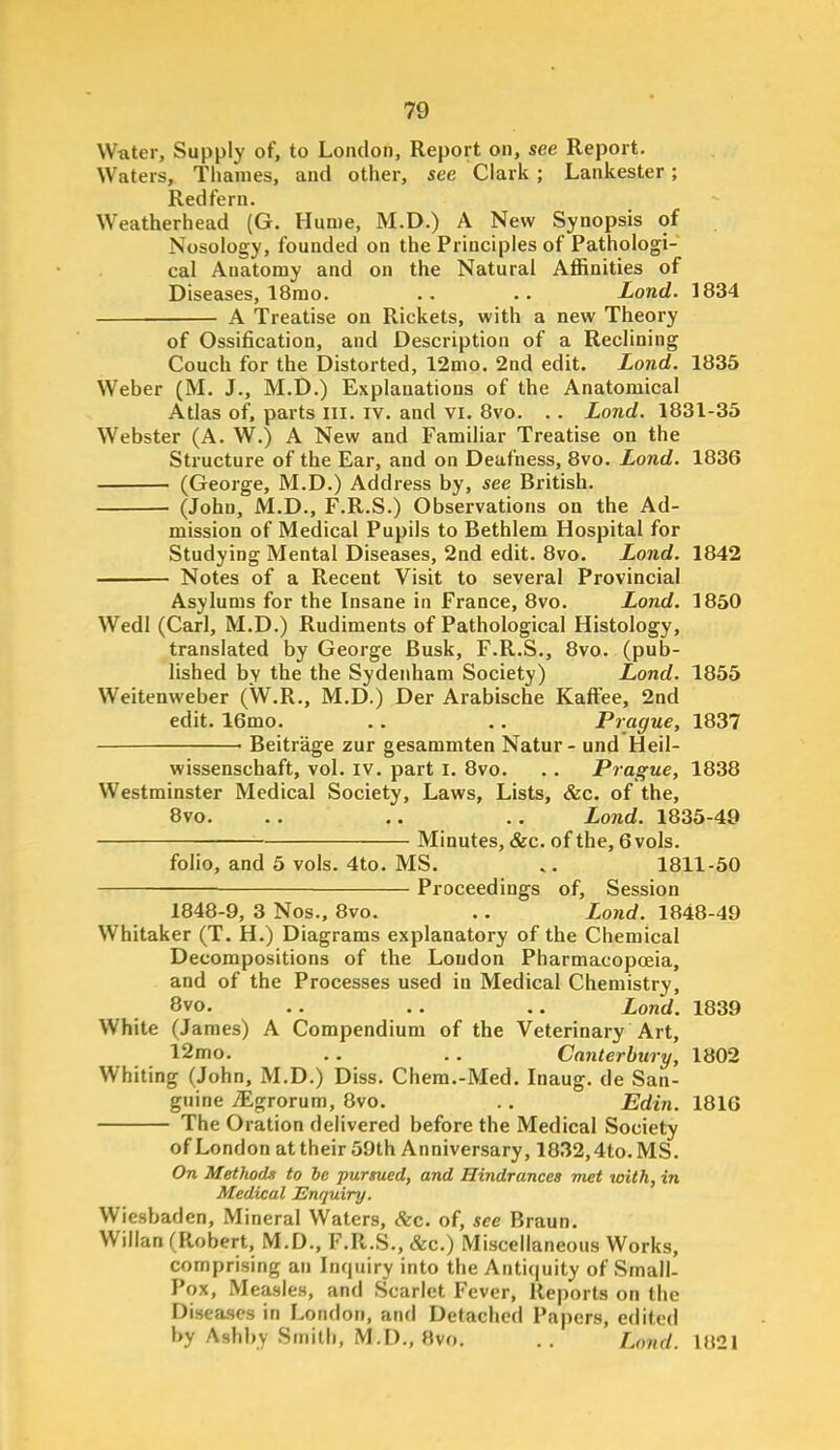 Water, Supply of, to London, Report on, see Report. Waters, Tlianies, and other, see Clark; Lankester; Redfern. Weatherhead (G. Hume, M.D.) A New Synopsis of Nosology, founded on the Principles of Pathologi- cal Anatomy and on the Natural Affinities of Diseases, 18mo. .. .. Lond. 1834 A Treatise on Rickets, with a new Theory of Ossification, and Description of a Reclining Couch for the Distorted, 12nio. 2nd edit. Lond. 1835 Weber (M. J., M.D.) Explanations of the Anatomical Atlas of. parts lll. iv. and vi. 8vo. . . Lond. 1831-35 Webster (A. W.) A New and Familiar Treatise on the Structure of the Ear, and on Deafness, 8vo. Lond. 1836 (George, M.D.) Address by, see British. (John, M.D., F.R.S.) Observations on the Ad- mission of Medical Pupils to Bethlem Hospital for Studying Mental Diseases, 2nd edit. 8vo. Lond. 1842 Notes of a Recent Visit to several Provincial Asylums for the Insane in France, 8vo. Lond. 1850 Wedl (Carl, M.D.) Rudiments of Pathological Histology, translated by George Busk, F.R.S., 8vo. (pub- lished by the the Sydenham Society) Lond. 1855 Weitenweber (W.R., M.D.) Der Arabische KafFee, 2nd edit. 16mo. .. .. Prague, 1837 ■ Beitrage zur gesammten Natur- und Heil- wissenschaft, vol. iv. part l, 8vo. . . Prague, 1838 Westminster Medical Society, Laws, Lists, &c. of the, 8vo. . . .. .. Lond. 1835-49 Minutes, &c. of the, 6vols. folio, and 5 vols. 4to. MS. 1811-50 Proceedings of. Session 1848-9, 3 Nos., 8vo. .. Lond. 1848-49 Whitaker (T. H.) Diagrams explanatory of the Chemical Decompositions of the Loudon Pharmacopoeia, and of the Processes used in Medical Chemistry, 8vo. .. .. .. Lond. 1839 White (James) A Compendium of the Veterinary Art, 12mo. .. . , Canterbury, 1802 Whiting (John, M.D.) Diss. Chera.-Med. Inaug. de San- guine iEgrorum, 8vo. ., Edin. 1816 The Oration delivered before the Medical Society of London at their 59th Anniversary, 1832,4to.MS. On Methods to be pursued, and Hindrances met with, in Medical Enquiry. Wiesbaden, Mineral Waters, Sec. of, see Braun. Willan (Robert, M.D., F.R.S., &c.) Miscellaneous Works, comprising an Inquiry into the Antiquity of Small- Pox, Measles, and Scarlet Fever, Reports on the Disea-scs in London, and Detached Papers, edited by Ashby Smith, M.D., 8vo. .. Lond. 1821