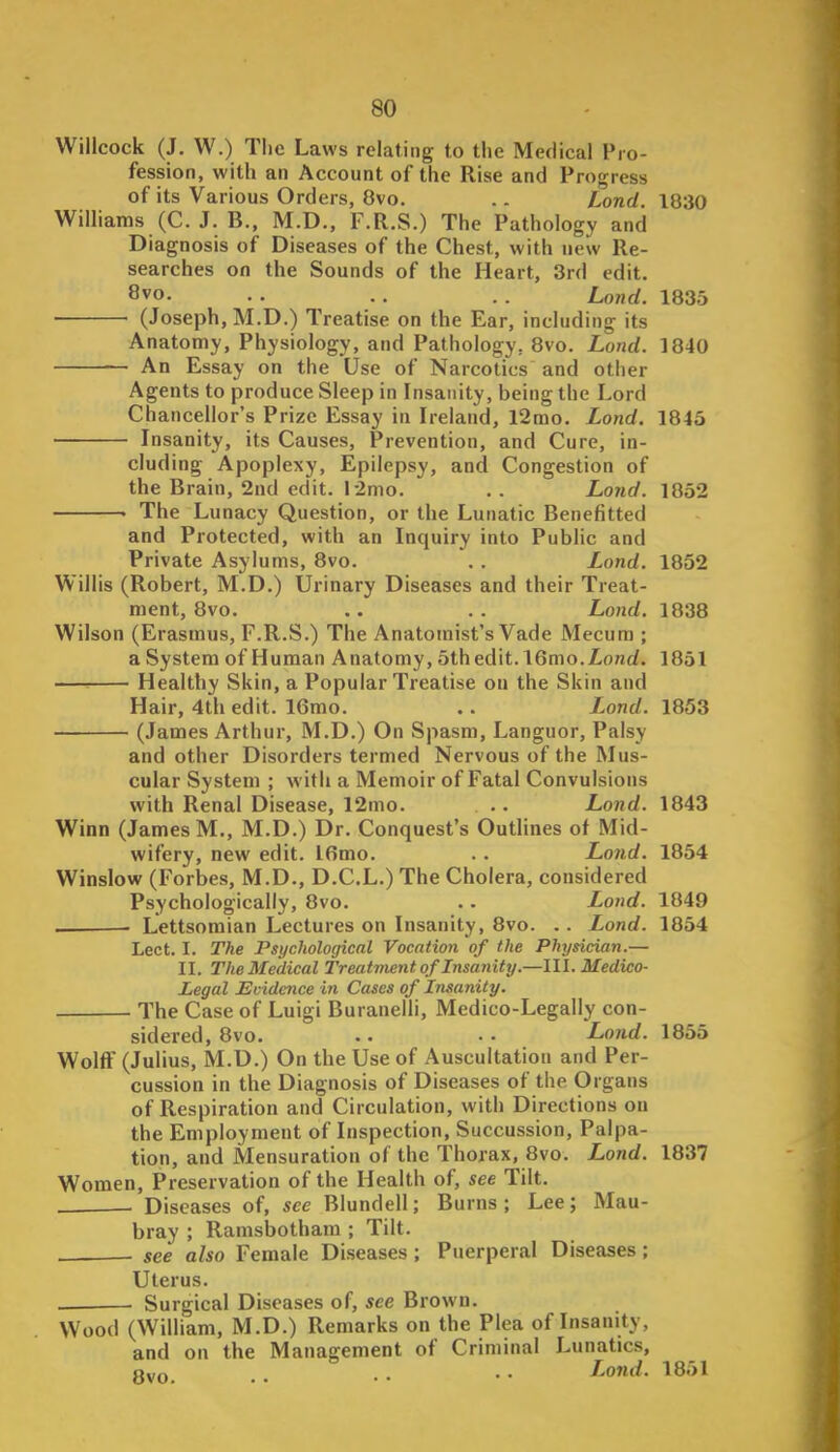 Willcock (J. W.) Tlic Laws relating to tlie Medical Pro- fession, with an Account of the Rise and Progress of its Various Orders, 8vo. .. Lond. 1830 Williams (C. J. B., M.D., F.R.S.) The Pathology and Diagnosis of Diseases of the Chest, with new Re- searches on the Sounds of the Heart, 3rd edit. 8vo. . . .. . . Lond. 1835 (Joseph, M.D.) Treatise on the Ear, including its Anatomy, Physiology, and Pathology, 8vo. Lond. 1840 An Essay on the Use of Narcotics and other Agents to produce Sleep in Insanity, being the Lord Chancellor's Prize Essay in Ireland, l2mo. Lond. 1845 Insanity, its Causes, Prevention, and Cure, in- cluding Apoplexy, Epilepsy, and Congestion of the Brain, 2nd edit. 12nio. . . Lond. 1852 . The Lunacy Question, or the Lunatic Benefitted and Protected, with an Inquiry into Public and Private Asylums, 8vo. . . Lond. 1852 Willis (Robert, M.D.) Urinary Diseases and their Treat- ment, 8vo. .. . . Lond. 1838 Wilson (Erasmus, F.R.S.) The Anatomist's Vade Mecura ; a System of Human Anatomy, 5th edit. 16mo.Z.o/irf. 1851 —^ Healthy Skin, a Popular Treatise on the Skin and Hair, 4th edit. 16mo. .. Lond. 1853 (James Arthur, M.D.) On Spasm, Languor, Palsy and other Disorders termed Nervous of the Mus- cular System ; with a Memoir of Fatal Convulsions with Renal Disease, 12mo. .. Lond. 1843 Winn (James M., M.D.) Dr. Conquest's Outlines of Mid- wifery, new edit. Ifimo. . . Lond. 1854 Winslow (Forbes, M.D., D.C.L.) The Cholera, considered Psychologically, 8vo. .. Lond. 1849 . Lettsomian Lectures on Insanity, 8vo. . . Lond. 1854 Lect. I. The Psychological Vocation of the Physician.— II. The Medical Treatment of Insanity.—III. Medico- Legal Evidence in Cases of Insanity. The Case of Luigi Buranelli, Medico-Legally con- sidered, 8vo. .. .. Lond. 1855 Wolff (Julius, M.D.) On the Use of Auscultation and Per- cussion in the Diagnosis of Diseases of the Organs of Respiration and Circulation, with Directions on the Employment of Inspection, Succussion, Palpa- tion, and Mensuration of the Thorax, 8vo. Lond. 1837 Women, Preservation of the Health of, see Tilt. . Diseases of, see Blundell; Burns; Lee; Mau- bray ; Ramsbotham ; Tilt. see also Female Diseases ; Puerperal Diseases; Uterus. — ■ Surgical Diseases of, see Brown. Wood (William, M.D.) Remarks on the Plea of Insanity, and on the Management of Criminal Lunatics, Run . . .. Lond. 1851