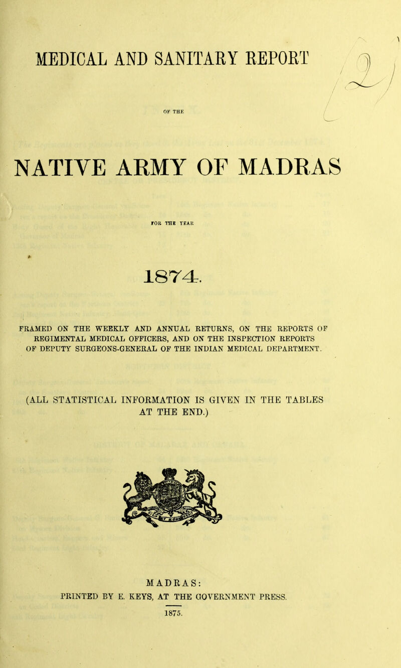 MEDICAL AND SANITARY REPORT NATIVE ARMY OF MADRAS FOR TBt TEAK 1874. FRAMED ON THE WEEKLY AND ANNUAL RETURNS, ON THE REPORTS OF REGIMENTAL MEDICAL OFFICERS, AND ON THE INSPECTION REPORTS OF DEPUTY SURGEONS-GENERAL OF THE INDIAN MEDICAL DEPARTMENT. (ALL STATISTICAL INFORMATION IS GIVEN IN THE TABLES AT THE END.) MADRAS: PRINTED BY E. KEYS, AT THE GOVERNMENT PRESS. 1875.