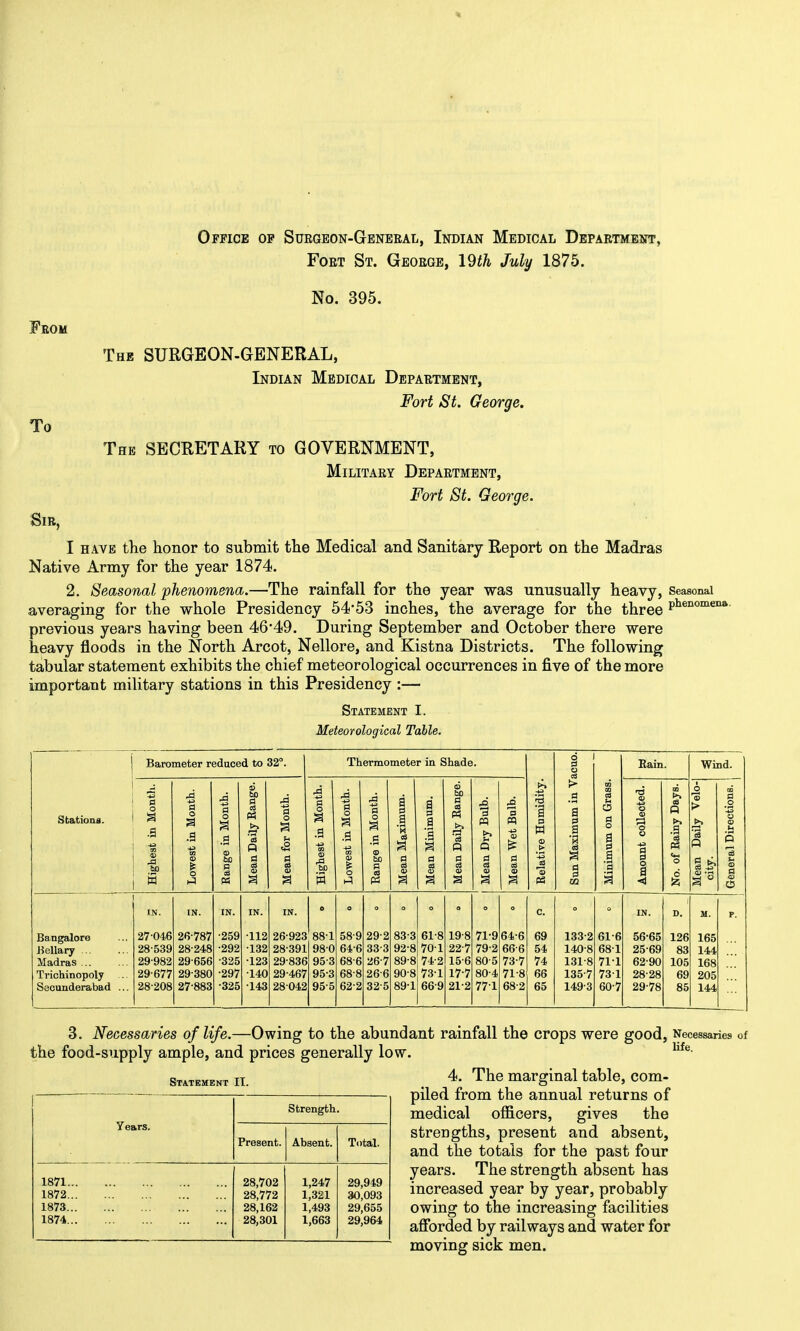 Office op Suegeon-G-eneeal, Indian Medical Department, FoET St. Geoege, I9th July 1875. No. 395. From The SURGEON-GENERAL, Indian Medical Depaetment, Fort St. George. To The secretary to GOVERNMENT, Militaey Depaetment, Fort St. George. Sib, I have tlie honor to submit the Medical and Sanitary Report on the Madras Native Army for the year 1874. 2. Seasonal phenomena.—The rainfall for the year was unusually heavy, Seasonal averaging for the whole Presidency 54*53 inches, the average for the three p^®^^'^'^^'' previous years having been 46*49. During September and October there were heavy floods in the North Arcot, Nellore, and Kistna Districts. The following tabular statement exhibits the chief meteorological occurrences in five of the more important military stations in this Presidency :— Statement I. Meteorological Table. Stations. Barometer reduced to 32°. Thermometer in Shade. Relative Humidity. Sun Maximum in Vacuo. Minimum on Grass. j Rain. Wind. Highest in Month. Lo-west in Month. Range in Month. Mean Daily Range. Mean for Month. Highest in Month. Lo-west in Month. Range in Month. Mean Maximum. Mean Minimum. Mean Daily Range. 1 Mean Dry Bulb. Mean Wet Bulb. Amount collected. No. of Rainy Days. Mean Daily Velo- city. General Directions. IN. IN. IN. IN. IN. 0 O o o O c. IN. D. M. p. Bangalore 27-046 26-787 -259 -112 26-923 88-1 58-9 29-2 83-3 61-8 19-8 71-9 64-6 69 133-2 61-6 56-65 126 165 Bellary ... 28-539 28-248 -292 -132 28-391 98-0 64-6 33-3 92-8 70-1 22-7 79-2 66-6 54 140-8 68-1 25-69 83 144 Madras ... 29-982 29-656 -325 -123 29-836 95-3 68-6 26-7 89-8 74-2 15-6 80-5 73-7 74 131-8 71-1 62-90 105 168 Trichinopoly 29-677 29-380 •297 -140 29-467 95-3 68-8 26-6 90-8 73-1 17-7 80-4 71-8 66 135-7 73-1 28-28 69 205 Secunderabad ... 28-208 27-883 •325 •143 28-042 95-5 62-2 32-5 89-1 66-9 21-2 771 68-2 65 149-3 60-7 29-78 85 144 3, Necessaries of life.—Owing to the abundant rainfall the crops were good, Necessaries of the food-supply ample, and prices generally low. 4. The marginal table, com- STA.TEMENT IT. strength. Years. Present. Absent. Total. 1871... 28,702 1,247 29,949 1872... 28,772 1,321 30,093 1873... 28,162 1,493 29,655 1874... 28,301 1,663 29,964 piled from the annual returns of medical officers, gives the strengths, present and absent, and the totals for the past four years. The strength absent has increased year by year, probably owing to the increasing facilities affi)rded by railways and water for moving sick men.