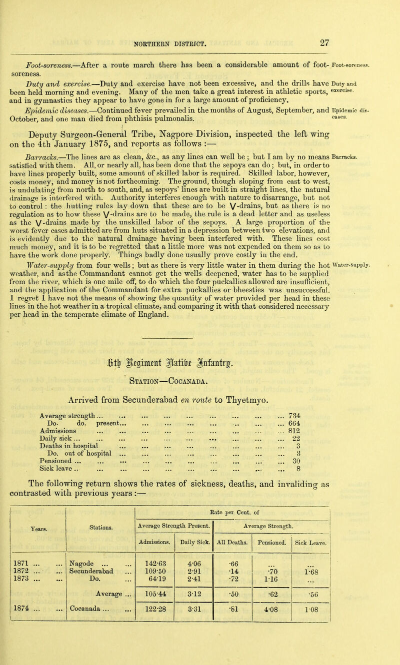 Foot-soreness.—After a route march there has been a considerable amount of foot- Foot-soreness, soreness. Duty and exercise.—Duty and exercise have not been excessive, and the drills have Duty and been held morning and evening. Many of the men take a great interest in athletic sports, exerciBe. and in gymnastics they appear to have gone in for a large amount of proficiency. Epidemic diseases.—Continued fever prevailed in the months of August, September, and Epidemic dis- October, and one man died from phthisis pulmonalis. I Deputy Surgeon-General Tribe, Nagpore Division, inspected the left wing on the 4th January 1875, and reports as follows :— Barracks.—The lines are as clean, &;c., as any lines can well be ; but I am by no means Barracks, satisfied with them. All, or nearly all, has been done that the sepoys can do ; but, in order to have lines properly built, some amount of skilled labor is required. Skilled labor, however, costs money, and money is not forthcoming. The ground, though sloping from east to west, is undulating from north to south, and, as sepoys' lines are built in straight lines, the natural drainage is interfered with. Authority interferes enough with nature to disarrange, but not to control : the hutting rules lay down that these are to be V-di'ains, but as there is no regulation as to how these V-fli^^iiiis are to be made, the rule is a dead letter and as useless as the V-drains made by the unskilled labor of the sepoys. A large proportion of the worst fever cases admitted are from huts situated in a depression between two elevations, and is evidently due to the natural drainage having been interfered with. These lines cost much money, and it is to be regretted that a little more was not expended on them so as to have the work done properly. Things badly done usually prove costly in the end. Water-supply from four wells; but as there is very little water in them during the hot Water-supply, weather, and as the Commandant cannot get the wells deepened, water has to be supplied from the river, which is one mile off, to do which the four puckallies allowed are insufficient, and the application of the Commandant for extra puckallies or bheesties was unsuccessful. I regret I have not the means of showing the quantity of water provided per head in these lines in the hot weather in a tropical climate, and comparing it with that considered necessary per head in the temperate climate of England. Station—C oo an ad a . Arrived from Secunderabad en route to Thyetmyo. Average strength... ... ... ... ... ... ... ... ... 734 Do. do. present... ... ... ... ... ... ... ... 664 Admissions ... ... ... ... ... ... ... ... ... 812 Daily sick 22 Deaths in hospital ... ... ... ... ... ... ... ... 3 Do. out of hospital ... ... ... ... ... ... ... ... 3 Pensioned ... ... ... ... ... ... ... ... ... ... 30 Sick leave ., ... ... ... ... ... ... ... ... ... 8 The following return shows the rates of sickness, deaths, and invaliding as contrasted with previous years :— Years. Stations. Kate per Cent. of Average Strength Present. Average Strength. Admissions. Daily Sick. All Deaths. Pensioned. Sick Leave. 1871 Nagode 142-63 4-06 •66 1872 ... Secunderabad 109-60 2-91 •14 •70 1-68 1873 Do. 64-19 2-41 •72 116 1874 Average ... Cocanada ... 105-44 312 •50 •62 •56 122-28 3-31 •81 4^08 108