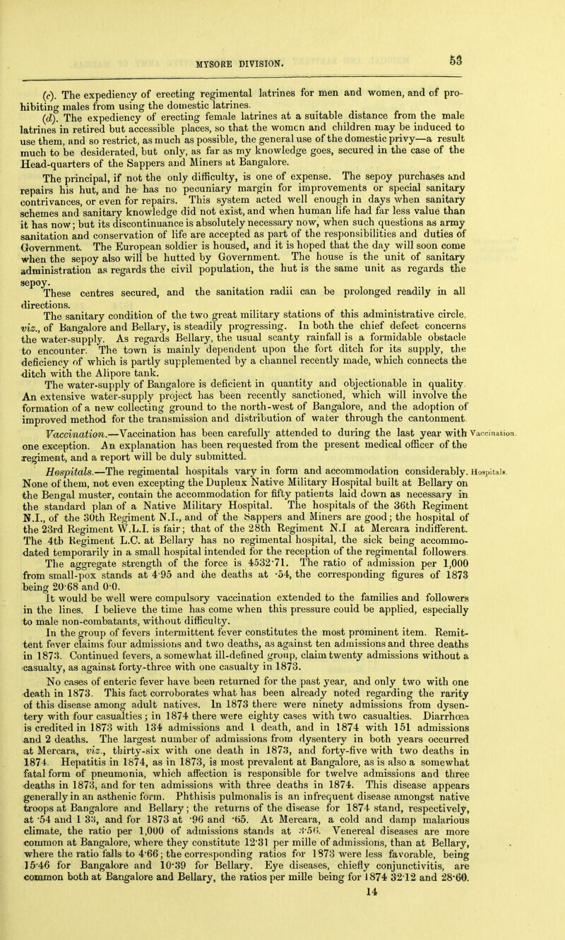 (c) . The expediency of erecting regimental latrines for men and women, and of pro- hibiting males from using the domestic latrines. (d) . The expediency of erecting female latrines at a suitable distance from the male latrines in retired but accessible places, so that the women and children may be induced to use them, and so restrict, as much as possible, the general use of the domestic privy—a result much to be desiderated, but only, as far as my knowledge goes, secured in the case of the Head-quarters of the Sappers and Miners at Bangalore. The principal, if not the only difficulty, is one of expense. The sepoy purchases and repairs his hut, and he has no pecuniary margin for improvements or special sanitary contrivances, or even for repairs. This system acted well enough in days when sanitary schemes and sanitary knowledge did not exist, and when human life had far less value than it has now; but its discontinuance is absolutely necessary now, when such questions as army sanitation and conservation of life are accepted as part of the responsibilities and duties of Government. The European soldier is housed, and it is hoped that the day will soon come when the sepoy also will be hutted by Government. The house is the unit of sanitary administration as regards the civil population, the hut is the same unit as regards the sepoy. These centres secured, and the sanitation radii can be prolonged readily in all directions. The sanitary condition of the two great military stations of this administrative circle, viz., of Bangalore and Bellary, is steadily progressing. In both the chief defect concerns the water-supply. As regards Bellary, the usual scanty rainfall is a formidable obstacle to encounter. The town is mainly dependent upon the fort ditch for its supply, the deficiency of which is partly supplemented by a channel recently made, which connects the •ditch with the Alipore tank. The water-supply of Bangalore is deficient in quantity and objectionable in quality. An extensive water-supply project has been recently sanctioned, which will involve the formation of a new collecting ground to the north-west of Bangalore, and the adoption of improved method for the transmission and distribution of water through the cantonment. Vaccination.—Vaccination has been carefully attended to during the last year with Vaocination. one exception. An explanation has been requested from the present medical officer of the xegimeat, and a report will be duly submitted. H&spitals.—The regimental hospitals vaiy in form and accommodation considerably. Hospitals. None of them, not even excepting theDupleux Native Military Hospital built at Bellary on the Bengal muster, contain the accommodation for fifty patients laid down as necessary in the standard plan of a Native Military Hospital. The hospitals of the 36th Regiment N.I., of the SOth Regiment N.I., and of the tappers and Miners are good; the hospital of the 23rd Regiment W.L.I, is fair; that of the 28th Regiment N.I at Mercara indifferent. The 4th Kegiment L.C. at Bellary has no regimental hospital, the sick being accommo- dated temporarily in a small hospital intended for the reception of the regimental followers. The aggregate strength of the force is 4!532'7I. The ratio of admission per 1,000 from small-pox stands at 4 95 and the deaths at -54, the corresponding figures of 1873 being 20-68 and 0 0. It would be well were compulsory vaccination extended to the families and followers in the lines. I believe the time has come when this pressure could be applied, especially to male non-combatants, without difficulty. In the group of fevers intermittent fever constitutes the most prominent item. Remit- tent fever claims four admissions and two deaths, as against ten admissions and three deaths in 187:?. Continued fevers, a somewhat ill-defined group, claim twenty admissions without a ■casualty, as against forty-three with one casualty in 1873. No cases of enteric fever have been returned for the past year, and only two with one -dea.th in 1873. This fact corroborates what has been already noted regarding the rarity of this disease among adult natives. In 1873 there were ninety admissions from dysen- tery with four casualties; in 1874 there were eighty cases with two casualties. Diarrhoea is credited in 1873 with 134 admissions and I death, and in 1874 with 161 admissions and 2 deaths. The largest number of admissions from dysentery in both yeai-s occurred at Mercara, viz., thirty-six with one death in 1873, and forty-five with two deaths in 1874. Hepatitis in 1874, as in 1873, is most prevalent at Bangalore, as is also a somewhat fatal form of pneumonia, which affection is responsible for twelve admissions and three deaths in 1873, and for ten admissions with three deaths in 1874. This disease appears generally in an asthenic form. Phthisis pulmonalis is an infrequent disease amongst native &oops at Bangalore and Bellary; the returns of the disease for 1874 stand, respectively, at '54 and 1 3-'^, and for 1873 at 96 and 65. At Mercara, a cold and damp malarious climate, the ratio per 1,000 of admissions stands at :i'Oi>. Venereal diseases are more common at Bangalore, where they constitute 1231 per mille of admissions, than at Bellary, where the ratio falls to 4*66; the corresponding ratios for 1873 were less favorable, being 15-46 for Bangalore and 10*39 for Bellary. Eye diseases, chiefly conjunctivitis, are common both at Bangalore and Bellary, the ratios per miUe being for 1874 3212 and 28*60. 14