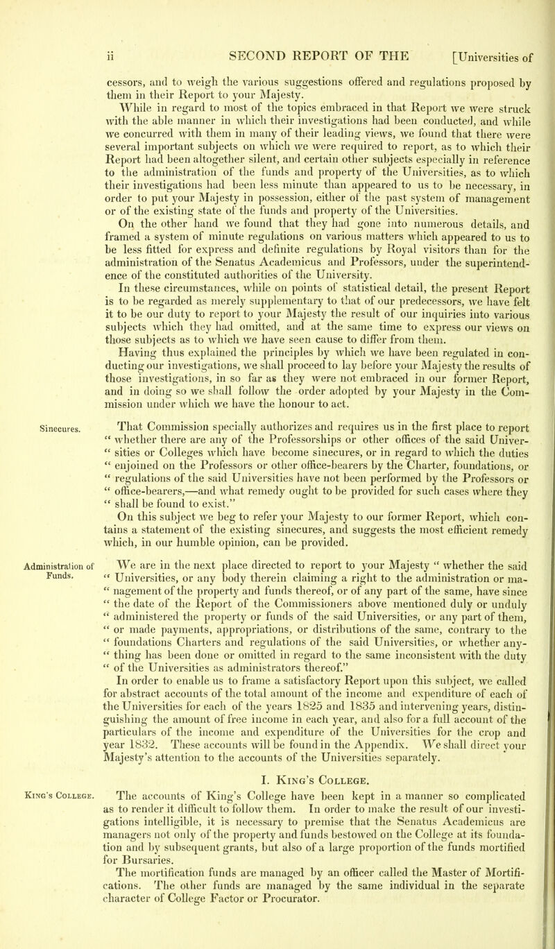 cessors, and to weigh the various suggestions offered and regulations proposed hy them in their Report to your Majesty. While in regard to most of the topics embraced in that Report we were struck Avith the able manner in which their investigations had been conducted, and while we concurred with them in many of their leading views, we found that there were several important subjects on which Ave Avere required to report, as to which their Report had been altogether silent, and certain other subjects especially in reference to the administration of the funds and property of the Universities, as to which their investigations had been less minute than appeared to us to be necessary, in order to put your Majesty in possession, either of the past system of management or of the existing state of the funds and property of the Universities. On the other hand Ave found that they had gone into numerous details, and framed a system of minute regulations on various matters which appeared to us to be less fitted for express and definite regulations by Royal visitors than for the administration of the Senatus Academicus and Professors, uuder the superintend- ence of the constituted authorities of the University. In these circumstances, while on points of statistical detail, the present Report is to be regarded as merely supplementary to that of our predecessors, Ave have felt it to be our duty to report to your Majesty the result of our inquiries into various subjects Avhich they had omitted, and at the same time to express our vieAVs on those subjects as to which Ave have seen cause to differ from them. Having thus explained the principles by Avhich Ave have been regulated in con- ducting our investigations, Ave shall proceed to lay before your Majesty the results of those investigations, in so far as they Avere not embraced in our former Report, and in doing so we shall folloAV the order adopted by your Majesty in the Com- mission under Avhich we have the honour to act. Sinecures. That Commission specially authorizes and requires us in the first place to report  whether there are any of the Professorships or other offices of the said Univer-  sities or Colleges which have become sinecures, or in regard to Avhich the duties  enjoined on the Professors or other office-bearers by the Charter, foundations, or  regulations of the said Universities have not been performed by the Professors or  office-bearers,—and Avhat remedy ought to be provided for such cases where they  shall be found to exist. On this subject Ave beg to refer your Majesty to our former Report, Avhich con- tains a statement of the existing sinecures, and suggests the most efficient remedy Avhich, in our humble opinion, can be provided. Administration of We are in the next place directed to report to your Majesty  Avhether the said Funds. « Universities, or any body therein claiming a right to the administration or ma-  nagementof the property and funds thereof, or of any part of the same, have since  the date of the Report of the Commissioners above mentioned duly or unduly  administered the property or funds of the said Universities, or any part of them,  or made payments, appropriations, or distributions of the same, contrary lo the  foundations Charters and regulations of the said Universities, or Avhether any-  thing has been done or omitted in regard to the same inconsistent Avith the duty  of the Universities as administrators thereof. In order to enable us to frame a satisfactory Report upon this subject, Ave called for abstract accounts of the total amount of the income and expenditure of each of the Universities for each of the years 1825 and 1835 and intervening years, distin- guishing the amount of free income in each year, and also for a full account of the particulars of the income and expenditure of the Universities for the crop and year 1832. These accounts will be found in the Appendix. We shall direct your Majesty's attention to the accounts of the Universities separately. I. King's College. King's College. The accounts of King's College have been kept in a mariner so complicated as to render it difficult to folloAV them. In order to make the result of our investi- gations intelligible, it is necessary to premise that the Senatus Academicus are managers not only of the property and funds bestOAved on the College at its founda- tion and by subsequent grants, but also of a large proportion of the funds mortified for Bursaries. The mortification funds are managed by an officer called the Master of Mortifi- cations. The other funds are managed by the same individual in the separate character of College Factor or Procurator.