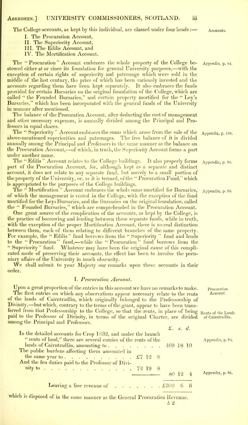 The College accounts, as kept by this individual, are classed under four heads:— Accounts. I. The Procuration Account, II. The Superiority Account, III. The Edilis Account, and IV. The Mortification Account. The  Procuration  Account embraces the whole property of the College be- Appendix, p. 94. stowed either at or since its foundation for general University purposes,—with the exception of certain rights of superiority and patronage which were sold in the middle of the last century, the price of which has been variously invested and the accounts regarding them have been kept separately. It also embraces the funds provided for certain Bursaries on the original foundation of the College, which are called  the Founded Bursaries, and certain property mortified for the  Ley's Bursaries, which has been incorporated with the general funds of the University in manner after mentioned. The balance of the Procuration Account, after deducting the cost of management and other necessary expenses, is annually divided among the Principal and Pro- fessors in equal shares. The  Superiority  Account embraces the sums which arose from the sale of the Appendix, p. 100. above-mentioned superiorities and patronages. The free balance of it is divided annually among the Principal and Professors in the same manner as the balance on the Procuration Account,—of which, in truth, the Superiority Account forms a part under another name. The  Edilis  Account relates to the College buildings. It also properly forms Appendix, p. 98. part of the Procuration Account, for, although kept as a separate and distinct account, it does not relate to any separate fund, but merely to a small portion of the property of the University, or, as it is termed, of the  Procuration Fund, which is appropriated to the purposes of the College buildings. The  Mortification  Account embraces the whole sums mortified for Bursaries, Appendix, p. 88. of which the management is vested in the College, with the exception of the fund mortified for the Leys Bursaries, and the Bursaries on the original foundation, called the  Founded Bursaries/' which are comprehended in the Procuration Account. One great source of the complication of the accounts, as kept by the College, is the practice of borrowing and lending between these separate funds, while in truth, with the exception of the proper Mortification Account, there is no real distinction between them, each of them relating to different branches of the same property. For example, the  Edilis  fund borrows from the  Superiority  fund and lends to the  Procuration  fund,—while the  Procuration  fund borrows from the  Superiority fund. Whatever may have been the original cause of this compli- cated mode of preserving their accounts, the effect has been to involve the pecu- niary affairs of the University in much obscurity. We shall submit to your Majesty our remarks upon these accounts in their order. I. Procuration Account. Upon a great proportion of the entries in this account we have no remarks to make. Procuration The first entries on which any observations appear necessary relate to the rents Account, of the lands of Cairntradlin, which originally belonged to the Professorship of Divinity,—but which, contrary to the terms of the grant, appear to have been trans- ferred from that Professorship to the College, so that the rents, in place of being Rents of the Lands paid to the Professor of Divinity, in terms of the original Charter, are divided of Cairntradlin. among the Principal and Professors. £. s. d. In the detailed accounts for Crop 1832, and under the branch  rents of land, there are several entries of the rents of the Appendix, p. 94. lands of Cairntradlin, amounting to 469 18 10 The public burdens affecting them amounted in the same year to £7 12 8 And the feu duties paid to the Professor of Divi- nity to 72 19 8 , g0 12 4 Appendix, p. 90. Leaving a free revenue of £389 6 6 which is disposed of in the same manner as the General Procuration Revenue. b 2