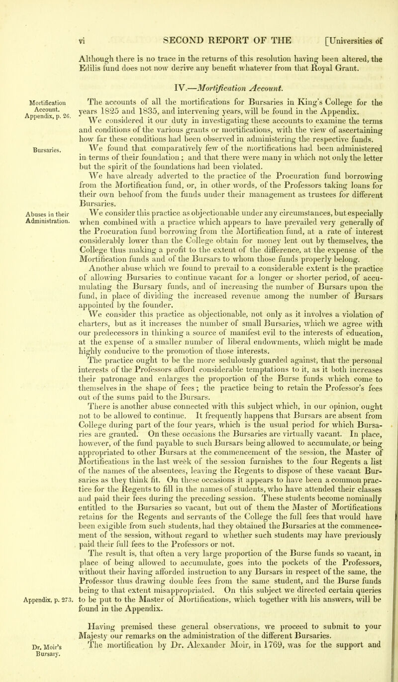 Although there is no trace in the returns of this resolution having been altered, the Edilis fund does not now derive any benefit whatever from that Royal Grant. Mortification Account. Appendix, p. 26. Bursaries. Abuses in their Administration. IV.—Mortification Account. The accounts of all the mortifications for Bursaries in King's College for the years 1825 and 1835, and intervening years, will be found in the Appendix. We considered it our duty in investigating these accounts to examine the terms and conditions of the various grants or mortifications, with the view of ascertaining how far these conditions had been observed in administering the respective funds. We found that comparatively feAV of the mortifications had been administered in terms of their foundation; and that there were many in which not only the letter but the spirit of the foundations had been violated. We have already adverted to the practice of the Procuration fund borrowing from the Mortification fund, or, in other words, of the Professors taking loans for their own behoof from the funds under their management as trustees for different Bursaries. We consider this practice as objectionable under any circumstances, but especially when combined with a practice Avhich appears to have prevailed very generally of the Procuration fund borrowing from the Mortification fund, at a rate of interest considerably lower than the College obtain for money lent out by themselves, the College thus making a profit to the extent of the difference, at the expense of the Mortification funds and of the Bursars to whom those funds properly belong. Another abuse which we found to prevail to a considerable extent is the practice of allowing Bursaries to continue vacant for a longer or shorter period, of accu- mulating the Bursary funds, and of increasing the number of Bursars upon the fund, in place of dividing the increased revenue among the number of Bursars appointed by the founder. We consider this practice as objectionable, not only as it involves a violation of charters, but as it increases the number of small Bursaries, which we agree with our predecessors in thinking a source of manifest evil to the interests of education, at the expense of a smaller number of liberal endowments, which might be made highly conducive to the promotion of those interests. The practice ought to be the more sedulously guarded against, that the personal interests of the Professors afford considerable temptations to it, as it both increases their patronage and enlarges the proportion of the Burse funds which come to themselves in the shape of fees ; the practice being to retain the Professor's fees out of the sums paid to the Bursars. There is another abuse connected with this subject which, in our opinion, ought not to be allowed to continue. It frequently happens that Bursars are absent from College during part of the four years, which is the usual period for which Bursa- ries are granted. On these occasions the Bursaries are virtually vacant. In place, however, of the fund payable to such Bursars being allowed to accumulate, or being appropriated to other Bursars at the commencement of the session, the Master of Mortifications in the last week of the session furnishes to the four Regents a list of the names of the absentees, leaving the Regents to dispose of these vacant Bur- saries as they think fit. On these occasions it appears to have been a common prac- tice for the Regents to fill in the names of students, who have attended their classes and paid their fees during the preceding session. These students become nominally entitled to the Bursaries so vacant, but out of them the Master of Mortifications retains for the Regents and servants of the College the full fees that would have been exigible from such students, had they obtained the Bursaries at the commence- ment of the session, without regard to whether such students may have previously paid their full fees to the Professors or not. The result is, that often a very large proportion of the Burse funds so vacant, in place of being allowed to accumulate, goes into the pockets of the Professors, without their having afforded instruction to any Bursars in respect of the same, the Professor thus drawing double fees from the same student, and the Burse funds being to that extent misappropriated. On this subject we directed certain queries Appendix, p. 273. to be put to the Master of Mortifications, which together with his answers, will be found in the Appendix. Having premised these general observations, we proceed to submit to your Majesty our remarks on the administration of the different Bursaries. Dr. Moir's The mortification by Dr. Alexander Moir, in 1769, was for the support and Bursary.