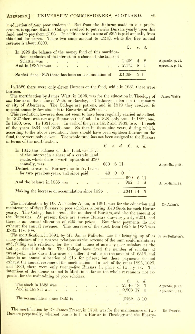  education of four poor students. But from the Returns made to our prede- cessors, it appears that the College resolved to put twelve Bursars yearly upon this fund, and to pay them £ 188. In addition to this a sum of £25 is paid annually from this fund for prizes. These two sums amount to £213, while the free annual revenue is about £300. In 1825 the balance of the money fund of this mortifica- tion, exclusive of its interest in a share of the lands of Sclattie, Avas ....... . 1,409 And in 1835 it was ....... 2,475 d. 2 1 Appendix, p. 26. Appendix, p. 64. So that since 1825 there has been an accumulation of £1,066 3 11 In 1828 there were only eleven Bursars on the fund, while in 1831 there were thirteen. The mortification by James Watt, in 1625, was for the education in Theology of one Bursar of the name of Watt, or Barclay, or Chalmers, or born in the canonry or city of Aberdeen. The College are patrons, and in 1819 they resolved to appoint annually two students to Bursaries of £20 each. This resolution, however, does not seem to have been regularly carried into effect. In 1827 there was not any Bursar on the fund. In 1828, only one. In 1829, one. In 1830, two. In 1831, one. In each of the years 1832 and 1833, two. In each of the years 1834 and 1835, one. So that in those nine years, during which, according to the above resolution, there should have been eighteen Bursars on the fund, there were only eleven. The whole fund has not been assigned to the Bursars in terms of the mortification. In 1825 the balance of this fund, exclusive of the interest in a share of a certain land estate, which share is worth upwards of £30 annually, was ...... Deduct arrears of Bursary due to A. Irvine for two previous years, and since paid And the balance in 1835 was d. £. s. d. 660 40 6 11 0 0 620 962 11 2 Making the increase or accumulation since 1825 £341 14 3 James Watt's. Appendix, p. 26. Appendix, p. 64. The mortification by Dr. Alexander Adam, in 1691, was for the education and Dr. Adam s, maintenance of three Bursars or poor scholars, allowing £40 Scots for each Bursar yearly. The College has increased the number of Bursars, and also the amount of the Bursaries. At present there are twelve Bursars drawing yearly £204, and there is an annual allocation of £25 for prizes. But these payments do not exhaust the annual revenue. The increase of the stock from 1825 to 1835 was £835. 11 s. lOd. The mortification, in 1692, by Mr. James Fullerton was for bringing up of as James Fullerton many scholars of his nearest relations as the revenue of the sum could maintain ; and, failing such relations, for the maintenance of as many poor scholars as the College should think fit. The College have fixed the number of scholars at twenty-six, who draw Bursaries of different values to the amount of £319, and there is an annual allocation of £16 for prizes ; but these payments do not exhaust the annual revenue of the mortification. In each of the years 1825, 1829, and 1830, there were only twenty-five Bursars in place of twenty-six. The intentions of the donor are not fulfilled, in so far as the whole revenue is not ex- pended for the maintaining of poor scholars. £. .v. d. The stock in 1825 was 2,146 13 7 And in 1835 it was 2,908 17 5 Appendix, p. 26. Appendix, p. 64. The accumulation since 1825 is £762 3 10 The mortification by Dr. James Fraser, in 1730, was for the maintenance of tAVO Bursars perpetually, whereof one is to be a Bursar in Theology and the library- Dr. Fraser's.