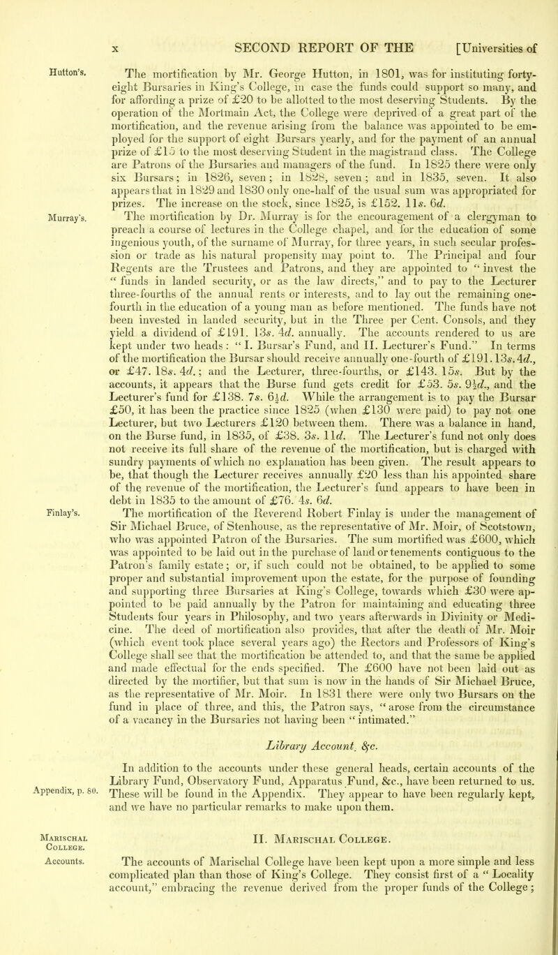 Hutton's. Murray's. Finlay's. The mortification by Mr. George Hutton, in 1801, was for instituting forty- eight Bursaries in King's College, in case the funds could support so many, and for affording a prize of £20 to be allotted to the most deserving Students. By the operation of the Mortmain Act, the College were deprived of a great part of the mortification, and the revenue arising from the balance Avas appointed to be em- ployed for the support of eight Bursars yearly, and for the payment of an annual prize of £15 to the most deserving Student in the magistrand class. The College are Patrons of the Bursaries and managers of the fund. In 1825 there were only six Bursars; in 1826, seven; in 1828, seven; and in 1835, seven. It also appears that in 1829 and 1830 only one-half of the usual sum was appropriated for prizes. The increase on the stock, since 1825, is £152. 11*. 6d. The mortification by Dr. Murray is for the encouragement of a clergyman to preach a course of lectures in the College chapel, and. for the education of some ingenious youth, of the surname of Murray, for three years, in such secular profes- sion or trade as his natural propensity may point to. The Principal and four Regents are the Trustees and Patrons, and they are appointed to  invest the  funds in landed security, or as the law directs, and to pay to the Lecturer three-fourths of the annual rents or interests, and to lay out the remaining one- fourth in the education of a young man as before mentioned. The funds have not been invested in landed security, but in the Three per Cent. Consols, and they yield a dividend of £191. 13*. Ad. annually. The accounts rendered to us are kept under two heads :  I. Bursar's Fund, and II. Lecturer's Fund. In terms of the mortification the Bursar should receive annually one-fourth of £191.13*. Ad., or £47. 18*. Ad.; and the Lecturer, three-fourths, or £143. 15*. But by the accounts, it appears that the Burse fund gets credit for £53. 5*. 9ld., and the Lecturer's fund for £138. 7*. 6|d. While the arrangement is to pay the Bursar £50, it has been the practice since 1825 (when £130 were paid) to pay not one Lecturer, but two Lecturers £120 between them. There was a balance in hand, on the Burse fund, in 1835, of £38. 3*. lid. The Lecturer's fund not only does not receive its full share of the revenue of the mortification, but is charged with sundry payments of which no explanation has been given. The result appears to be, that though the Lecturer receives annually £20 less than his appointed share of the revenue of the mortification, the Lecturer's fund appears to have been in debt in 1835 to the amount of £76. 4*. 6c?. The mortification of the Reverend Robert Finlay is under the management of Sir Michael Bruce, of Stenhouse, as the representative of Mr. Moir, of Scotstown, who was appointed Patron of the Bursaries. The sum mortified was £600, which was appointed to be laid out in the purchase of land or tenements contiguous to the Patron's family estate; or, if such could not be obtained, to be applied to some proper and substantial improvement upon the estate, for the purpose of founding and supporting three Bursaries at King's College, towards which £30 were ap- pointed to be paid annually by the Patron for maintaining and educating three Students four years in Philosophy, and two years afterwards in Divinity or Medi- cine. The deed of mortification also provides, that after the death of Mr. Moir (which event took place several years ago) the Rectors and Professors of King's College shall see that the mortification be attended to, and that the same be applied and made effectual for the ends specified. The £600 have not been laid out as directed by the mortifier, but that sum is now in the hands of Sir Michael Bruce, as the representative of Mr. Moir. In 1831 there were only two Bursars on the fund in place of three, and this, the Patron says,  arose from the circumstance of a vacancy in the Bursaries not having been  intimated. Library Account, 8$c. In addition to the accounts under these general heads, certain accounts of the Library Fund, Observatory Fund, Apparatus Fund, &c, have been returned to us. Appendix, p. so. These vvill be found in the Appendix. They appear to have been regularly kept, and we have no particular remarks to make upon them. Marischal II. Marischal College. College. Accounts. The accounts of Marischal College have been kept upon a more simple and less complicated plan than those of King's College. They consist first of a  Locality account, embracing the revenue derived from the proper funds of the College;