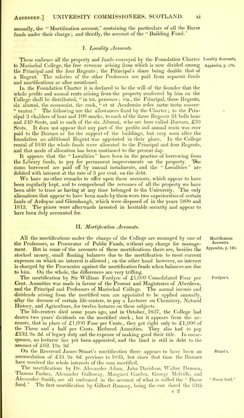 secondly, the  Mortification account, containing the particulars of all the Burse funds under their charge; and thirdly, the account of the  Building Fund. I. Locality Accounts. These embrace all the property and funds conveyed by the Foundation Charter Locality Accounts, to Marischal College, the free revenue arising from which is now divided among Appendix, p. 178. the Principal and the four Regents ; the Principal's share being double that of a Regent. The salaries of the other Professors are paid from separate funds and mortifications as after mentioned. In the Foundation Charter it is declared to be the will of the founder that the whole profits and annual rents arising from the property conferred by him on the College shall be distributed,  in tot. personas ; viz., the Principal, three Regents, six alumni, the economist, the cook,  et ut Academise cedes sartee tectee conser-  ventur. The following are the allowances fixed by the Charter ; to the Prin- cipal 3 chalders of bear and 100 marks, to each of the three Regents 24 bolls bear and £40 Scots, and to each, of the six Alumni, who are here called Bursars, £30 Scots. It does not appear that any part of the profits and annual rents was ever paid to the Bursars or for the support of the buildings, but very soon after the foundation an additional Regent was appointed in their place. In the College rental of 1640 the whole funds were allocated to the Principal and four Regents, and that mode of allocation has been continued to the present day. It appears that the Localities have been in the practice of borrowing from the Library funds, to pay for permanent improvements on the property. The sums borrowed are paid off by annual instalments, and the  Localities are debited with interest at the rate of 5 per cent, on the debt. We have no other remarks to offer upon these accounts, which appear to have been regularly kept, and to comprehend the revenues of all the property we have been able to trace as having at any time belonged to the University. The only alienations that appear to have been made by them were two superiorities of certain lands of Ardoyne and Glenshaugh, which were disposed of in the years 1808 and 1813. The prices were afterwards invested in heritable security and appear to have been duly accounted for. II. Mortification Accounts. All the mortifications under the charge of the College are managed by one of Mortification the Professors, as Procurator of Public Funds, without any charge for manage- Accounts, ment. But in some of the accounts of these mortifications there are, besides the APPendix>P-182- stocked money, small floating balances due to the mortification to meet current expenses on which no interest is allowed ; on the other hand however, no interest is charged by the Procurator against the mortification funds when balances are due to him. On the whole, the differences are very trifling. The mortification by Sir William Fordyce of £1,000 Consolidated Four per Fordyce's. Cent. Annuities was made in favour of the Provost and Magistrates of Aberdeen, and the Principal and Professors of Marischal College. The annual income and dividends arising from the mortified sum are appointed to be applied annually, after the decease of certain life-renters, to pay a Lecturer on Chemistry, Natural History, and Agriculture, for twelve lectures on these subjects. The life-renters died some years ago, and in October, 1837, the College had drawn two years' dividends on the mortified stock; but it appears from the ac- counts, that in place of £1,000 Four per Cents., they got right only to £1,000 of the Three and a half per Cents. Reduced Annuities. They also had to pay £132. 9s. 2d. of legacy duty and the expense of making good their title. In conse- quence, no lecturer has yet been appointed, and the fund is still in debt to the amount of £62. Yds. 2d. On the Reverend James Stuart's mortification there appears to have been an Stuart's, accumulation of £43. 9*. 8d. previous to 1825, but since that time the Bursars have received the whole interests of the sum mortified. The mortifications by Dr. Alexander Adam, John Davidson, Walter Denoon, Thomas Forbes, Alexander Galloway, Margaret Garden, George Melville, and Alexander Smith, are all embraced in the account of what is called the  Burse  Burse fund. fund. The first mortification by Gilbert Ramsay, being the one dated the 24th . c 2
