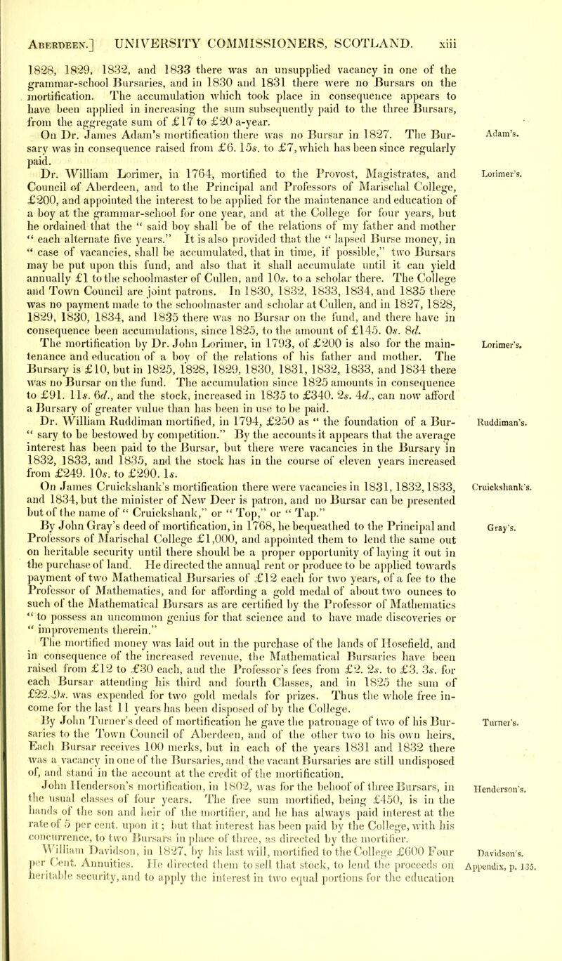 1828, 1829, 1832, and 1833 there was an unsupplied vacancy in one of the grammar-school Bursaries, and in 1830 and 1831 there were no Bursars on the mortification. The accumulation which took place in consequence appears to have been applied in increasing the sum subsequently paid to the three Bursars, from the aggregate sum of £17 to £20 a-year. On Dr. James Adam's mortification there was no Bursar in 1827. The Bur- sary was in consequence raised from £6. 15s. to £7, which has been since regularly paid. Dr. William Lorimer, in 1764, mortified to the Provost, Magistrates, and Council of Aberdeen, and to the Principal and Professors of Marischal College, £200, and appointed the interest to be applied for the maintenance and education of a boy at the grammar-school for one year, and at the College for four years, but he ordained that the  said boy shall be of the relations of my father and mother  each alternate five years. It is also provided that the  lapsed Burse money, in  case of vacancies, shall be accumulated, that in time, if possible, two Bursars may be put upon this fund, and also that it shall accumulate until it can yield annually £1 to the schoolmaster of Cullen, and 10s. to a scholar there. The College and Town Council are joint patrons. In 1830, 1832, 1833, 1834, and 1835 there was no payment made to the schoolmaster and scholar at Cullen, and in 1827, 1828, 1829, 1830, 1834, and 1835 there was no Bursar on the fund, and there have in consequence been accumulations, since 1825, to the amount of £145. 0.?. 8d. The mortification by Dr. John Lorimer, in 1793, of £200 is also for the main- tenance and education of a boy of the relations of his father and mother. The Bursary is £10, but in 1825, 1828, 1829, 1830, 1831, 1832, 1833, and 1834 them was no Bursar on the fund. The accumulation since 1825 amounts in consequence to £91. 11*. 6d., and the stock, increased in 1835 to £340. 2s. 4c?., can now afford a Bursary of greater vulue than has been in use to be paid. Dr. William Ruddiman mortified, in 1794, £250 as  the foundation of a Bur-  sary to be bestowed by competition. By the accounts it appears that the average interest has been paid to the Bursar, but there were vacancies in the Bursary in 1832, 1833, and 1835, and the stock has in the course of eleven years increased from £249. 10*. to £290. 1*. On James Cruickshank's mortification there were vacancies in 1831, 1832,1833, and 1834, but the minister of New Deer is patron, and no Bursar can be presented but of the name of  Cruiekshank, or  Top, or  Tap. By John Gray's deed of mortification, in 1768, he bequeathed to the Principal and Professors of Marischal College £1,000, and appointed them to lend the same out on heritable security until there should be a proper opportunity of laying it out in the purchase of land. He directed the annual rent or produce to be applied towards payment of two Mathematical Bursaries of £12 each for two years, of a fee to the Professor of Mathematics, and for affording a gold medal of about two ounces to such of the Mathematical Bursars as are certified by the Professor of Mathematics  to possess an uncommon genius for that science and to have made discoveries or  improvements therein. The mortified money was laid out in the purchase of the lands of Hosefield, and in consequence of the increased revenue, the Mathematical Bursaries have been raised from £12 to £30 each, aud the Professors fees from £2. 2*. to £3. 3s. for each Bursar attending his third and fourth Classes, and in 1825 the sum of £22.i).v. was expended for two gold medals for prizes. Thus the whole free in- come for the last 11 years has been disposed of by the College. By John Turner's deed of mortification he gave the patronage of two of his Bur- saries to the Town Council of Aberdeen, and of the other two to his own heirs. Each Bursar receives 100 merks, but in each of the years 1831 and 1832 there was a vacancy in one of the Bursaries, and the vacant Bursaries are still undisposed of, and stand in the account at the credit of the mortification. John Henderson's mortification, in 1802, was for the behoof of three Bursars, in the usual classes of four years. The free sum mortified, being £450, is in the hands of the son and heir of the mortifier, and he has always paid interest at the rate of 5 per cent, upon it; but that interest has been paid by the College, with his concurrence, to two Bursars in place of three, as directed by the mortifier. William Davidson, in 1827, by his last will, mortified to the College £600 Four per Cent. Annuities. He directed them to sell that stock, to lend the proceeds on heritable security, and to apply the interest in two equal portions for the education Adam's. Lorimer's. Lorimer's. Ruddiman's. Cruickshank's. Gray's. Turner's. Henderson's. Davidson's.