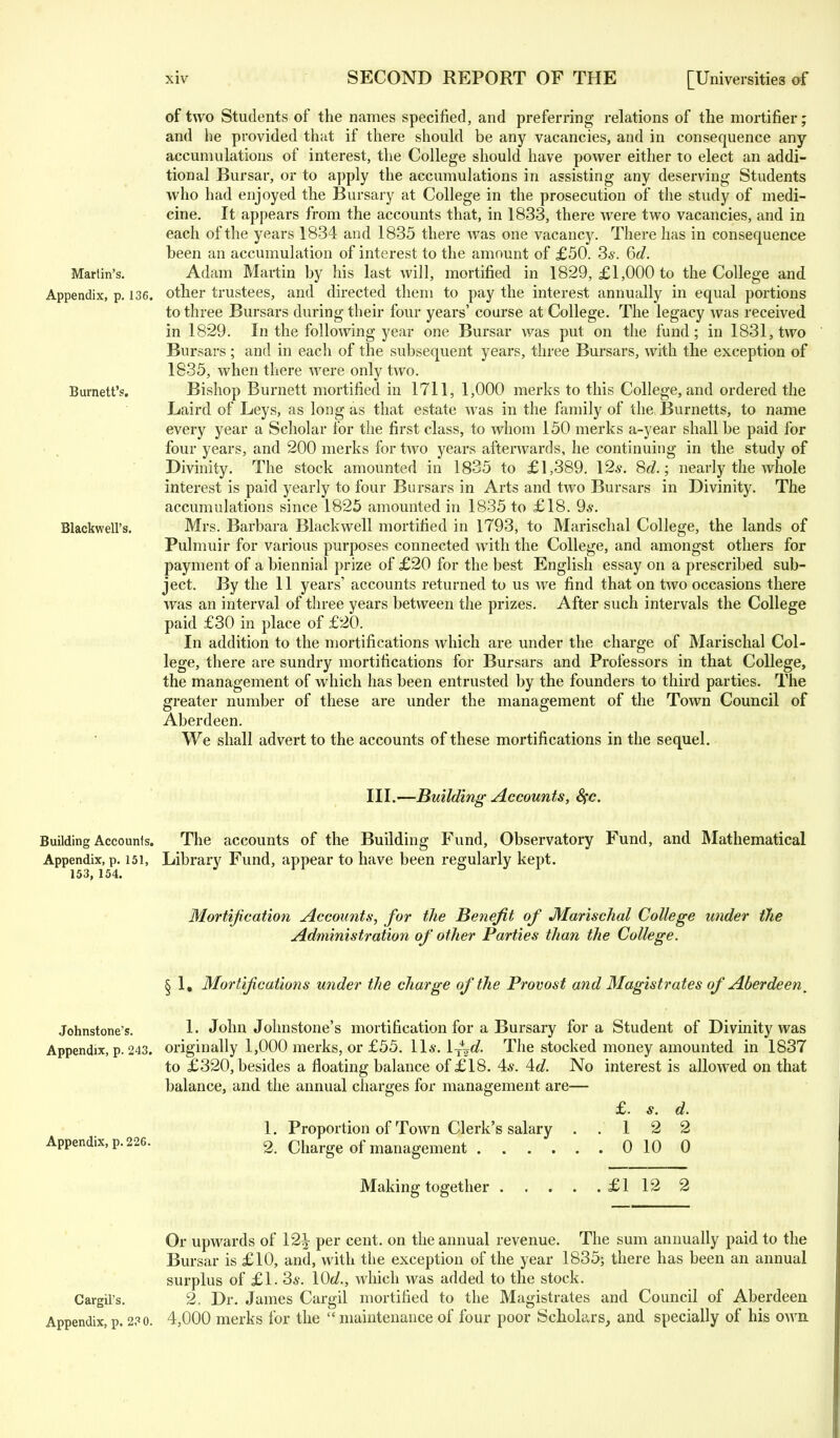 of two Students of the names specified, and preferring relations of the mortifier; and he provided that if there should be any vacancies, and in consequence any accumulations of interest, the College should have power either to elect an addi- tional Bursar, or to apply the accumulations in assisting any deserving Students who had enjoyed the Bursary at College in the prosecution of the study of medi- cine. It appears from the accounts that, in 1833, there were two vacancies, and in each of the years 1834 and 1835 there was one vacancy. There has in consequence been an accumulation of interest to the amount of £50. 3*. 6d. Martin's. Adam Martin by his last will, mortified in 1829, £1,000 to the College and. Appendix, p. 136. other trustees, and directed them to pay the interest annually in equal portions to three Bursars during their four years' course at College. The legacy was received in 1829. In the following year one Bursar was put on the fund; in 1831, two Bursars; and in each of the subsequent years, three Bursars, with the exception of 1835, when there were only two. Burnett's. Bishop Burnett mortified in 1711, 1,000 merks to this College, and ordered the Laird of Leys, as long as that estate was in the family of the* Burnetts, to name every year a Scholar for the first class, to whom 150 merks a-year shall be paid for four years, and 200 merks for two years afterwards, he continuing in the study of Divinity. The stock amounted in 1835 to £1,389. 12*. Sd.; nearly the whole interest is paid yearly to four Bursars in Arts and two Bursars in Divinity. The accumulations since 1825 amounted in 1835 to £18. 9*. BlackwelFs. Mrs. Barbara Blackwell mortified in 1793, to Marischal College, the lands of Pulmuir for various purposes connected with the College, and amongst others for payment of a biennial prize of £20 for the best English essay on a prescribed sub- ject. By the 11 years' accounts returned to us we find that on two occasions there was an interval of three years between the prizes. After such intervals the College paid £30 in place of £20. In addition to the mortifications which are under the charge of Marischal Col- lege, there are sundry mortifications for Bursars and Professors in that College, the management of which has been entrusted by the founders to third parties. The greater number of these are under the management of the Town Council of Aberdeen. We shall advert to the accounts of these mortifications in the sequel. III.—Building Accounts, 8(c. Building Accounts. The accounts of the Building Fund, Observatory Fund, and Mathematical Appendix, p. 151, Library Fund, appear to have been regularly kept. 153) 154* Mortification Accounts, for the Benefit of Marischal College under the Administration of other Parties than the College. § 1, Mortifications under the charge of the Provost and Magistrates of Aberdeen. Johnstone's. 1. John Johnstone's mortification for a Bursary for a Student of Divinity was Appendix, p. 243. originally 1,000 merks, or £55. 11*. Ij^d. The stocked money amounted in 1837 to £320, besides a floating balance of £18. 4*. Ad. No interest is allowed on that balance, and the annual charges for management are— £. s. d. 1. Proportion of Town Clerk's salary ..122 Appendix, p. 226. 2 charge of management 0 10 0 Making together £1 12 2 Or upwards of 12£ per cent, on the annual revenue. The sum annually paid to the Bursar is £10, and, with the exception of the year 1835; there has been an annual surplus of £1. 3*. \0d., which was added to the stock. Cargil's. 2. Dr. James Cargil mortified to the Magistrates and Council of Aberdeen Appendix, p. 2?o. 4,000 merks for the  maintenance of four poor Scholars, and specially of his own