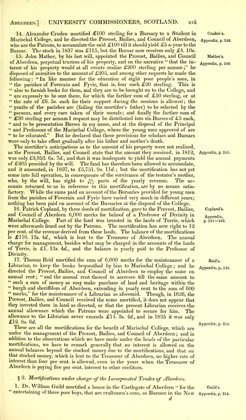 Cruden's. Appendix, p. 240. Mather's. Appendix, p. 240. Appendix, p. 251. 14. Alexander Cruden mortified £100 sterling for a Bursary to a Student in Marischal College, and he directed the Provost, Bailies, and Council of Aberdeen, who are the Patrons, to accumulate the said £100 till it should yield £5 a-year to the Bursar. The stock in 1837 was £115, but the Bursar now receives only £4. 10*. 15. John Mather, by his last will, appointed the Provost, Bailies, and Council of Aberdeen, perpetual trustees of his property, and on the narrative  that the in- terest of his property would at all events realize £200 sterling per annum; he disposed of annuities to the amount of £205, and among other requests he made the following:  In like manner for the education of eight poor people's sons, in  the parishes of Foverain and Fyvie, that is, four each £20 sterling. This is  also to furnish books for them, and they are to be brought on to the College, and  are expressly to be sent there, for which the further sum of £50 sterling, or at  the rate of £6. 5s. each for their support during the sessions is allowed; the  youths of the parishes are (failing the mortifier's father) to be selected by the  parsons, and every care taken of their morals; and finally the further sum of  £30 sterling per annum I request may be distributed into six Burses of £5 each,  and to be presentation Burses in my name, and at the disposal of the Principal  and Professors of the Marischal College, where the young men approved of are  to be educated. But he declared that these provisions for scholars and Bursars were only to take effect gradually after his father and mother's death. The mortifier's anticipations as to the amount of his property were not realized, as the Provost, Bailies, and Council state that the amount they received, in 1812, was only £3,953. 6*. Id., and that it was inadequate to yield the annual payments of £205 provided by the will. The fund has therefore been allowed to accumulate, and it amounted, in 1837, to £5,751. 9*. lid.; but the mortification has not yet come into full operation, in consequence of the survivance of the testator's mother, who, by the will, has right to ff^ parts of the yearly revenue. The ac- counts returned to us in reference to this mortification, are by no means satis- factory. While the sums paid on account of the Bursaries provided for young men from the parishes of Foverain and Fyvie have varied very much in different years; nothing has been paid on account of the Bursaries at the disposal of the College. 16. Patrick Copland, by three deeds of mortification, gave to the Provost, Bailies, and Council of Aberdeen 6,000 merks for behoof of a Professor of Divinity in Marischal College. Part of the fund was invested in the lands of Torrie, which were afterwards feued out by the Patrons. The mortification has now right to 12 per cent, of the revenue derived from these lands. The balance of the mortifications is £116. 13s. 4c?., which is lent to the Treasurer of Aberdeen. The annual charge for management, besides what may be charged in the accounts of the lands of Torrie, is £1. 13*. 4c?., and the balance is yearly paid to the Professor of Divinity. 17. Thomas Reid mortified the sum of 6,000 merks for the maintenance of a Librarian, to keep the books bequeathed by him to Marischal College; and he directed the Provost, Bailies, and Council of Aberdeen to employ the same on annual rent;  and the annual rent thereof to accresce till the same amount to  such a sum of money as may make purchase of land and heritage within the  burgh and sheriffdom of Aberdeen, extending in yearly rent to the sum of 600  merks, for the maintenance of a Librarian as aforesaid. Though, in 1626, the Provost, Bailies, and Council received the sums mortified, it does not appear that they invested them in land as directed, or that the present Librarian receives the annual allowance which the Patrons were appointed to secure for him. The allowance to the Librarian never exceeds £14. 3*. 4c?., and in 1835 it was only £12. 8*. 6rf. These are all the mortifications for the benefit of Marischal College, which are under the management of the Provost, Bailies, and Council of Aberdeen; and in addition to the observations which we have made under the heads of the particular mortifications, we have to remark generally that no interest is allowed on the annual balances beyond the stocked money due to the mortifications, and that on that stocked money, which is lent to the Treasurer of Aberdeen, no higher rate of interest than four per cent, is allowed, even in the years when the Treasurer of Aberdeen is paying five per cent, interest to other creditors. § 2. Mortifications under charge of the Incorporated Trades of Aberdeen. 1. Dr. William Guild mortified a house in the Castlegate of Aberdeen  for the Guild's.  entertaining of three poor boys, that are craftsmen's sons, as Bursars in the New Appendix, p. 254. Copland's. Appendix, p. 241—243. Reid's. Appendix, p. 243.