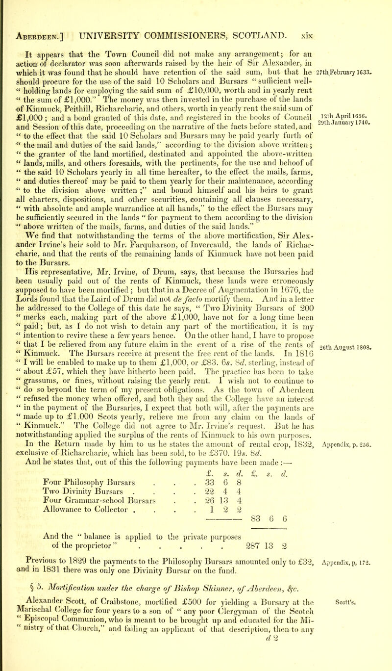 12th April 1656. 29th.Tanuary 1740. It appears that the Town Council did not make any arrangement; for an action of declarator was soon afterwards raised by the heir of Sir Alexander, in which it was found that he should have retention of the said sum, but that he 27thFebruary 1633 should procure for the use of the said 10 Scholars and Bursars  sufficient well-  holding lands for employing the said sum of £10,000, worth and in yearly rent '* the sum of £1,000. The money was then invested in the purchase of the lands of Kinmuck, Peithill, Richarcharie, and others, worth in yearly rent the said sum of £1,000 ; and a bond granted of this date, and registered in the books of Council and Session of this date, proceeding on the narrative of the facts before stated, and  to the effect that the said 10 Scholars and Bursars may be paid yearly furth of  the mail and duties of the said lands, according to the division above written; ** the granter of the land mortified, destinated and appointed the above-written 4< lands, mills, and others foresaids, with the pertinents, for the use and behoof of *' the said 10 Scholars yearly in all time hereafter, to the effect the mails, farms,  and duties thereof may be paid to them yearly for their maintenance, according  to the division above written ; and bound himself and his heirs to grant all charters, dispositions, and other securities, containing all clauses necessary,  with absolute and ample warrandice at all hands, to the effect the Bursars may be sufficiently secured in the lands  for payment to them according to the division  above written of the mails, farms, and duties of the said lands. We find that notwithstanding the terms of the above mortification, Sir Alex- ander Irvine's heir sold to Mr. Farquharson, of Invercauld, the lands of Richar- charie, and that the rents of the remaining lands of Kinmuck have not been paid to the Bursars. His representative, Mr. Irvine, of Drum, says, that because the Bursaries had been usually paid out of the rents of Kinmuck, these lands were erroneously supposed to have been mortified ; but that in a Decree of Augmentation in 1676, the Lords found that the Laird of Drum did not de facto mortify them. And in a letter he addressed to the College of this date he says,  Two Divinity Bursars of 200  merks each, making part of the above £1,000, have not for a long time been ■ paid; but, as I do not wish to detain any part of the mortification, it is my  intention to revive these a few years hence. On the other hand, I have to propose <c that I be relieved from any future claim in the event of a rise of the rents of 06th Au°ust 1808  Kinmuck. The Bursars receive at present the free rent of the lands. In 1816  I will be enabled to make up to them £1,000, or £83. 6s. tid. sterling, instead of  about £57, which they have hitherto been paid. The practice has been to take <c grassums, or fines, without raising the yearly rent. I wish not to continue to  do so beyond the term of my present obligations. As the town of Aberdeen  refused the money when offered, and both they and the College have an interest  in the payment of the Bursaries, I expect that both will, after the payments are  made up to £1,000 Scots yearly, relieve me from any claim on the lands of  Kinmuck. The College did not agree to Mr. Irvine's request. But he has notwithstanding applied the surplus of the rents of Kinmuck to his own purposes. In the Return made by him to us he states the amount of rental crop, 1832, Appendix, p. 256 exclusive of Richarcharie, which has been sold, to be £370. 19*. Sd. And he states that, out of this the following payments have been made :—■ Four Philosophy Bursars Two Divinity Bursars Four Grammar-school Bursars Allowance to Collector . £. 33 22 s. 6 4 26 13 1 2 d. 8 4 4 2 s. d. S3 6 6 And the  balance is applied to the private purposes of the proprietor 287 13 2 Previous to 1829 the payments to the Philosophy Bursars amounted only to £32, Appendix, p, 172. and in 1831 there was only one Divinity Bursar on the fund. § 5. Mortification under the charge of Bishop Skinner, of Aberdeen, fyc. Alexander Scott, of Craibstone, mortified £500 for yielding a Bursary at the Scott's. Manschal College for four years to a son of  any poor Clergyman of the' Scotch  Episcopal Communion, who is meant to be brought up and educated for the Mi-  nistry of that Church, and failing an applicant of that description, then to any d2