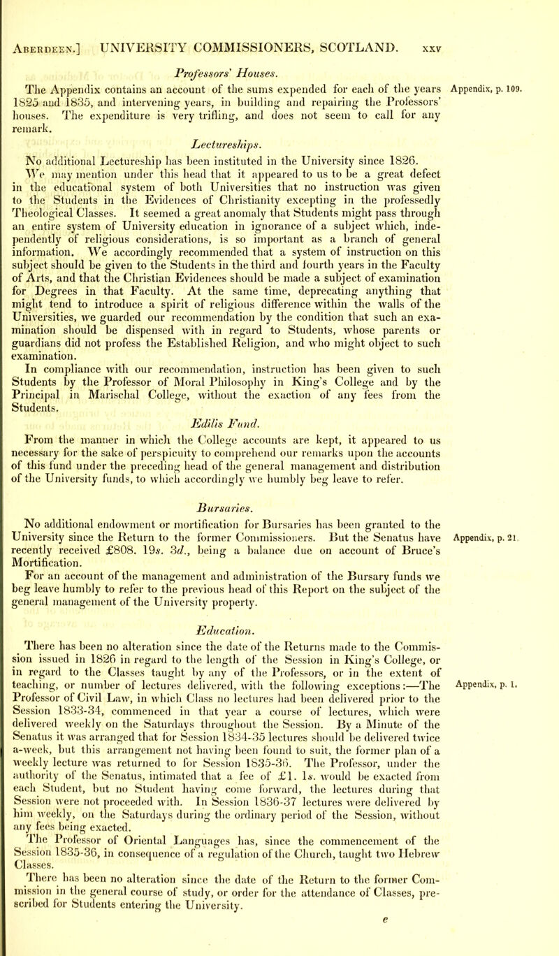 Professors' Houses. The Appendix contains an account of the sums expended for each of the years Appendix, p. 109 1825 and 1835, and intervening years, in building and repairing the Professors' houses. The expenditure is very trifling, and does not seem to call lor any remark. Lectureships. No additional Lectureship has been instituted in the University since 1826. We may mention under this head that it appeared to us to be a great defect in the educational system of both Universities that no instruction was given to the Students in the Evidences of Christianity excepting in the professedly Theological Classes. It seemed a great anomaly that Students might pass through an entire system of University education in ignorance of a subject which, inde- pendently of religious considerations, is so important as a branch of general information. We accordingly recommended that a system of instruction on this subject should be given to the Students in the third and fourth years in the Faculty of Arts, and that the Christian Evidences should be made a subject of examination for Degrees in that Faculty. At the same time, deprecating anything that might tend to introduce a spirit of religious difference within the walls of the Universities, we guarded our recommendation by the condition that such an exa- mination should be dispensed with in regard to Students, whose parents or guardians did not profess the Established Religion, and who might object to such examination. In compliance with our recommendation, instruction has been given to such Students by the Professor of Moral Philosophy in King's College and by the Principal in Marischal College, without the exaction of any fees from the Students. Edilis Fund. From the manner in which the College accounts are kept, it appeared to us necessary for the sake of perspicuity to comprehend our remarks upon the accounts of this fund under the preceding head of the general management and distribution of the University funds, to which accordingly we humbly beg leave to refer. Bursaries. No additional endowment or mortification for Bursaries has been granted to the University since the Return to the former Commissioners. But the Senatus have Appendix, p. 21 recently received £808. 19*. 3d., being a balance due on account of Bruce's Mortification. For an account of the management and administration of the Bursary funds we beg leave humbly to refer to the previous head of this Report on the subject of the general management of the University property. Education. There has been no alteration since the date of the Returns made to the Commis- sion issued in 1826 in regard to the length of the Session in King's College, or in regard to the Classes taught by any of the Professors, or in the extent of teaching, or number of lectures delivered, with the following exceptions:—The Appendix, p. 1. Professor of Civil Law, in which Class no lectures had been delivered prior to the Session 1833-34, commenced in that year a course of lectures, which were delivered weekly on the Saturdays throughout the Session. By a Minute of the Senatus it was arranged that for Session 1834-35 lectures should be delivered twice a-week, but this arrangement not having been found to suit, the former plan of a weekly lecture was returned to for Session 1835-36. The Professor, under the authority of the Senatus, intimated that a fee of £1. 1*. would be exacted from each Student, but no Student having come forward, the lectures during that Session were not proceeded with. In Session 1836-37 lectures were delivered by him weekly, on the Saturdays during the ordinary period of the Session, without any fees being exacted. The Professor of Oriental Languages has, since the commencement of the Session 1835-36, in consequence of a regulation of the Church, taught two Hebrew Classes. There has been no alteration since the date of the Return to the former Com- mission in the general course of study, or order for the attendance of Classes, pre- scribed for Students entering the University. e