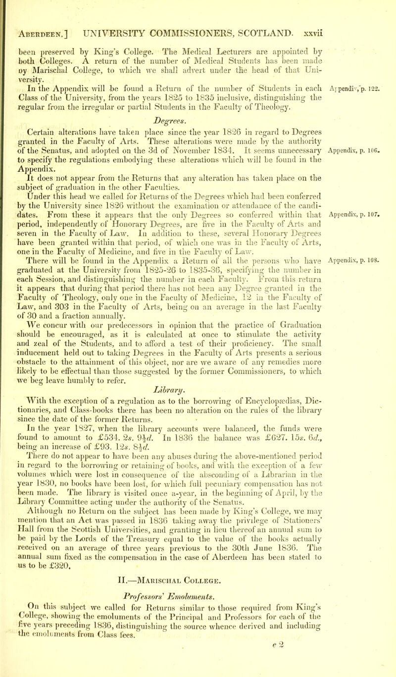 been preserved by King's College. The Medical Lecturers are appointed by both Colleges. A return of the number of Medical Students has been made Dy Marischal College, to which we shall advert under the head of that Uni- versity. In the Appendix will be found a Return of the number of Students in each A] pendis p-122. Class of the University, from the years 1825 to 1835 inclusive, distinguishing the regular from the irregular or partial Students in the Faculty of Theology. Degrees. Certain alterations have taken place since the year 1826 in regard to Degrees granted in the Faculty of Arts. These alterations were made by the authority of the Senatus, and adopted on the 3d of November 1834. It seems unnecessary Appendix, p. iog. to specify the regulations embodying these alterations which Avill be found in the Appendix. It does not appear from the Returns that any alteration has taken place on the subject of graduation in the other Faculties. Under this head we called for Returns of the Degrees which had been conferred by the University since 1826 without the examination or attendance of the candi- dates. From these it appears that the only Degrees so conferred within that Appendix, p. 107, period, independently of Honorary Degrees, are five in the Faculty of Arts and seven in the Faculty of Law. In addition to these, several Honorary Degrees have been granted within that period, of Avhich one was in the Faculty of Arts, one in the Faculty of Medicine, and five in the Faculty of Law. There will be found in the Appendix a Return of all the persons who have Appendix, p. 108. graduated at the University from 1825-26 to 1835-36, specifying the number in each Session, and distinguishing the number in each Faculty. From this return it appears that during that period there has not been any Degree granted in the Faculty of Theology, only one in the Faculty of Medicine, 12 in the Faculty of Law, and 303 in the Faculty of Arts, being on an average in the last Faculty of 30 and a fraction annually. We concur with our predecessors in opinion that the practice of Graduation should be encouraged, as it is calculated at once to stimulate the activity and zeal of the Students, and to afford a test of their proficiency. The small inducement held out to taking Degrees in the Faculty of Arts presents a serious obstacle to the attainment of this object, nor are Ave aware of any remedies more likely to be effectual than those suggested by the former Commissioners, to which we beg leave humbly to refer. Library. With the exception of a regulation as to the borrowing of Encyclopaedias, Dic- tionaries, and Class-books there has been no alteration on the rules of the library since the date of the former Returns. In the year 1827, when the library accounts were balanced, the funds were found to amount to £534. 2s. %d. In 1836 the balance was £627. 15a-. Qd.t being an increase of £93. 12*. 8%d. There do not appear to have been any abuses during the above-mentioned period in regard to the borrowing or retaining of books, and with the exception of a few volumes which were lost in consequence of the absconding of a Librarian in the year 1830, no books have been lost, for which full pecuniary compensation has not been made. The library is visited once a-year, in the beginning of April, by the Library Committee acting under the authority of the Senatus. Although no Return on the subject has been made by King's College, we may mention that an Act was passed in 1836 taking away the privilege of Stationers' Hall from the Scottish Universities, and granting in lieu thereof an annual sum to be paid by the Lords of the Treasury equal to the value of the books actually received on an average of three years previous to the 30th June 1836. The annual sum fixed as the compensation in the case of Aberdeen has been stated to us to be £320. II.—Marischal College. Professors' Emoluments. On this subject we called for Returns similar to those required from King's College, showing the emoluments of the Principal and Professors for each of the five years preceding 1836, distinguishing the source whence derived and including the emoluments from Class fees. e2