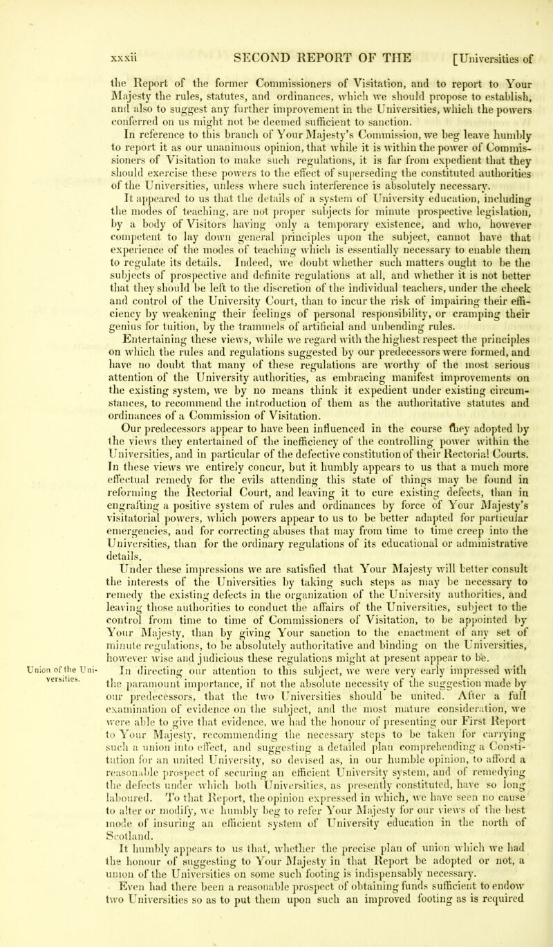 the Report of the former Commissioners of Visitation, and to report to Your Majesty the rules, statutes, and ordinances, which we should propose to establish, and also to suggest any further improvement in the Universities, which the powers conferred on us might not be deemed sufficient to sanction. In reference to this branch of Your Majesty's Commission, we beg leave humbly to report it as our unanimous opinion, that while it is within the power of Commis- sioners of Visitation to make such regulations, it is far from expedient that they should exercise these powers to the effect of superseding the constituted authorities of the Universities, unless where such interference is absolutely necessary. It appeared to us that the details of a system of University education, including the modes of teaching, are not proper subjects for minute prospective legislation, by a body of Visitors having only a temporary existence, and who, however competent to lay down general principles upon the subject, cannot have that experience of the modes of teaching which is essentially necessary to enable them, to regulate its details. Indeed, we doubt whether such matters ought to be the subjects of prospective and definite regulations at all, and whether it is not better that they should be left to the discretion of the individual teachers, under the check and control of the University Court, than to incur the risk of impairing their effi- ciency by weakening their feelings of personal responsibility, or cramping their genius for tuition, by the trammels of artificial and unbending rules. Entertaining these views, while we regard with the highest respect the principles on which the rules and regulations suggested by our predecessors were formed, and have no doubt that many of these regulations are worthy of the most serious attention of the University authorities, as embracing manifest improvements on the existing system, we by no means think it expedient under existing circum- stances, to recommend the introduction of them as the authoritative statutes and ordinances of a Commission of Visitation. Our predecessors appear to have been influenced in the course fliey adopted by the views they entertained of the inefficiency of the controlling power within the Universities, and in particular of the defective constitution of their Rectorial Courts. In these views we entirely concur, but it humbly appears to us that a much more effectual remedy for the evils attending this state of things may be found in reforming the Rectorial Court, and leaving it to cure existing defects, than in engrafting a positive system of rules and ordinances by force of Your Majesty's visitatorial powers, which powers appear to us to be better adapted for particular emergencies, and for correcting abuses that may from time to time creep into the Universities, than for the ordinary regulations of its educational or administrative details. Under these impressions we are satisfied that Your Majesty will better consult the interests of the Universities by taking such steps as may be necessary to remedy the existing defects in the organization of the University authorities, and leaving those authorities to conduct the affairs of the Universities, subject to the control from time to time of Commissioners of Visitation, to be appointed by Your Majesty, than by giving Your sanction to the enactment of any set of minute regulations, to be absolutely authoritative and binding on the Universities, however wise and judicious these regulations might at present appear to be. Union of the Uni- In directing our attention to this subject, we were very early impressed with the paramount importance, if not the absolute necessity of the suggestion made by our predecessors, that the two Universities should be united. After a full examination of evidence, on the subject, and the most mature consideration, we were able to give that evidence, we had the honour of presenting our First Report to Your Majesty, recommending the necessary steps to be taken for carrying such a union into effect, and suggesting a detailed plan comprehending a Consti- tution for an united University, so devised as, in our humble opinion, to afford a reasonable prospect of securing an efficient University system, and of remedying the defects under which both Universities, as presently constituted, have so long laboured. To that Report, the opinion expressed in which, we have seen no cause to alter or modify, we humbly beg to refer Your Majesty for our views of the best mode of insuring an efficient system of University education in the north of Scotland. It humbly appears to us that, whether the precise plan of union which Ave had the honour of suggesting to Your Majesty in that Report be adopted or not, a union of the Universities on some such footing is indispensably necessary. Even had there been a reasonable prospect of obtaining funds sufficient to endow two Universities so as to put them upon such an improved footing as is required