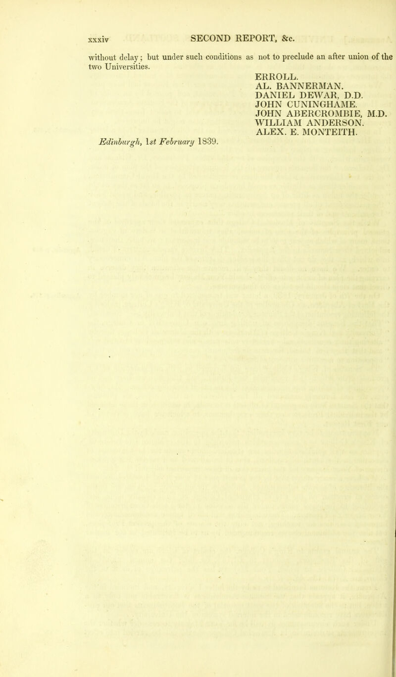 without delay; but under such conditions as not to preclude an after union of the two Universities. ERROLL. AL. BANNERMAN. DANIEL DEWAR, D.D. JOHN CUNINGHAME. JOHN ABERCROMBIE, M.D. WILLIAM ANDERSON. ALEX. E. MONTEITH. Edinburgh, 1st February 1839.