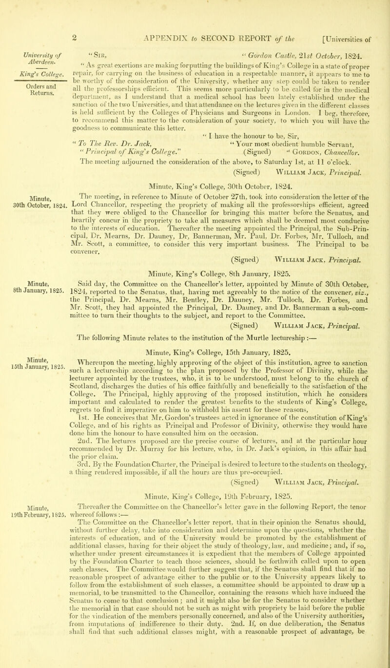 University of Aberdeen- King's College. Orders and Returns. Minute, 30th October, 1824. Sir, « Gordon Castle, 2\st October, 1824.  As great exertions are making forputting the buildings of King's College in a state of proper repair, for carrying on the business of education in a respectable manner, it appears to me to be worthy of the consideration of the University, whether any step could be taken to render all the professorships efficient. This seems more particularly to be called for in the medical department, as I understand that a medical school has been lately established under the sanction of the two Universities, and that attendance on the lectures given in the different classes is held sufficient by the Colleges of Physicians and Surgeons in London. I beg, therefore, to recommend this matter to the consideration of your society, to which you will have the goodness to communicate this letter.  I have the honour to be, Sir,  To The Rev. Dr. Jack, Your most obedient humble Servant, Principal of Kings College. (Signed)  Gordon, Chancellor. The meeting adjourned the consideration of the above, to Saturday 1st, at 11 o'clock. (Signed) William Jack, Principal. Minute, King's College, 30th October, 1824. The meeting, in reference to Minute of October 27th, took into consideration the letter of the Lord Chancellor, respecting the propriety of making all the professorships efficient, agreed that they were obliged to the Chancellor for bringing this matter before the Senatus, and heartily concur in the propriety to take all measures which shall be deemed most conducive to the interests of education. Thereafter the meeting appointed the Principal, the Sub-Prin- cipal, Dr. Mearns, Dr. Dauney, Dr, Bannerman, Mr. Paul, Dr. Forbes, Mr. Tulloch, and Mr. Scott, a committee, to consider this very important business. The Principal to be convener. (Signed) William Jack, Principal. Minute, King's College, 8th January, 1825. Minute, Said day, the Committee on the Chancellor's letter, appointed by Minute of 30th October, 8th January, 1825. 1824, reported to the Senatus, that, having met agreeably to the notice of the convener, viz., the Principal, Dr. Mearns, Mr. Bentley, Dr. Dauney, Mr. Tulloch, Dr. Forbes, and Mr. Scott, they had appointed the Principal, Dr. Dauney, and Dr. Bannerman a sub-com- mittee to turn their thoughts to the subject, and report to the Committee. (Signed) William Jack, Principal. The following Minute relates to the institution of the Murtle lectureship :— Minute, King's College, 15th January, 1825. 15th Januai6' 1825 Whereupon the meeting, highly approving of the object of this institution, agree to sanction ^' ' such a lectureship according to the plan proposed by the Professor of Divinity, while the lecturer appointed by the trustees, who, it is to be understood, must belong to the church of Scotland, discharges the duties of his office faithfully and beneficially to the satisfaction of the College. The Principal, highly approving of the proposed institution, which he considers important and calculated to render the greatest benefits to the students of King's College, regrets to find it imperative on him to withhold his assent for these reasons, 1st. He conceives that Mr. Gordon's trustees acted in ignorance of the constitution of King's College, and of his rights as Principal and Professor of Divinity, otherwise they would have done him the honour to have consulted him on the occasion. 2nd. The lectures proposed are the precise course of lectures, and at the particular hour recommended by Dr. Murray for his lecture, who, in Dr. Jack's opinion, in this affair had the prior claim. 3rd. By the Foundation Charter, the Principal is desired to lecture to the students on theology, a thing rendered impossible, if all the hours are thus pre-occupied. (Signed) William Jack, Principal. Minute, King's College, 19th February, 1825. Minute, Thereafter the Committee on the Chancellor's letter gave in the following Report, the tenor 19th February, 1825. whereof follows :— The Committee on the Chancellor's letter report, that in their opinion the Senatus should, without further delay, take into consideration and determine upon the questions, whether the interests of education, and of the University would be promoted by the establishment of additional classes, having for their object the study of theology, law, and medicine; and, if so, whether under present circumstances it is expedient that the members of College appointed by the Foundation Charter to teach those sciences, should be forthwith called upon to open such classes. The Committee would further suggest that, if the Senatus shall find that if no reasonable prospect of advantage either to the public or to the University appears likely to follow from the establishment of such classes, a committee should be appointed to draw up a memorial, to be transmitted to the Chancellor, containing the reasons which have induced the Senatus to come to that conclusion ; and it might also be for the Senatus to consider whether the memorial in that case should not be such as might with propriety be laid before the public for the vindication of the members personally concerned, and also of the University authorities, from imputations of indifference to their duty. 2nd. If, on due deliberation, the Senatus shall find that such additional classes might, with a reasonable prospect of advantage, be