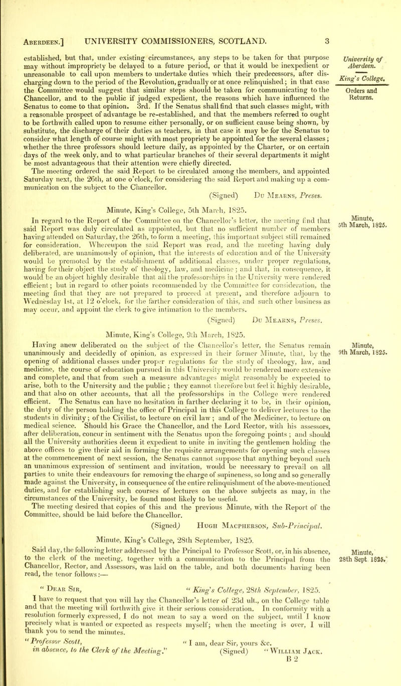 established, but that, under existing circumstances, any steps to be taken for that purpose may without impropriety be delayed to a future period, or that it would be inexpedient or unreasonable to call upon members to undertake duties which their predecessors, after dis- charging down to the period of the Revolution, gradually or at once relinquished; in that case the Committee would suggest that similar steps should be taken for communicating to the Chancellor, and to the public if judged expedient, the reasons which have influenced the Senatus to come to that opinion. 3rd. If the Senatus shall find that such classes might, with a reasonable prospect of advantage be re-established, and that the members referred to ought to be forthwith called upon to resume either personally, or on sufficient cause being shown, by substitute, the discharge of their duties as teachers, in that case it may be for the Senatus to consider what length of course might with most propriety be appointed for the several classes; whether the three professors should lecture daily, as appointed by the Charter, or on certain days of the week only, and to what particular branches of their several departments it might be most advantageous that their attention were chiefly directed. The meeting ordered the said Report to be circulated among the members, and appointed Saturday next, the 26th, at one o'clock, for considering the said Report and making up a com- munication on the subject to the Chancellor. (Signed) Du Mearns, Preses. Minute, King's College, 5th March, 1825. In regard to the Report of the Committee on the Chancellor's letter, the meeting find that said Report was duly circulated as appointed, but that no sufficient number of members having attended on Saturday, the 26th, to form a meeting, this important subject still remained for consideration. Whereupon the said Report was read, and the meeting having duly deliberated, are unanimously of opinion, that the interests of education and of the University would be promoted by the establishment of additional classes, under proper regulations, having for their object the study of theology, law, and medicine; and that, in consequence, it would be an object highly desirable that all the professorships in the University were rendered efficient; but in regard to other points recommended by the Committee for consideration, the meeting find that they are not prepared to proceed at present, and therefore adjourn to Wednesday 1st, at 12 o'clock, for the farther consideration of this, and such other business as may occur, and appoint the clerk to give intimation to the members. (Signed) Du Mearns, Preses. Minute, King's College, 9th March, 1825. Having anew deliberated on the subject of the Chancellor's letter, the Senatus remain unanimously and decidedly of opinion, as expressed in their former Minute, that, by the opening of additional classes under proper regulations for the study of theology, law, and medicine, the course of education pursued in this University would be rendered more extensive and complete, and that from such a measure advantages might reasonably be expected to arise, both to the University and the public ; they cannot therefore but feel it highly desirable, and that also on other accounts, that all the professorships in the College were rendered efficient. The Senatus can have no hesitation in farther declaring it to be, in their opinion, the duty of the person holding the office of Principal in this College to deliver lectures to the students in divinity; of the Civilist, to lecture on civil law ; and of the Mediciner, to lecture on medical science. Should his Grace the Chancellor, and the Lord Rector, with his assessors, after deliberation, concur in sentiment with the Senatus upon the foregoing points ; and should all the University authorities deem it expedient to unite in inviting the gentlemen holding the above offices to give their aid in forming the requisite arrangements for opening such classes at the commencement of next session, the Senatus cannot suppose that anything beyond such an unanimous expression of sentiment and invitation, would be necessary to prevail on all parties to unite their endeavours for removing the charge of supineness, so long and so generally made against the University, in consequence of the entire relinquishment of the above-mentioned duties, and for establishing such courses of lectures on the above subjects as may, in the circumstances of the University, be found most likely to be useful. The meeting desired that copies of this and the previous Minute, with the Report of the Committee, should be laid before the Chancellor. (Signed^ Hugh Macpherson, Sub-Principal. Minute, King's College, 28th September, 1825. Said day, the following letter addressed by the Principal to Professor Scott, or, in his absence, to the clerk of the meeting, together with a communication to the Principal from the Chancellor, Rector, and Assessors, was laid on the table, and both documents having been read, the tenor follows:—  Dear Sir, « King's College, 28th September, 1825. I have to request that you will lay the Chancellor's letter of 23d ult., on the Colle ffe table and that the meeting will forthwith give it their serious consideration. In conformity with a resolution formerly expressed, I do not mean to say a word on the subject, until I know precisely what is wanted or expected as respects myself; when the meeting is over, I will thank you to send the minutes.  Professor Scott, « J am> dear Sir, yours &c. in absence, to the Clerk of the Meeting:'' (Signed)  William Jack. B 2 University of Aberdeen. King's College, Orders and Returns. Minute, 5th March, 1825. Minute, 9th March, 1825. Minute, 28th Sept 1825.