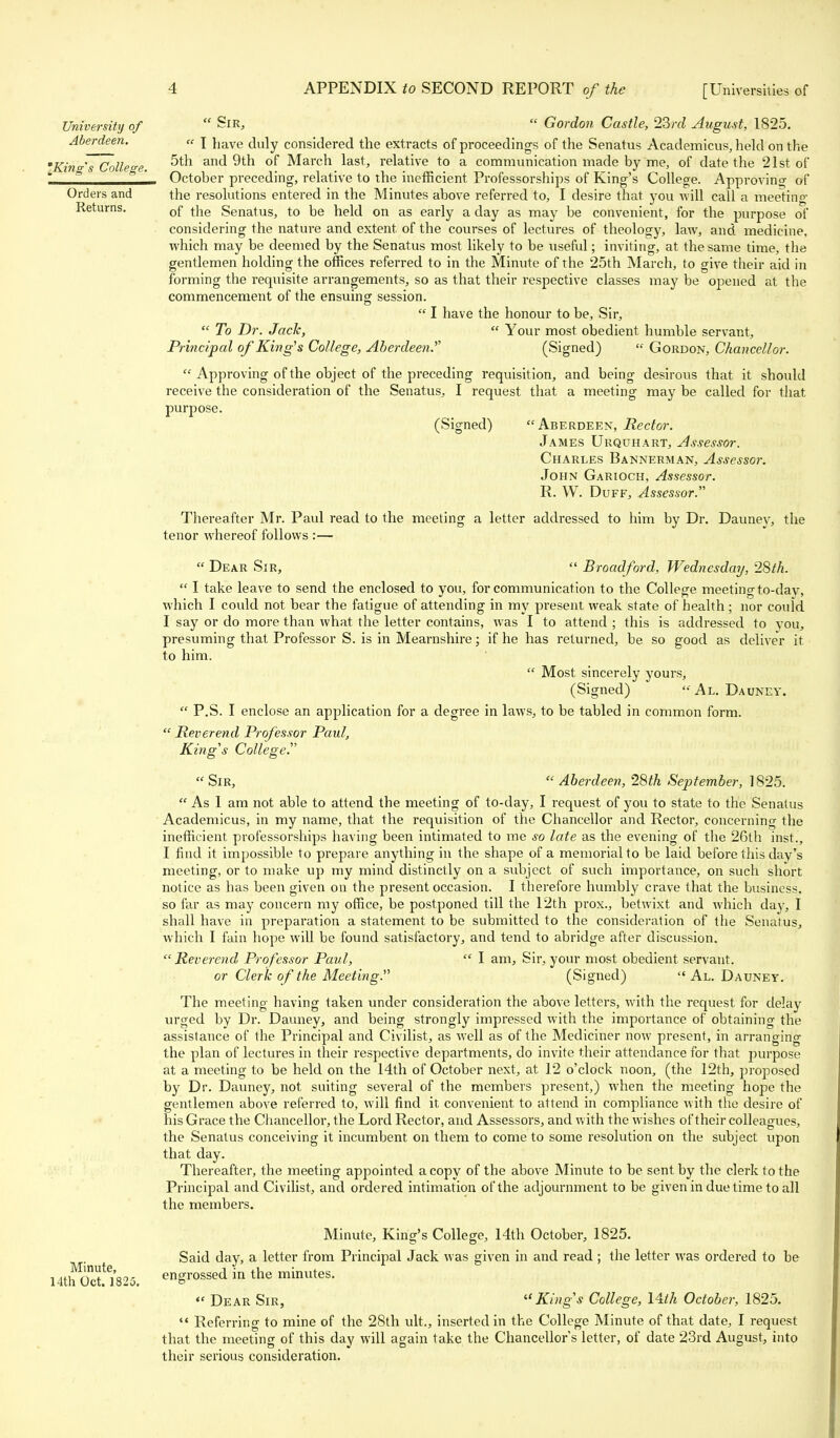 University of  Sir,  Gordon Castle, 23rd August, 1825. Aberdeen. a \ iiave ju]y considered the extracts of proceedings of the Senatus Academicus, held on the 'Kind's College ^ ar>d 9th of March last, relative to a communication made by me, of date the 21st of & ' & ' October preceding, relative to the inefficient Professorships of King's College. Approving of Orders and the resolutions entered in the Minutes above referred to, I desire that you will call a meeting- Returns. 0f tne Senatus, to be held on as early a day as may be convenient, for the purpose of considering the nature and extent of the courses of lectures of theology, law, and medicine, which may be deemed by the Senatus most likely to be useful; inviting, at the same time, the gentlemen holding the offices referred to in the Minute of the 25th March, to give their aid in forming the requisite arrangements, so as that their respective classes may be opened at the commencement of the ensuing session.  I have the honour to be, Sir,  To Dr. Jack,  Your most obedient humble servant, Principal of King's College, Aberdeen.'''' (Signed)  Gordon, Chancellor.  Approving of the object of the preceding requisition, and being desirous that it should receive the consideration of the Senatus, I request that a meeting may be called for that purpose. (Signed) Aberdeen, Rector. James Urquhart, Assessor. Charles Bannerman, Assessor. John Garioch, Assessor. R. W. Duff, Assessor. Thereafter Mr. Paul read to the meeting a letter addressed to him by Dr. Dauney, the tenor whereof follows :—  Dear Sir,  Broadford, Wednesday, 28th.  I take leave to send the enclosed to you, for communication to the College meeting to-day, which I could not bear the fatigue of attending in my present weak state of health; nor could I say or do more than what the letter contains, was I to attend ; this is addressed to you, presuming that Professor S. is in Mearnshire; if he has returned, be so good as deliver it to him.  Most sincerely yours, (Signed) Al. Dauney.  P.S. I enclose an application for a degree in laws, to be tabled in common form.  Reverend Professor Paul, King's College.  Sir,  Aberdeen, 28th September, 1825.  As 1 am not able to attend the meeting of to-day, I request of you to state to the Senatus Academicus, in my name, that the requisition of the Chancellor and Rector, concerning the inefficient professorships having been intimated to me so late as the evening of the 26th inst., I find it impossible to prepare anything in the shape of a memorial to be laid before this day's meeting, or to make up my mind distinctly on a subject of such importance, on such short notice as has been given on the present occasion. I therefore humbly crave that the business, so far as may concern my office, be postponed till the 12th pros., betwixt and which day, I shall have in preparation a statement to be submitted to the consideration of the Senatus, which I fain hope will be found satisfactory, and tend to abridge after discussion. Reverend Professor Paul,  I am, Sir, your most obedient servant. or Clerk of the Meeting. (Signed)  Al. Dauney. The meeting having taken under consideration the above letters, with the request for delay urged by Dr. Dauney, and being strongly impressed with the importance of obtaining the assistance of the Principal and Civilist, as well as of the Mediciner now present, in arranging the plan of lectures in their respective departments, do invite their attendance for that purpose at a meeting to be held on the 14th of October next, at 12 o'clock noon, (the 12th, proposed by Dr. Dauney, not suiting several of the members present,) when the meeting hope the gentlemen above referred to, will find it convenient to attend in compliance with the desire of his Grace the Chancellor, the Lord Rector, and Assessors, and with the wishes of their colleagues, the Senatus conceiving it incumbent on them to come to some resolution on the subject upon that day. Thereafter, the meeting appointed a copy of the above Minute to be sent by the clerk to the Principal and Civilist, and ordered intimation of the adjournment to be given in due time to all the members. Minute, King's College, 14th October, 1825. Said day, a letter from Principal Jack was given in and read ; the letter was ordered to be 14thMOct! 1825. engrossed in the minutes. *' Dear Sir, King's College, 14th October, 1825.  Referring to mine of the 28th ult., inserted in the College Minute of that date, I request that the meeting of this day will again take the Chancellors letter, of date 23rd August, into their serious consideration.