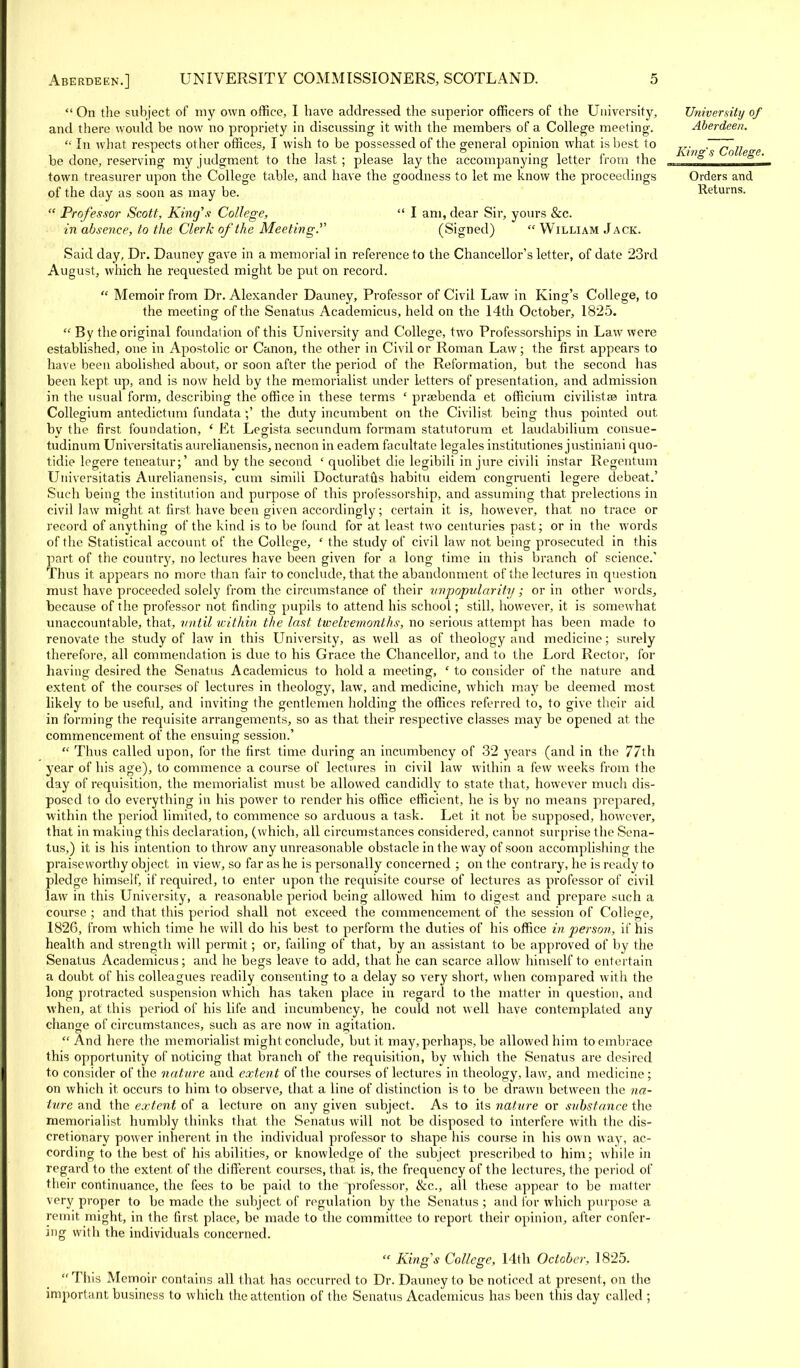  On the subject of my own office, I have addressed the superior officers of the University, and there would be now no propriety in discussing it with the members of a College meeting.  In what respects other offices, I wish to be possessed of the general opinion what, is best to be done, reserving my judgment to the last ; please lay the accompanying letter from the town treasurer upon the College table, and have the goodness to let me know the proceedings of the day as soon as may be.  Professor Scott, King's College,  I am, dear Sir, yours &c. in absence, to the Clerk of the Meeting. (Signed)  William Jack. Said day, Dr. Dauney gave in a memorial in reference to the Chancellor's letter, of date 23rd August, which he requested might be put on record.  Memoir from Dr. Alexander Dauney, Professor of Civil Law in King's College, to the meeting of the Senatus Academicus, held on the 14th October, 1825.  By the original foundation of this University and College, two Professorships in Law were established, one in Apostolic or Canon, the other in Civil or Roman Law; the first appears to have been abolished about, or soon after the period of the Reformation, but the second has been kept up, and is now held by the memorialist under letters of presentation, and admission in the usual form, describing the office in these terms ' prscbenda et officium civilistse intra Collegium antedictum fundata the duty incumbent on the Civilist being thus pointed out bv the first foundation, ' Et Legista secundum formam statutorum et laudabilium consue- tudinum Universitatis aurehanensis, necnon in eadem facultate legales institutiones justiniam quo- tidie legere teneatur;' and by the second ' quolibet die legibili injure civili instar Regentum Universitatis Aurelianensis, cum simili Docturatus habitu eidem congruent! legere debeat.' Such being the institution and purpose of this professorship, and assuming that prelections in civil law might at first have been given accordingly; certain it is, however, that no trace or record of anything of the kind is to be found for at least two centuries past; or in the words of the Statistical account of the College, ' the study of civil law not being prosecuted in this part of the country, no lectures have been given for a long time in this branch of science.' Thus it appears no more than fair to conclude, that the abandonment of the lectures in question must have proceeded solely from the circumstance of their unpopularity; or in other words, because of the professor not finding pupils to attend his school; still, however, it is somewhat unaccountable, that, until within the last twelvemonths, no serious attempt has been made to renovate the study of law in this University, as well as of theology and medicine; surely therefore, all commendation is due to his Grace the Chancellor, and to the Lord Rector, for having desired the Senatus Academicus to hold a meeting, ' to consider of the nature and extent of the courses of lectures in theology, law, and medicine, which may be deemed most likely to be useful, and inviting the gentlemen holding the offices referred to, to give their aid in forming the requisite arrangements, so as that their respective classes may be opened at the commencement of the ensuing session.'  Thus called upon, for the first time during an incumbency of 32 years (and in the 77th year of his age), to commence a course of lectures in civil law within a few weeks from the day of requisition, the memorialist must be allowed candidly to state that, however much dis- posed to do everything in his power to render his office efficient, he is by no means prepared, within the period limited, to commence so arduous a task. Let it not be supposed, however, that in making this declaration, (which, all circumstances considered, cannot surprise the Sena- tus,) it is his intention to throw any unreasonable obstacle in the way of soon accomplishing the praiseworthy object in view, so far as he is personally concerned ; on the contrary, he is ready to pledge himself, if required, to enter upon the requisite course of lectures as professor of civil law in this University, a reasonable period being allowed him 1o digest and prepare such a course ; and that this period shall not exceed the commencement of the session of College, 1826, from which time he will do his best to perform the duties of his office in person, if his health and strength will permit; or, failing of that, by an assistant to be approved of by the Senatus Academicus; and he begs leave to add, that he can scarce allow himself to entertain a doubt of his colleagues readily consenting to a delay so very short, when compared with the long protracted suspension which has taken place in regard to the matter in question, and when, at this period of his life and incumbency, he could not well have contemplated any change of circumstances, such as are now in agitation. And here the memorialist might conclude, but it may, perhaps, be allowed him to embrace this opportunity of noticing that branch of the requisition, by which the Senatus are desired to consider of the nature and extent of the courses of lectures in theology, law, and medicine ; on which it occurs to him to observe, that a line of distinction is to be drawn between the na- ture and the extent of a lecture on any given subject. As to its nature or substance the memorialist humbly thinks that the Senatus will not be disposed to interfere with the dis- cretionary power inherent in the individual professor to shape his course in his own way, ac- cording to the best of his abilities, or knowledge of the subject prescribed to him; while in regard to the extent of the different courses, that is, the frequency of the lectures, the period of their continuance, the fees to be paid to the professor, &c, all these appear to be matter very proper to be made the subject of regulation by the Senatus ; and for which purpose a remit might, in the first place, be made to the committee to report their opinion, after confer- ing with the individuals concerned.  King's College, 14th October, 1825.  This Memoir contains all that has occurred to Dr. Dauney to be noticed at present, on the important business to which the attention of the Senatus Academicus has been this day called ; University of Aberdeen. King's College. Orders and