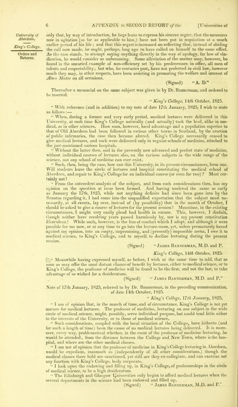 only that, by way of introduction, he begs leave to express his sincere regret, that the measures now in agitation (so far as applicable to him,) have not been put in requisition at a much earlier period of his life ; and that this regret is increased on reflecting that, instead of abiding the call now made, he ought, perhaps, long ago to have called on himself to the same effect. As the case stands, to attempt saying anything directly in the way of apology, far less of vin- dication, he would consider as unbecoming. Some alleviation of the matter may, however, be found in the unvaried example of non-efficiency set by his predecessors in office, all men of talents and respectability; but who, for centuries past, have not prelected in civil law, however much they may, in other respects, have been assisting in promoting the welfare and interest of Alma Mater on all occasions. (Signed) A. D. Thereafter a memorial on the same subject was given in by Dr. Bannerman, and ordered to be inserted.  King's College, 14th October, 1825.  With reference (and in addition) to my note of date 17th January, 1825, I wish to state as follows :—  When, during a former and very early period, medical lectures were delivered in this University, at such time King's College naturally (and actually) took the lead, alike in me- dical, as in other sciences. How soon, however, local advantage and a population superior to that of Old Aberdeen had been followed in various other towns in Scotland, by the erection of public infirmaries, the case then became altered. King's College necessarily ceased to give medical lectures, and such were delivered only in regular schools of medicine, attached to the just-mentioned various hospitals.  Without the latter then, and in the presently now advanced and perfect state of medicine, without individual courses of lectures also, on the various subjects in the wide range of the science, not any school of medicine can ever exist.  Such, then, being the case, how can this University, in its present circumstances, form one. Will students leave the circle of lectures and hospital constituting the medical school of Aberdeen, and repair to King's College for an individual course (or even for two) ? Most cer- tainly not!  From the antecedent analysis of the subject, and from such considerations then, has my opinion on the question at issue been formed. And having tendered the same as early as January the 17th, 1825, while not anything definite had since been gone into by the Senatus regarding it, I had come into the unqualified expectation that the subject must ne- cessarily, at all events, lay over, instead of (by possibility) that in the month of October, I should be asked to give a course of lectures for the present session ! Meantime, in the existing circumstances, I might very easily plead bad health in excuse. This, however, I disdain, though neither have revolving years passed harmlessly by, nor is my present constitution Herculean ! While such, however, is the line of conduct which I adopt, and although it were possible for me now, or at any time to go into the lecture-room, yet, unless prematurely forced against my opinion, into an empty, unpromising, and (presently) impossible arena, I owe it to medical science, to King's College, and to myself, to decline lecturing during the present session. (Signed) James Bannerman, M.D. and P. King's College, 14th October, 1825. - Meanwhile having expressed myself, as before, I wish at the same time to add, that as soon as may offer the most distant chance of benefit by lectures, either to medical science, or to King's College, the professor of medicine will be found to be the first, and not the last, to take advantage of so wished for a desideratum. (Signed)  James Bannerman, M.D. and P. Note of 17th January, 1825, referred to by Dr. Bannerman, in the preceding communication, of date 14th October, 1825.  King's College, 17th January, 1825.  I am of opinion that, in the march of time, and of circumstance, King's College is not yet mature for medical lectures. The professor of medicine, lecturing on one subject in the wide circle of medical science, might, possibly, serve individual purpose, but could tend little either to the interests of the University, or to those of medical science.  Such considerations, coupled with the local situation of the College, have hitherto (and for such a length of time) been the cause of no medical lectures being delivered. It is more- over, everj- way, problematical whether, in the event of the professor of medicine lecturing, he would be attended, from the distance between the College and New Town, where is the hos- pital, and where are the other medical classes.  I am not of opinion that the professor of medicine in King's College lecturing in Aberdeen, would be expedient, inasmuch as (independently of all other considerations,) though the medical classes there held are sanctioned, yet still are they ex-collegiate, and can exercise not any function with King's College, body corporate.  I look upon the endowing and filling up, in King's College, of professorships in the circle of medical science, to be a high desideratum.  The Edinburgh and Glasgow Universities only began to afford medical lectures when the several departments in the science had been endowed and filled up. (Signed)  James Bannerman, M.D. and P. University of Aberdeen. King's College. Orders and