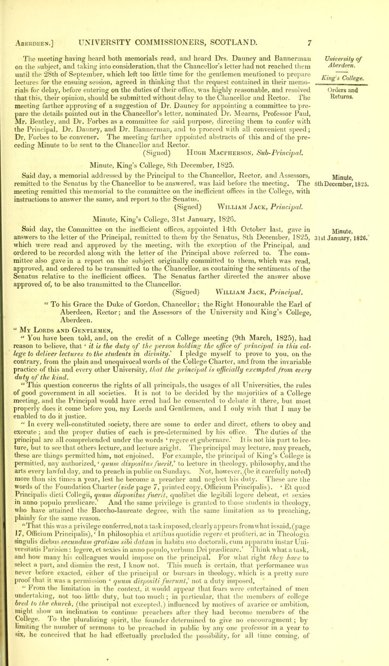 The meeting having heard both memorials read, and heard Drs. Dauney and Bannerman on the subject, and taking into consideration, that the Chancellor's letter had not reached them until the 28th of September, which left too little time for the gentlemen mentioned to prepare lectures for the ensuing session, agreed in thinking that the request contained in their memo- rials for delay, before entering on the duties of their office, was highly reasonable, and resolved that this, their opinion, should be submitted without delay to the Chancellor and Rector. The meeting farther approving of a suggestion of Dr. Dauney for appointing a committee to pre- pare the details pointed out in the Chancellor's letter, nominated Dr. Mearns, Professor Paul, Mr. Bentley, and Dr. Forbes as a committee for said purpose, directing them to confer with the Principal, Dr. Dauney, and Dr. Bannerman, and to proceed with all convenient speed; Dr. Forbes to be convener. The meeting farther appointed abstracts of this and of the pre- ceding Minute to be sent to the Chancellor and Rector. (Signed) Hugh Macpherson, Sub-Principal. Minute, King's College, 8th December, 1825. Said day, a memorial addressed by the Principal to the Chancellor, Rector, and Assessors, remitted to the Senatus by the Chancellor to be answered, was laid before the meeting. The 8thDecember, 1825. meeting remitted this memorial to the committee on the inefficient offices in the College, with instructions to answer the same, and report to the Senatus. (Signed) William Jack, Principal. Minute, King's College, 31st January, 1826. Said day, the Committee on the inefficient offices, appointed 14th October last, gave in Minute answers to the letter of the Principal, remitted to them by the Senatus, 8th December, 1825, 3lst January, 1826. which were read and approved by the meeting, with the exception of the Principal, and ordered to be recorded along with the letter of the Principal above referred to. The com- mittee also gave in a report on the subject originally committed to them, which was read, approved, and ordered to be transmitted to the Chancellor, as containing the sentiments of the Senatus relative to the inefficient offices. The Senatus farther directed the answer above approved of, to be also transmitted to the Chancellor. (Signed) William Jack, Principal.  To his Grace the Duke of Gordon, Chancellor; the Right Honourable the Earl of Aberdeen, Rector; and the Assessors of the University and King's College, Aberdeen.  My Lords and Gentlemen,  You have been told, and, on the credit of a College meeting (9th March, 1825), had reason to believe, that ' it is the duty of the person holding the office of principal in this col- lege to deliver lectures to the students in divinity.'' I pledge myself to prove to you, on the contrary, from the plain and unequivocal words of the College Charter, and from the invariable practice of this and every other University, that the principal is officially exempted from every duty of the kind.  This question concerns the rights of all principals, the usages of all Universities, the rules of good government in all societies. It is not to be decided by the majorities of a College meeting, and the Principal would have erred had he consented to debate it there, but most properly does it come before you, my Lords and Gentlemen, and I only wish that I may be enabled to do it. justice.  In every well-constituted society, there are some to order and direct, others to obey and execute ; and the proper duties of each is pre-determined by his office. The duties of the principal are all comprehended under the words ' regere et gubernare.' It is not his part to lec- ture, but to see that others lecture, and lecture aright . The principal may lecture, may preach, these are things permitted him, not enjoined. For example, the principal of King's College is permitted, nay authorized,' quum dispositus fuerit,i to lecture in theology, philosophy, and the arts every lawful day, and to preach in public on Sundays. Not, however, (be it carefully noted) more than six times a year, lest he become a preacher and neglect his duty. These are the words of the Foundation Charter (vide page 7, printed copy, Officium Principalis). ' Et quod Principalis dicti Collegii, quum dispositus fuerit, quolibet die legibili legere debeat, et sexies in anno populo prredicare.' And the same privilege is granted to those students in theology, who have attained the Baccho-laureate degree, with the same limitation as to preaching, plainly for the same reason. That this was a. privilege conferred, not a task imposed, clearly appears from what issaid, (page 17, Officium Principalis),' In philosophia et artibus quotidie regere et profited, ac in Theologia singulis diebus secundum gratiam sibi datam in habitu suo doctorali, cum apparatu instar Uni- versitatis Parisien : legere, et sexies in anno populo, verbum Dei prsedicare.' Think what a task, and how many his colleagues would impose on the principal. For what right they have to select a part, and dismiss the rest, I know not. This much is certain, that performance was never before exacted, either of the principal or bursars in theology, which is a pretty sure proof that, it was a permission ' quum dispositi fuerunt,' not a duty imposed.  From the limitation in the context, it would appear that fears were entertained of men undertaking, not too little duty, but too much; in particular, that the members of college bred to the church, (the principal not excepted,) influenced by motives of avarice or ambition, might show an inclination to continue preachers after they had become members of the College. To the pluralizing spirit, the founder determined to give no encouragment; by limiting the number of sermons to be preached in public by any one professor in a year to six, he conceived that he had effectually precluded the possibility, for all time coming, of University of Aberdeen. King's College. Orders and Returns. Minute,