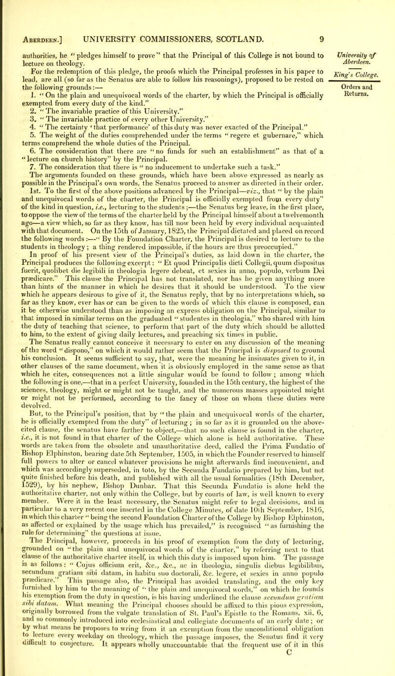 authorities, he pledges himself to prove that the Principal of this College is not bound to lecture on theology. For the redemption of this pledge, the proofs which the Principal professes in his paper to lead, are all (so far as the Senatus are able to follow his reasonings), proposed to be rested on the following grounds:— 1.  On the plain and unequivocal words of the charter, by which the Principal is officially exempted from every duty of the kind. 2.  The invariable practice of this University. 3.  The invariable practice of every other University. 4. The certainty 'that performance' of this duty was never exacted of the Principal. 5. The weight of the duties comprehended under the terms regere et gubernare, which terms comprehend the whole duties of the Principal. 6. The consideration that there are  no funds for such an establishment as that of a  lecture on church history by the Principal. 7. The consideration that there is  no inducement to undertake such a task. The arguments founded on these grounds, which have been above expressed as nearly as possible in the Principal's own words, the Senatus proceed to answer as directed in their order. 1st. To the first of the above positions advanced by the Principal—viz., that  by the plain and unequivocal words of the charter, the Principal is officially exempted from every duty of the kind in question, i.e., lecturing to the students;—the Senatus beg leave, in the first place, to oppose the view of the terms of the charter held by the Principal himself about a twelvemonth ago—a view which, so far as they know, has till now been held by every individual acquainted with that document. On the 15th of January, 1825, the Principal dictated and placed on record the following words :— By the Foundation Charter, the Principal is desired to lecture to the students in theology; a thing rendered impossible, if the hours are thus preoccupied. In proof of his present view of the Principal's duties, as laid down in the charter, the Principal produces the following excerpt:  Et quod Principalis dicti Collegii, quum dispositus fuerit, quolibet. die legibih in theologia legere debeat, et sexies in anno, populo, verbum Dei prsedicare. This clause the Principal has not translated, nor has he given anything more than hints of the manner in which he desires that it should be \inderstood. To the view which he appears desirous to give of it, the Senatus reply, that by no interpretations which, so far as they know, ever has or can be given to the words of which this clause is composed, can it be otherwise understood than as imposing an express obligation on the Principal, similar to that imposed in similar terms on the graduated  studentes in theologia, who shared with him the duty of teaching that science, to perform that part of the duty which should be allotted to him, to the extent of giving daily lectures, and preaching six times in public. The Senatus really cannot conceive it necessary to enter on any discussion of the meaning of the word dispono, on which it would rather seem that the Principal is disposed to ground his conclusion. It seems sufficient to say, that, were the meaning he insinuates given to it, in other clauses of the same document, when it is obviously employed in the same sense as that which he cites, consequences not a little singular would be found to follow ; among which the following is one,—that in a perfect. University, founded in the 15th century, the highest of the sciences, theology, might or might not be taught, and the numerous masses appointed might or might not be performed, according to the fancy of those on whom these duties were devolved. But, to the Principal's position, that, by the plain and unequivocal words of the charter, he is officially exempted from the duty of lecturing ; in so far as it is grounded on the above- cited clause, the senatus have farther to object,—that, no such clause is found in the charter, i.e., it is not found in that charter of the College which alone is held authoritative. These words are taken from the obsolete and unauthoritative deed, called the Prima Fundatio of Bishop Elphinston, bearing date 5th September, 1505, in which the Founder reserved to himself full powers to alter or cancel whatever provisions he might afterwards find inconvenient, and which was accordingly superseded, in toto, by the Secunda Fundatio prepared by him, but not quite finished before his death, and published with all the usual formalities (18th December, 1529), by his nephew, Bishop Dunbar. That this Secunda Fundatio is alone held the authoritative charter, not only within the College, but by courts of law, is well known to every member. Were it in the least necessary, the Senatus might refer to legal decisions, and in particular to a very recent one inserted in the College Minutes, of date 10th September, 1816, in which this charter  being the second Foundation Charter of the College by Bishop Elphinston, as affected or explained by the usage which has prevailed, is recognised as furnishing the rule for determining the questions at issue. The Principal, however, proceeds in his proof of exemption from the duty of lecturing, grounded on the plain and unequivocal words of the charter, by referring next to that clause of the authoritative charter itself, in which this duty is imposed upon him. The passage is as follows :  Cujus officium erit, &c, &c, ac in theologia, singulis diebus legibilibus, secundum gratiam sibi datam, in habitu suo doctorali, &c. legere, et sexies in anno populo prtedicare. This passage also, the Principal has avoided translating, and the only key lurnished by him to the meaning of  the plain and unequivocal words, on which he founds his exemption from the duty in question, is his having underlined the clause secundum gratiam sibi datum. What meaning the Principal chooses should be affixed to this pious expression, originally borrowed from the vulgate translation of St, Paul's Epistle to the Romans, xii. G, and so commonly introduced into ecclesiastical and collegiate documents of an early date ; or by what means he proposes to wring from it an exemption from the unconditional obligation to lecture every weekday on theology, which the passage imposes, the Senatus find it very difficult to conjecture. It appears wholly unaccountable that the frequent use of it in this C University of Aberdeen. King's College. Orders and