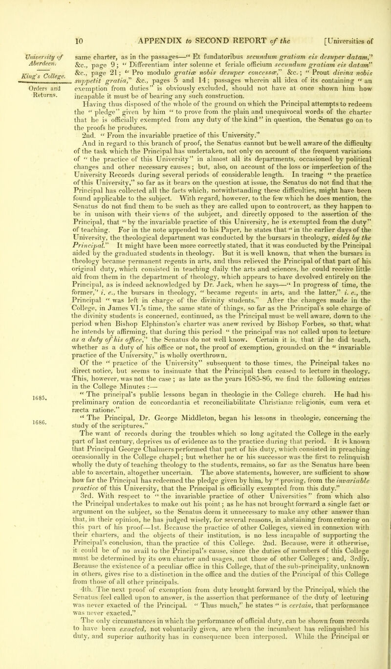 University of Aberdeen. King's College. Orders and Returns. 1685. 1686. same charter, as in the passages— Et fundatoribus secundum gratiam eis desuper datam, &c, page 9 ;  Differentiam inter solenne et feriale officium secundum gratiam eis datam &c, page 21;  Pro modulo gratice nobis desuper concessce, &c.;  Prout divina nobis suppetit gratia, &c, pages 5 and 14; passages wherein all idea of its containing  an exemption from duties is obviously excluded, should not have at once shown him how incapable it must be of bearing any such construction. Having thus disposed of the whole of the ground on which the Principal attempts to redeem the  pledge given by him  to prove from the plain and unequivocal words of the charter that he is officially exempted from any duty of the kind in question, the Senatus go on to the proofs he produces. 2nd.  From the invariable practice of this University. And in regard to this branch of proof, the Senatus cannot but be well aware of the difficulty of the task which the Principal has undertaken, not only on account of the frequent variations of  the practice of this University in almost all its departments, occasioned by political changes and other necessary causes; but, also, on account of the loss or imperfection of the University Records during several periods of considerable length. In tracing  the practice of this University, so far as it bears on the question at issue, the Senatus do not find that the Principal has collected all the facts which, notwithstanding these difficulties, might have been found applicable to the subject. With regard, however, to the few which he does mention, the Senatus do not find them to be such as they are called upon to controvert, as they happen to be in unison with their views of the subject, and directly opposed to the assertion of the Principal, that by the invariable practice of this University, he is exempted from the duty of teaching. For in the note appended to his Paper, he states that  in the earlier days of the University, the theological department was conducted by the bursars in theology, aided by the Principal. It might have been more correctly stated, that it was conducted by the Principal aided by the graduated students in theology. But it is well known, that when the bursars in theology became permanent regents in arts, and thus relieved the Principal of that part of his original duty, which consisted in teaching daily the arts and sciences, he could receive little aid from them in the department of theology, which appears to have devolved entirely on the Principal, as is indeed acknowledged by Dr. Jack, when he says— In progress of time, the former,'' i. e., the bursars in theology,  became regents in arts, and the latter, i. e., the Principal  was left in charge of the divinity students. After the changes made in the College, in James VI.'s time, the same state of things, so far as the Principal's sole charge of the divinity students is concerned, continued, as the Principal must be well aware, down to the period when Bishop Elphinston's charter was anew revived by Bishop Forbes, so that, what he intends by affirming, that during this period  the principal was not called upon to lecture as a duty of his office the Senatus do not well know. Certain it is, that if he did teach, whether as a duty of his office or not, the proof of exemption, grounded on the  invariable practice of the University, is wholly overthrown. Of the  practice of the University subsequent to those times, the Principal takes no direct notice, but seems to insinuate that the Principal then ceased to lecture in theology. This, however, was not the case; as late as the years 1685-86, we find the following entries in the College Minutes :—  The principal's public lessons began in theologie in the College church. He had his preliminary oration de concordantia et reconciliabilitate Christianas religionis, cum vera et rsecta ratione.  The Principal, Dr. George Middleton, began his lessons in theologie, concerning the study of the scriptures. The want of records during the troubles which so long agitated the College in the early part of last century, deprives us of evidence as to the practice during that period. It is known that Principal George Chalmers performed that part of his duty, which consisted in preaching occasionally in the College chapel; but whether he or his successor was the first to relinquish wholly the duty of teaching theology to the students, remains, so far as the Senatus have been able to ascertain, altogether uncertain. The above statements, however, are sufficient to show how far the Principal has redeemed the pledge given by him, by  proving, from the invariable practice of this University, that the Principal is officially exempted from this duty. 3rd. With respect to  the invariable practice of other Universities from which also the Principal undertakes to make out his point; as he has not brought forward a single fact or argument on the subject, so the Senatus deem it unnecessary to make any other answer than that, in their opinion, he has judged wisely, for several reasons, in abstaining from entering on this part of his proof—1st. Because the practice of other Colleges, viewed in connexion with their charters, and the objects of their institution, is no less incapable of supporting the Principal's conclusion, than the practice of this College. 2nd. Because, were it otherwise, it could be of no avail to the Principal's cause, since the duties of members of this College must be determined by its own charter and usages, not those of other Colleges; and, 3rdly. Because the existence of a peculiar office in this College, that of the sub-principality, unknown in others, gives rise to a distinction in the office and the duties of the Principal of this College from those of all other principals. 4th. The next proof of exemption from duty brought forward by the Principal, which the Senatus feel called upon to answer, is the assertion that performance of the duty of lecturing was never exacted of the Principal.  Thus much, he states  is certain, that performance was never exacted. The only circumstances in which the performance of official duty, can be shown from records to have been exacted, not voluntarily given, are when the incumbent has relinquished his duty, and superior authority has in consequence been interposed. While the Principal or