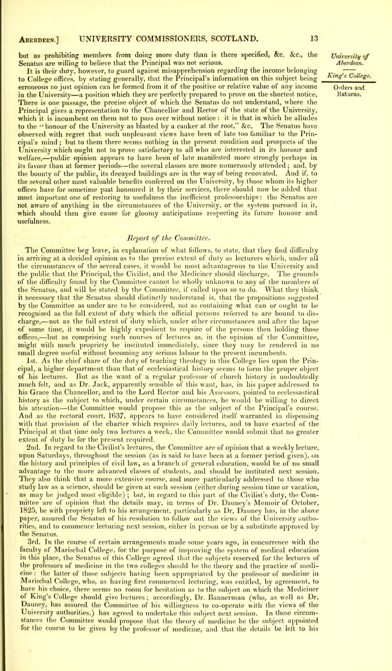 but as prohibiting members from doing more duty than is there specified, &c. &c., the University of Senatus are willing to believe that the Principal was not serious. Aberdeen. It is their duty, however, to guard against misapprehension regarding the income belonging — to College offices, by stating generally, that the Principal's information on this subject being m&s College. erroneous no just opinion can be formed from it of the positive or relative value of any income Orders and in the University—a position which they are perfectly prepared to prove on the shortest notice, Returns. There is one passage, the precise object of which the Senatus do not understand, where the Principal gives a representation to the Chancellor and Rector of the state of the University, which it is incumbent on them not to pass over without notice : it is that in which he alludes to the honour of the University as blasted by a canker at the root, &c. The Senatus have observed with regret that such unpleasant views have been of late too familiar to the Prin- cipal's mind; but to them there seems nothing in the present condition and prospects of the University which ought not to prove satisfactory to all who are interested in its honour and welfare,—public opinion appears to have been of late manifested more strongly perhaps in its favour than at former periods—the several classes are more numerously attended; and, by the bounty of the public, its decayed buildings are in the way of being renovated. And if, to the several other most valuable benefits conferred on the University, by those whom its higher offices have for sometime past honoured it by their services, there should now be added that most important one of restoring to usefulness the inefficient professorships: the Senatus are not aware of anything in the circumstances of the University, or the system pursued in it, which should then give cause for gloomy anticipations respecting its future honour and usefulness. Report of the Committee. The Committee beg leave, in explanation of what follows, to state, that they find difficulty in arriving at a decided opinion as to the precise extent of duty as lecturers which, under all the circumstances of the several cases, it would be most advantageous to the University and the public that the Principal, the Civilist, and the Mediciner should discharge. The grounds of the difficulty found by the Committee cannot be wholly unknown to any of the members of the Senatus, and will be stated by the Committee, if called upon so to do. What they think it necessary that the Senatus should distinctly understand is, that the propositions suggested by the Committee as under are to be considered, not as containing what can or ought to be recognised as the full extent of duty which the official persons referred to are bound to dis- charge,—not as the full extent of duty which, under other circumstances and after the lapse of some time, it would be highly expedient to require of the persons then holding those offices,—but as comprising such courses of lectures as, in the opinion of the Committee, might with much propriety be instituted immediately, since they may be rendered in no small degree useful without becoming any serious labour to the present incumbents. 1st. As the chief share of the duty of teaching theology in this College lies upon the Prin- cipal, a higher department than that of ecclesiastical history seems to form the proper object of his lectures. But as the want of a regular professor of church history is undoubtedly much felt, and as Dr. Jack, apparently sensible of this want, has, in his paper addressed to his Grace the Chancellor, and to the Lord Rector and his Assessors, pointed to ecclessastical history as the subject to which, under certain circumstances, he would be willing to direct his attention—the Committee would propose this as the subject of the Principal's course. And as the rectoral court, 1637, appears to have considered itself warranted in dispensing with that provision of the charter which requires daily lectures, and to have exacted of the Principal at that time only two lectures a week, the Committee would submit that no greater extent of duty be for the present required. 2nd. In regard to the Civilist's lectures, the Committee are of opinion that a weekly lecture, upon Saturdays, throughout the session (as is said to have been at a former period given), on the history and principles of civil law, as a branch of general education, would be of no small advantage to the more advanced classes of students, and should be instituted next session. They also think that a more extensive course, and more particularly addressed to those who study law as a science, should be given at such session (either during session time or vacation, as may be judged most eligible) ; but, in regard to this part of the Civilist's duty, the Com- mittee are of opinion that the details may, in terms of Dr. Dauney's Memoir of October, 1825, be with propriety left, to his arrangement, particularly as Dr. Dauney has, in the above paper, assured the Senatus of his resolution to follow out the views of the University autho- rities, and to commence lecturing next session, either in person or by a substitute approved by the Senatus. 3rd. In the course of certain arrangements made some years ago, in concurrence with the faculty of Marischal College, for the purpose of improving the system of medical education in this place, the Senatus of this College agreed that the subjects reserved for the lectures of the professors of medicine in the two colleges should be the theory and the practice of medi- cine : the latter of those subjects having been appropriated by the professor of medicine in Marischal College, who, as having first commenced lecturing, was entitled, by agreement, to have his choice, there seems no room for hesitation as to the subject on which the Mediciner of King's College should give lectures ; accordingly, Dr. Bannerman (who, as well as Dr. Dauney, has assured the Committee of his willingness to co-operate with the views of the University authorities,) has agreed to undertake this subject next session. In these circum- stances the Committee would propose that the theory of medicine be the subject appointed for the course to be given by the professor of medicine, and that the details be left to his