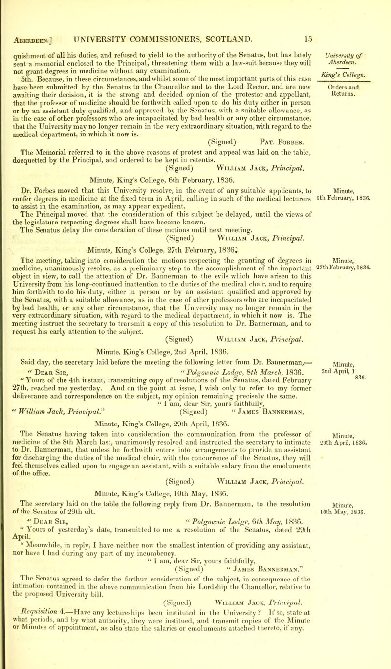 quishment of all his duties, and refused to yield to the authority of the Senatus, hut has lately sent a memorial enclosed to the Principal, threatening them with a law-suit because they will not grant degrees in medicine without any examination. 5th. Because, in these circumstances, and whilst some of the most important parts of this case have been submitted by the Senatus to the Chancellor and to the Lord Rector, and are now awaiting their decision, it is the strong and decided opinion of the protestor and appellant, that the professor of medicine should be forthwith called upon to do his duty either in person or by an assistant duly qualified, and approved by the Senatus, with a suitable allowance, as in the case of other professors who are incapacitated by bad health or any other circumstance, that the University may no longer remain in the very extraordinary situation, with regard to the medical department, in which it now is. (Signed) Pat. Forbes. The Memorial referred to in the above reasons of protest and appeal was laid on the table, docquetted by the Principal, and ordered to be kept in retentis. (Signed) William Jack, Principal. Minute, King's College, 6th February, 1836. Dr. Forbes moved that this University resolve, in the event of any suitable applicants, to confer degrees in medicine at the fixed term in April, calling in such of the medical lecturers to assist in the examination, as may appear expedient. The Principal moved that the consideration of this subject be delayed, until the views of the legislature respecting degrees shall have become known. The Senatus delay the consideration of these motions until next meeting. (Signed) William Jack, Principal. Minute, King's College, 27th February, 1836i The meeting, taking into consideration the motions respecting the granting of degrees in medicine, unanimously resolve, as a preliminary step to the accomplishment of the important object in view, to call the attention of Dr. Bannerman to the evils which have arisen to this University from his long-continued inattention to the duties of the medical chair, and to require him forthwith to do his duty, either in person or by an assistant qualified and approved by the Senatus, with a suitable allowance, as in the case of other professors who are incapacitated by bad health, or any other circumstance, that the University may no longer remain in the very extraordinary situation, with regard to the medical department, in which it now is. The meeting instruct the secretary to transmit a copy of this resolution to Dr. Bannerman, and to request his early attention to the subject. (Signed) William Jack, Principal. Minute, King's College, 2nd April, 1836. Said day, the secretary laid before the meeting the following letter from Dr. Bannerman,—  Dear Sir,  Polgownie Lodge, 8th March, 1836. Yours of the 4th instant, transmitting copy of resolutions of the Senatus, dated February 27th, reached me yesterday. And on the point at issue, I wish only to refer to my former deliverance and correspondence on the subject, my opinion remaining precisely the same.  I am, dear Sir, yours faithfully,  William Jack, Principal.'1'' (Signed)  James Bannerman. Minute, King's College, 29th April, 1836. The Senatus having taken into consideration the communication from the professor of medicine of the 8th March last, unanimously resolved and instructed the secretary to intimate to Dr. Bannerman, that unless he forthwith enters into arrangements to provide an assistant for discharging the duties of the medical chair, with the concurrence of the Senatus, they will feel themselves called upon to engage an assistant, with a suitable salary from the emoluments of the office. (Signed) William Jack, Principal. Minute, King's College, 10th May, 1836. The secretary laid on the table the following reply from Dr. Bannerman, to the resolution of the Senatus of 29th ult. Dear Sir,  Polgownie Lodge, 6th May, 1836.  Yours of yesterday's date, transmitted to me a resolution of the Senatus, dated 29th April.  Meanwhile, in reply, I have neither now the smallest intention of providing any assistant, nor have I had during any part of my incumbency.  I am, dear Sir, yours faithfully, (Signed)  James Bannerman. The Senatus agreed to defer the furthur consideration of the subject, in consequence of the intimation contained in the above communication from his Lordship the Chancellor, relative to the proposed University bill. (Signed) William Jack, Principal. Requisition 4.—Have any lectureships been instituted in the University? If so, state at what periods, and by what authority, they were institued, and transmit copies of the Minute or Minutes of appointment, as also state the salaries or emoluments attached thereto, if any. University of Aberdeen. King's College. Orders and Returns. Minute, Gth February, 1836. Minute, 27th February, 1836. Minute, 2nd April, 1 836. Minute, 29th April, 1836. Minute, 10th May, 1836.
