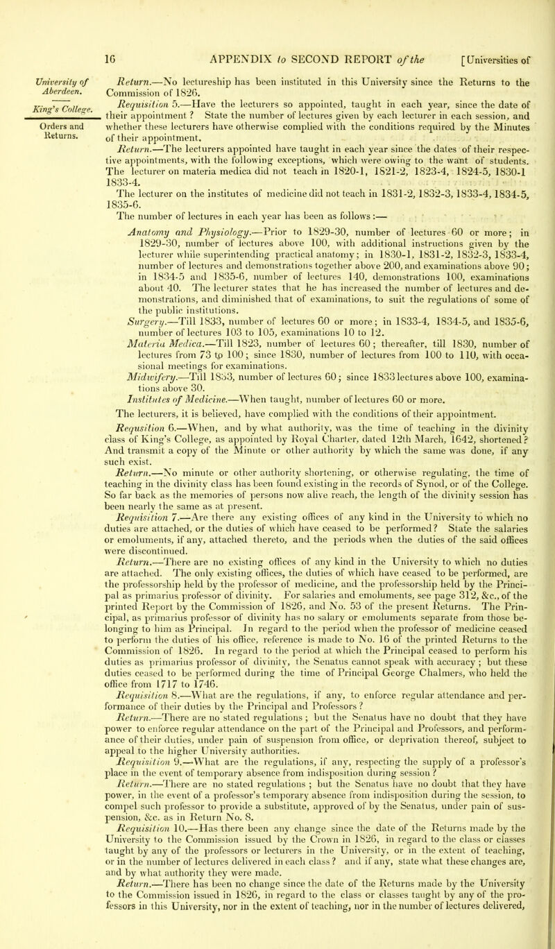 University of Return.—No lectureship has been instituted in this University since the Returns to the Aberdeen. Commission of 1826. Kind's College Requisition 5.—Have the lecturers so appointed, taught in each year, since the date of ° b  their appointment. ? State the number of lectures given by each lecturer in each session, and Orders and whether these lecturers have otherwise complied with the conditions required by the Minutes Returns. 0f their appointment. Return.—The lecturers appointed have taught in each year since the dates of their respec- tive appointments, with the following exceptions, which were owing to the want of students. The lecturer on materia medica did not teach in 1820-1, 1821-2, 1823-4, 1824-5, 1830-1 1833-4. The lecturer on the institutes of medicine did not teach in 1831-2, 1832-3, 1833-4,1834-5, 1835-6. The number of lectures in each year has been as follows :— Anatomy and Physiology.—Prior to 1829-30, number of lectures 60 or more; in 1829-30, number of lectures above 100, with additional instructions given by the lecturer while superintending practical anatomy; in 1830-1, 1831-2,1832-3,1833-4, number of lectures and demonstrations together above 200, and examinations above 90; in 1834-5 and 1835-6, number of lectures 140, demonstrations 100, examinations about 40. The lecturer states that he has increased the number of lectures and de- monstrations, and diminished that of examinations, to suit the regulations of some of the public institutions. Surgery.—Till 1833, number of lectures 60 or more; in 1833-4, 1834-5, and 1835-6, number of lectures 103 to 105, examinations 10 to 12. Materia Medica.—Till 1823, number of lectures 60 ; thereafter, till 1830, number of lectures from 73 tp 100; since 1830, number of lectures from 100 to 110, with occa- sional meetings for examinations. Midwifery.—Till 18b3, number of lectures 60; since 1833 lectures above 100, examina- tions above 30. Institutes of Medicine.—When taught, number of lectures 60 or more. The lecturers, it is believed, have complied with the conditions of their appointment. Requsition 6.—When, and by what authority, was the time of teaching in the divinity class of King's College, as appointed by Royal Charter, dated 12th March, 1642, shortened? And transmit a copy of the Minute or other authority by which the same was done, if any such exist. Return.—No minute or other authority shortening, or otherwise regulating, the time of teaching in the divinity class has been found existing in the records of Synod, or of the College. So far back as the memories of persons now alive reach, the length of the divinity session has been nearly the same as at present. Reqnisitio?i 7.—Are there any existing offices of any kind in the University to which no duties are attached, or the duties of which have ceased to be performed? State the salaries or emoluments, if any, attached thereto, and the periods when the duties of the said offices were discontinued. Return.—There are no existing offices of any kind in the University to which no duties are attached. The only existing offices, the duties of which have ceased to be performed, are the professorship held by the professor of medicine, and the professorship held by the Princi- pal as primarius professor of divinity. For salaries and emoluments, see page 312, &c, of the printed Report, by the Commission of 1826, and No. 53 of the present Returns. The Prin- cipal, as primarius professor of divinity has no salary or emoluments separate from those be- longing to him as Principal. In regard to the period when the professor of medicine ceased to perform the duties of his office, reference is made to No. 16 of the printed Returns to the Commission of 1826. In regard to the period at which the Principal ceased to perform his duties as primarius professor of divinity, the Senatus cannot speak with accuracy ; but these duties ceased to be performed during the time of Principal George Chalmers, who held the office from 1717 to 1746. Requisition 8.—What are the regulations, if any, to enforce regular attendance and per- formance of their duties by the Principal and Professors ? Return.—There are no stated regulations ; but the Senatus have no doubt that they have power to enforce regular attendance on the part of the Principal and Professors, and perform- ance of their duties, under pain of suspension from office, or deprivation thereof, subject to appeal to the higher University authorities. Requisition 9.—-What are the regulations, if any, respecting the supply of a professor's place in the event of temporary absence from indisposition during session ? Return.—There are no stated regulations ; but the Senatus have no doubt that they have power, in the event of a professor's temporary absence from indisposition during the session, to compel such professor to provide a substitute, approved of by the Senatus, under pain of sus- pension, &c. as in Return No. 8. Requisition 10.—Has there been any change since the date of the Returns made by the University to the Commission issued by the Crown in 1826, in regard to the class or classes taught by any of the professors or lecturers in the University, or in the extent of teaching, or in the number of lectures delivered in each class ? and if any, state what these changes are, and by what authority they were made. Return.—There has been no change since the date of the Returns made by the University to the Commission issued in 1826, in regard to the class or classes taught by any of the pro- fessors in this University, nor in the extent of teaching, nor in the number of lectures delivered,