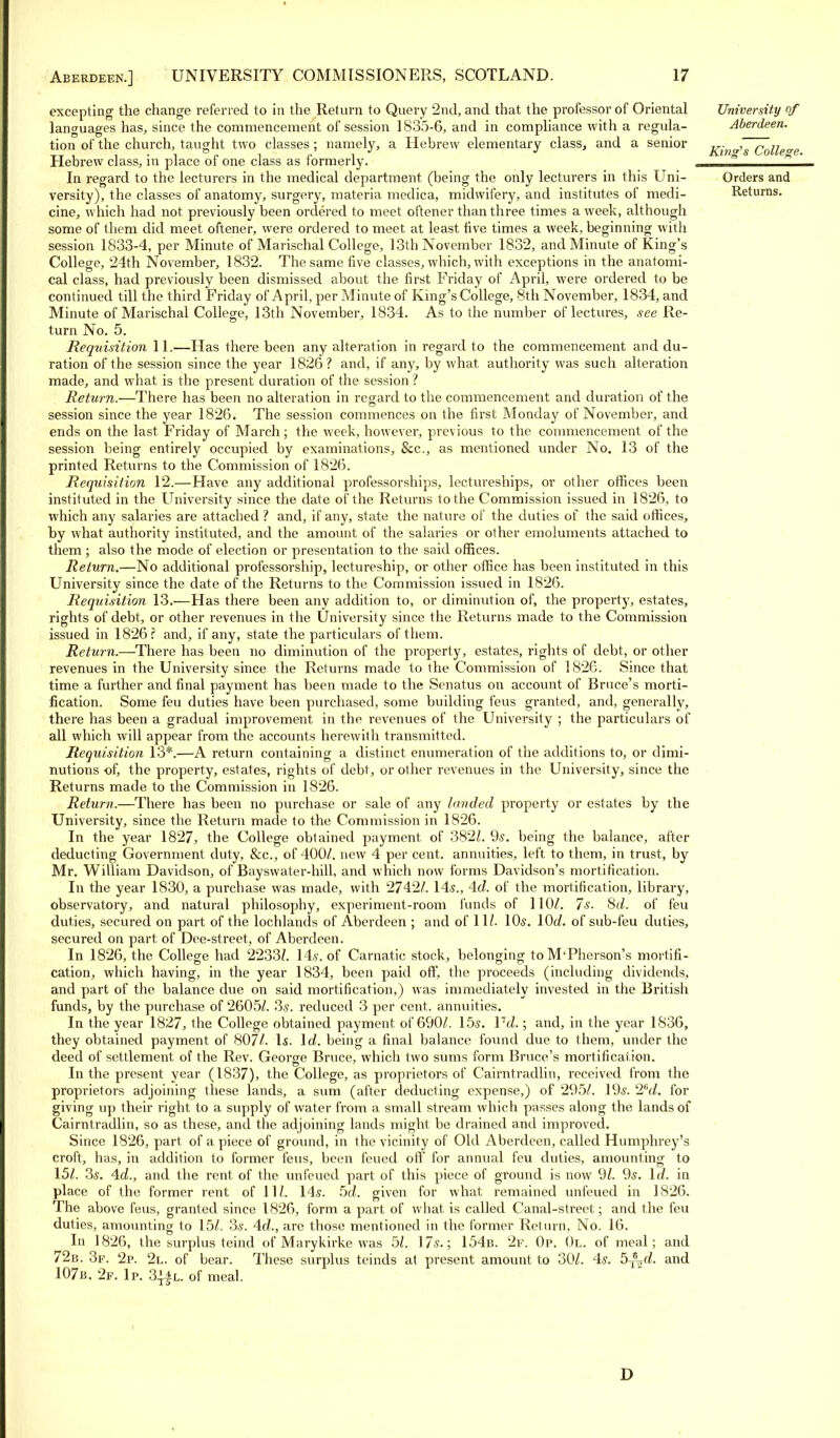 excepting the change referred to in the Return to Query 2nd, and that the professor of Oriental languages has,, since the commencement of session 1835-6, and in compliance with a regula- tion of the church, taught two classes; namely, a Hebrew elementary class, and a senior Hebrew class, in place of one class as formerly. In regard to the lecturers in the medical department (being the only lecturers in this Uni- versity), the classes of anatomy, surgery, materia medica, midwifery, and institutes of medi- cine, which had not previously been ordered to meet oftener than three times a week, although some of them did meet oftener, were ordered to meet at least five times a week, beginning with session 1833-4, per Minute of Marischal College, 13th November 1832, and Minute of King's College, 24th November, 1832. The same five classes, which, with exceptions in the anatomi- cal class, had previously been dismissed about the first Friday of April, were ordered to be continued till the third Friday of April, per Minute of King's College, 8th November, 1834, and Minute of Marischal College, 13th November, 1834. As to the number of lectures, see Re- turn No. 5. Requisition 11.—Has there been any alteration in regard to the commencement and du- ration of the session since the year 1826? and, if any, by what authority was such alteration made, and what is the present duration of the session ? Return.—There has been no alteration in regard to the commencement and duration of the session since the year 1826. The session commences on the first Monday of November, and ends on the last Friday of March; the week, however, previous to the commencement of the session being entirely occupied by examinations, &c, as mentioned under No. 13 of the printed Returns to the Commission of 1826. Requisition 12.—Have any additional professorships, lectureships, or other offices been instituted in the University since the date of the Returns to the Commission issued in 1826, to which any salaries are attached ? and, if any, state the nature of the duties of the said offices, by what authority instituted, and the amount of the salaries or other emoluments attached to them ; also the mode of election or presentation to the said offices. Return.—No additional professorship, lectureship, or other office has been instituted in this University since the date of the Returns to the Commission issued in 1826. Requisition 13.—Has there been any addition to, or diminution of, the property, estates, rights of debt, or other revenues in the University since the Returns made to the Commission issued in 1826? and, if any, state the particulars of them. Return.—There has been no diminution of the property, estates, rights of debt, or other revenues in the University since the Returns made to the Commission of 1826. Since that time a further and final payment has been made to the Senatus on account of Bruce's morti- fication. Some feu duties have been purchased, some building feus granted, and, generally, there has been a gradual improvement in the revenues of the University ; the particulars of all which will appear from the accounts herewith transmitted. Requisition 13*.—A return containing a distinct enumeration of the additions to, or dimi- nutions of, the property, estates, rights of debt, or other revenues in the University, since the Returns made to the Commission in 1826. Return.—There has been no purchase or sale of any landed property or estates by the University, since the Return made to the Commission in 1826. In the year 1827, the College obtained payment of 382/. 9s. being the balance, after deducting Government duty, &c, of 400/. new 4 per cent, annuities, left to them, in trust, by Mr. William Davidson, of Bayswater-hill, and which now forms Davidson's mortification. In the year 1830, a purchase was made, with 2742/. 145., 4c/. of the mortification, library, observatory, and natural philosophy, experiment-room funds of 110/. 7s. Sd. of feu duties, secured on part of the lochlands of Aberdeen ; and of 11/. 10s. lOd. of sub-feu duties, secured on part of Dee-street, of Aberdeen. In 1826, the College had 2233/. 14s. of Carnatic stock, belonging to M'Pherson's mortifi- cation, which having, in the year 1834, been paid off, the proceeds (including dividends, and part of the balance due on said mortification,) was immediately invested in the British funds, by the purchase of 2605/. 3s. reduced 3 per cent, annuities. In the year 1827, the College obtained payment of 690/. 15s. Vd.; and, in the year 1836, they obtained payment of 807/. Is. Id. being a final balance found due to them, under the deed of settlement of the Rev. George Bruce, which two sums form Bruce's mortification. In the present year (1837), the College, as proprietors of Cairntradlin, received from the proprietors adjoining these lands, a sum (after deducting expense,) of 295/. 19s. 2ed. for giving up their right to a supply of water from a small stream which passes along the lands of Cairntradlin, so as these, and the adjoining lands might be drained and improved. Since 1826, part of a piece of ground, in the vicinity of Old Aberdeen, called Humphrey's croft, has, in addition to former feus, been feued off for annual feu duties, amounting to 15/. 3s. Ad., and the rent of the unfeued part of this piece of ground is now 9/. 9s. Id. in place of the former rent of 11/. 14s. 5c/. given for what remained unfeued in 1826. The above feus, granted since 1826, form a part of what is called Canal-street; and the feu duties, amounting to 15/. 3s. 4c/., are those mentioned in the former Return, No. 16. In 1826, the surplus teind of Marykirke was 5/. 17s.; 154b. 2f. Op. 0l. of meal; and 72b. 3f. 2p. 2l. of bear. These surplus teinds at present amount to 30/. 4s. 5^d. and 107b. 2f. Ip. 3j*l. of meal. University of Aberdeen. King's College. Orders and Returns. D