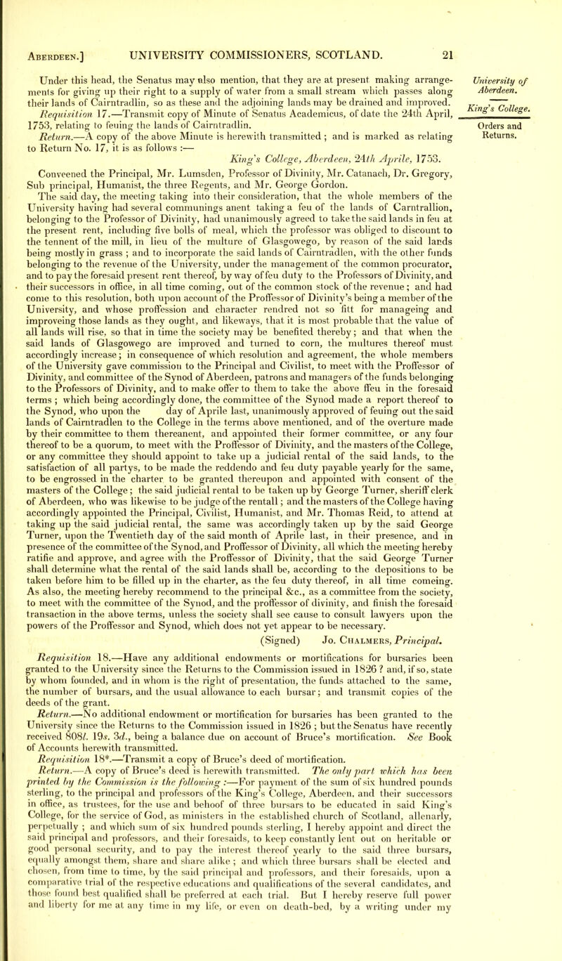 Under this head, the Senatus may also mention, that they are at present making arrange- ments for giving up their right to a supply of water from a small stream which passes along their lands of Cairntradlin, so as these and the adjoining lands may be drained and improved. Requisition 17.—Transmit copy of Minute of Senatus Academicus, of date the 24th April, 1753, relating to feuing the lands of Cairntradlin. Return.—A copy of the above Minute is herewith transmitted ; and is marked as relating to Return No. 17, it is as follows :— King's College, Aberdeen, 24th Aprile, 1753. Conveened the Principal, Mr. Lumsden, Professor of Divinity, Mr. Catanach, Dr. Gregory, Sub principal, Humanist, the three Regents, and Mr. George Gordon. The said day, the meeting taking into their consideration, that the whole members of the University having had several communings anent taking a feu of the lands of Carntrallion, belonging to the Professor of Divinity, had unanimously agreed to take the said lands in feu at the present rent, including five bolls of meal, which the professor was obliged to discount to the tennent of the mill, in lieu of the multure of Glasgowego, by reason of the said lands being mostly in grass ; and to incorporate the said lands of Cairntradlen, with the other funds belonging to the revenue of the University, under the management of the common procurator, and to pay the foresaid present rent thereof, byway of feu duty to the Professors of Divinity, and their successors in office, in all time coming, out of the common stock of the revenue; and had come to this resolution, both upon account of the Proffessor of Divinity's being a member of the University, and whose proffession and character rendred not so fitt for manageing and improveing those lands as they ought, and likeways, that it is most probable that the value of all lands will rise, so that in time the society may be benefited thereby; and that when the said lands of Glasgowego are improved and turned to corn, the multures thereof must, accordingly increase; in consequence of which resolution and agreement, the whole members of the University gave commission to the Principal and Civilist, to meet with the Proffessor of Divinity, and committee of the Synod of Aberdeen, patrons and managers of the funds belonging to the Professors of Divinity, and to make offer to them to take the above ff'eu in the foresaid terms ; which being accordingly done, the committee of the Synod made a report thereof to the Synod, who upon the day of Aprile last, unanimously approved of feuing out the said lands of Cairntradlen to the College in the terms above mentioned, and of the overture made by their committee to them thereanent, and appointed their former committee, or any four thereof to be a quorum, to meet with the Proffessor of Divinity, and the masters of the College, or any committee they should appoint to take up a judicial rental of the said lands, to the satisfaction of all partys, to be made the reddendo and feu duty payable yearly for the same, to be engrossed in the charter to be granted thereupon and appointed with consent of the masters of the College; the said judicial rental to be taken up by George Turner, sheriff clerk of Aberdeen, who was likewise to be judge of the rentall; and the masters of the College having accordingly appointed the Principal, Civilist, Humanist, and Mr. Thomas Reid, to attend at taking up the said judicial rental, the same was accordingly taken up by the said George Turner, upon the Twentieth day of the said month of Aprile last, in their presence, and in presence of the committee of the Synod, and Proffessor of Divinity, all which the meeting hereby ratifie and approve, and agree with the Proffessor of Divinity, that the said George Turner shall determine what the rental of the said lands shall be, according to the depositions to be taken before him to be filled up in the charter, as the feu duty thereof, in all time comeing. As also, the meeting hereby recommend to the principal &c, as a committee from the society, to meet with the committee of the Synod, and the proffessor of divinity, and finish the foresaid transaction in the above terms, unless the society shall see cause to consult lawyers upon the powers of the Proffessor and Synod, which does not yet appear to be necessary. (Signed) Jo. Chalmers, Principal. Requisition 18.—Have any additional endowments or mortifications for bursaries been granted to the University since, the Returns to the Commission issued in 1826 ? and, if so, state by whom founded, and in whom is the right of presentation, the funds attached to the same, the number of bursars, and the usual allowance to each bursar; and transmit, copies of the deeds of the grant. Return.—No additional endowment or mortification for bursaries has been granted to the University since the Returns to the Commission issued in 1826 ; but the Senatus have recently received 808/. 19-s. 2>d., being a balance due on account of Bruce's mortification. See Book of Accounts herewith transmitted. Requisition 18*.—Transmit a copy of Bruce's deed of mortification. Return.—A copy of Bruce's deed is herewith transmitted. The only part which has been printed by the Commission is the following :—For payment of the sum of six hundred pounds sterling, to the principal and professors of the King's College, Aberdeen, and their successors in office, as trustees, for the use and behoof of three bursars to be educated in said King's College, for the service of God, as ministers in the established church of Scotland, allenarly, perpetually ; and which sum of six hundred pounds sterling, I hereby appoint and direct the said principal and professors, and their foresaids, to keep constantly lent out on heritable or good personal security, and to pay the interest thereof yearly to the said three bursars, equally amongst them, share and share alike ; and which three bursars shall be elected and chosen, from time to time, by the said principal and professors, and their foresaids, upon a comparative trial of the respective educations and qualifications of the several candidates, and those found best qualified shall be preferred at each trial. But I hereby reserve full power and liberty for me at any time in my life, or even on death-bed, by a writing under my University of Aberdeen. King's College. Orders and Returns.
