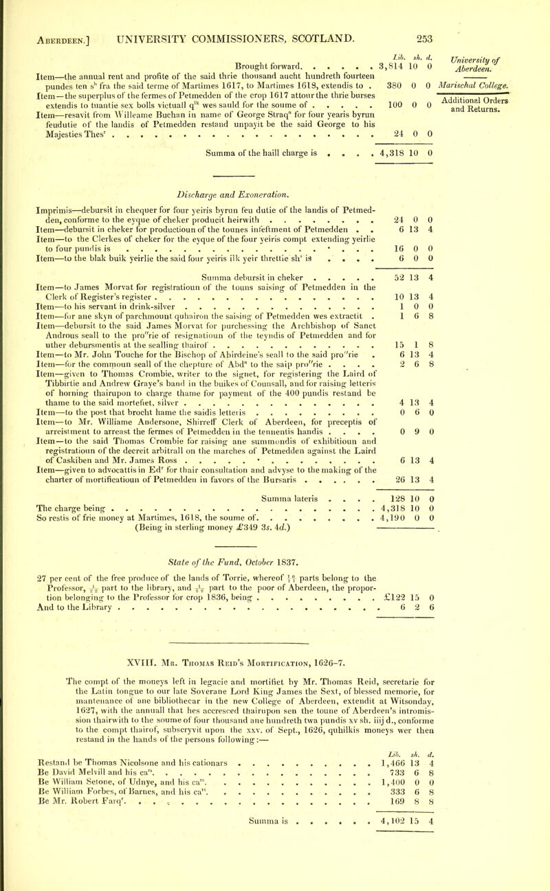 Item—the annual rent and profite of the said thrie thousand aucht hundreth fourteen pundes ten sh fra the said terme of Martimes 1617, to Martimes 1618, extendis to . Item —the superplus of the fermes of Petmedden of the crop 1617 attonrthe thrie burses extendis to tuantie sex bolls victuall q'k wes sauld for the soume of Item—resavit from Willeame Buchan in name of George Straq for four yearis byrun feudutie of the landis of Petmedden restand unpayit be the said George to his Majesties Thesr Summa of the haill charge is ... , T 'L 7 sh. 3,814 10 0 380 0 0 100 0 0 University of Aberdeen. Marischal College. Additional Orders and Returns. 24 0 0 4,318 10 0 Discharge and Exoneration. Imprimis—debursit in chequer for four yeiris byrun feu dutie of the landis of Petmed- den, conforme to the eyque of cheker producit heirvvith 24 0 0 Item—debursit in cheker for productioun of the tounes infeftment of Petmedden . 6 13 4 Item—to the Clerkes of cheker for the eyque of the four yeiris compt extending yeirlie to four pundis is • 16 0 0 Item—to the blak buik yeirlie the said four yeiris ilk yeir threttie shs is .... 600 Summa debursit in cheker 52 13 4 Item—to James Morvat for regislratioun of the touns saising of Petmedden in the Clerk of Register's register 10 13 4 Item—to his servant in drink-silver 100 Item—for ane skyn of parchmount quhniron the saising of Petmedden wes extractit . 16 8 Item—debursit to the said James Morvat for purchessing the Archbishop of Sanct Androus seall to the prorie of resignatioun of the teyndis of Petmedden and for uther debursmentis at the sealling thairof 1518 Item—to Mr. John Touche for the Bischop of Abirdeine's seall to the said prorie . 6 13 4 Item—for the commoun seall of the chepture of Abd to the saip pro'Vie .... 268 Item—given to Thomas Crombie, writer to the signet, for registering the Laird of Tibbirtie and Andrew Graye's baud in the buikes of Counsall, and for raising letteris of horning thairupon to charge thame for payment of the 400 pundis restand be thame to the said mortefiet, silver 4 13 4 Item—to the post that brocht hame the saidis letteris 060 Item—to Mr. Williame Andersone, ShirrefF Clerk of Aberdeen, for preceptis of arreistment to arreast the fermes of Petmedden in the tennentis handis .... 090 Item—to the said Thomas Crombie for raising ane summondis of exhibitioun and registratioun of the decreit arbitrall on the marches of Petmedden against the Laird of Caskiben and Mr. James Ross • 6134 Item—given to advocattisin Edr for thair consultation and advyse to the making of the charter of mortificatioun of Petmedden in favors of the Bursaris 26 13 4 Summa lateris .... 128 10 0 The charge being 4,318 10 0 So restis of frie money at Martimes, 1618, the soume of 4,190 0 0 (Being in sterling money ,£349 3s. 4d.) Slate of the Fund, October 1837. 27 per cent of the free produce of the lands of Torrie, whereof 5 r parts belong to the Professor, Part t0 ,ne library, and Part to the poor of Aberdeen, the propor- tion belonging to the Professor for crop 1836, being £122 15 0 And to the Library 626 XVIII. Mr. Thomas Reid's Mortification, 1626-7. The compt of the moneys left in legacie and mortifiet by Mr. Thomas Reid, secretarie for the Latin tongue to our late Soverane Lord King James the Sext, of blessed memorie, for mantenance of ane bibliothecar in the new College of Aberdeen, extendit at Witsonday, 1627, with the annuall that hes accresced thairupon sen the toune of Aberdeen's intromis- sion thairwith to the soume of four thousand ane hundreth twa pundis xv sh. iiij d., conforme to the compt thairof, subscryvit upon the xxv. of Sept., 1626, quhilkis moneys wer then restand in the hands of the persons following:— Lib. sh. d. Restand be Thomas Nicolsone and his cationars 1,466 13 4 Be David Melvill and his cars 733 6 8 Be William Setone, of Udnye, and his cars 1,400 0 0 Be William Forbes, of Barnes, and his caIS 333 6 8 Be Mr, Robert Farqr. . . = 169 8 8 Summa is 4,102 15 4