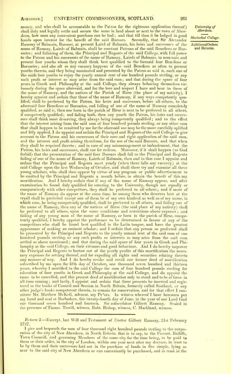 money, and who shall be accountable to the Patron for the righteous application thereof) shall duly and legally settle and secure the same in land about or next to the town of Aber- deen, how soon any convenient purchase can be had ; and that till then it be lodged in good hands upon interest for the benefit of the said Bursars. Secondly, that Sir Alexander Ramsay of Balmain, Baronet, at present Laird of Balmain, his heirs and successors of the name of Ramsay, Lairds of Balmain, shall be constant Patrons of the said Benefices or Bur- saries; and failzieing of them, the Principal and Regents of the said College, with full power to the Patron and his successors of the name of Ramsay, Lairds of Balmain, to nominate and present four youths whom they shall think best qualified to the foresaid four Benefices or Bursaries; and alse oft as any vacancy happens of the said Benefices as often to present youths thereto, and they being nominated and presented by the Patron as said is, each one of the saids four youths to enjoy the yearly annual rent of one hundred pounds sterling, or any such profit or interest as may arise from the said sum; and that during the space of four years in Greek and Philosophy at the said College, they always behaving themselves vir- tuously during the space aforesaid, and for the love and respect I have and bear to these of the name of Ramsay, and the natives of the Parish of Birse (the place of my nativity), I hereby appoint and ordain that those of the name of Ramsay, if any ways competently qua- lified, shall be preferred by the Patron, his heirs and successors, before all others, to the aforesaid four Benefices or Bursaries, and failing of one of the name of Ramsay completely qualified, as said is, then one born in the parish of Birse is next to be preferred to all others, if competently qualified; and failing both, then any youth the Patron, his hairs and succes- sors shall think most deserving, they always being competently qualified; and to the effect that the interest arising from the said sum of four hundred pounds sterling, or any other sum that shall happen to be remitted by me for the aforesaid use may be the more carefully uplifted and fitly applied, I do appoint and ordain the Principal and Regents of the said College to give account to the Patron and his successors of their care and right application of the said sum, and the interest and profit arising therefrom, for the use of the said Bursars, and that when they shall be required thereto; and in case of any mismanagement or imbazlement, that the Patron, his heirs and successors, shall sue for redress. Moreover, if it shall happen (as God forbid) that the presentation of the said four Bursars shall fall to the Principal and Regents failing of one of the name of Ramsay, Lairds of Balmain, then and in that case I appoint and ordain that the Principal and Regents meet yearly (when there falls any vacancy) at the said College upon the first Wednesday of October, and shall there try and examine all these young scholars, who shall then appear by virtue of any program or public advertisement to be emitted by the Principal and Regents a month before, to obtain the benefit of this my mortification. And I hereby ordain that if any of the name of Ramsay appear, and after examination be found duly qualified for entering to the University, though not equally or comparatively with other competitors, they shall be preferred to all others; and if more of the name of Ramsay do appear at the same time, he among them who deserves best at the Iryall shall be preferred except one of them be of my own kindred as well as of my name, in which case, he being competently qualified, shall be preferred to all others, and failing one of the name of Ramsay, then any of the natives of Birse (the said place of my nativity) shall be preferred to all others, upon the same conditions and restrictions above expresst ; and failing of any young man of the name of Ramsay, or born in the parish of Birse, compe- tently qualified, I hereby appoint the preference to be determined in favour of any of the competitors who shall be found best qualified in the Latin tongue, and have the greatest appearance of making an eminent scholar; and 1 ordain that any person so preferred shall be presented by the Principal and Regents to the yearly annual rent of the said sum of one hundred pounds sterling, or any such profits or interests as may arise from the said sum settled as above mentioned ; and that during the said space of four years in Greek and Phi- losophy at the said College, on their virtuous and good behaviour. And I do hereby impower the Principal and Regents to bestow out of the yearly profits of this mortification the neces- sary expenses for settling thereof, and for expeding all rights and securities relating thereto any manner of way. And I do hereby revoke and recall one former deed of mortification subscribed by me upon the fifth day of October, one thousand seven hundred and thirteen years, whereby I mortified to the said College the sum of four hundred pounds sterling for education of four youths in Greek and Philosophy at the said College, and do appoint the came to be cancelled, and this present deed of mortification only to stand and to be of force in all time coming; and lastly, I appoint and ordain that these presents be inserted and regis- tered in the books of Council and Session in North Britain, formerly called Scotland, or any other judge's books competetent therein, to remain for conservation, and for that effect I con- stitute Mr. Matthew McKell, advocat, my Pr7ors. In witness whereof I have hereunto put my hand and seal at Barbadoes, this twenty-fourth day of June, in the year of our Lord God one thousand seven hundred and fourteen. Sic subscribitur Gilbert Ramsay. Sealed in the presence of Thorns. TerrilL witness, Robt. Bishop, witness, C. Markland, witness. University of Aberdeen. Marischal College. AdditionalOrders and Returns. flit urn 2.—Excerpt, last Will and Testament of Doctor Gilbert Ramsay, 21st February 1727. I give and bequeath the sum of four thousand eight hundred pounds sterling to the corpo- ration of the city of New Aberdeen, in North Britain, that is to say, to the Provost, Bailiffs, Town Councill, and governing Members of the same city for the time being, to be paid to them or their order, in the city of London, within one year next after my decease, in trust to be by them and their successors laid out in the purchase of lands in ffee simple, lying as near to the said city of New Aberdeen as can conveniently be purchased, and in trust in the